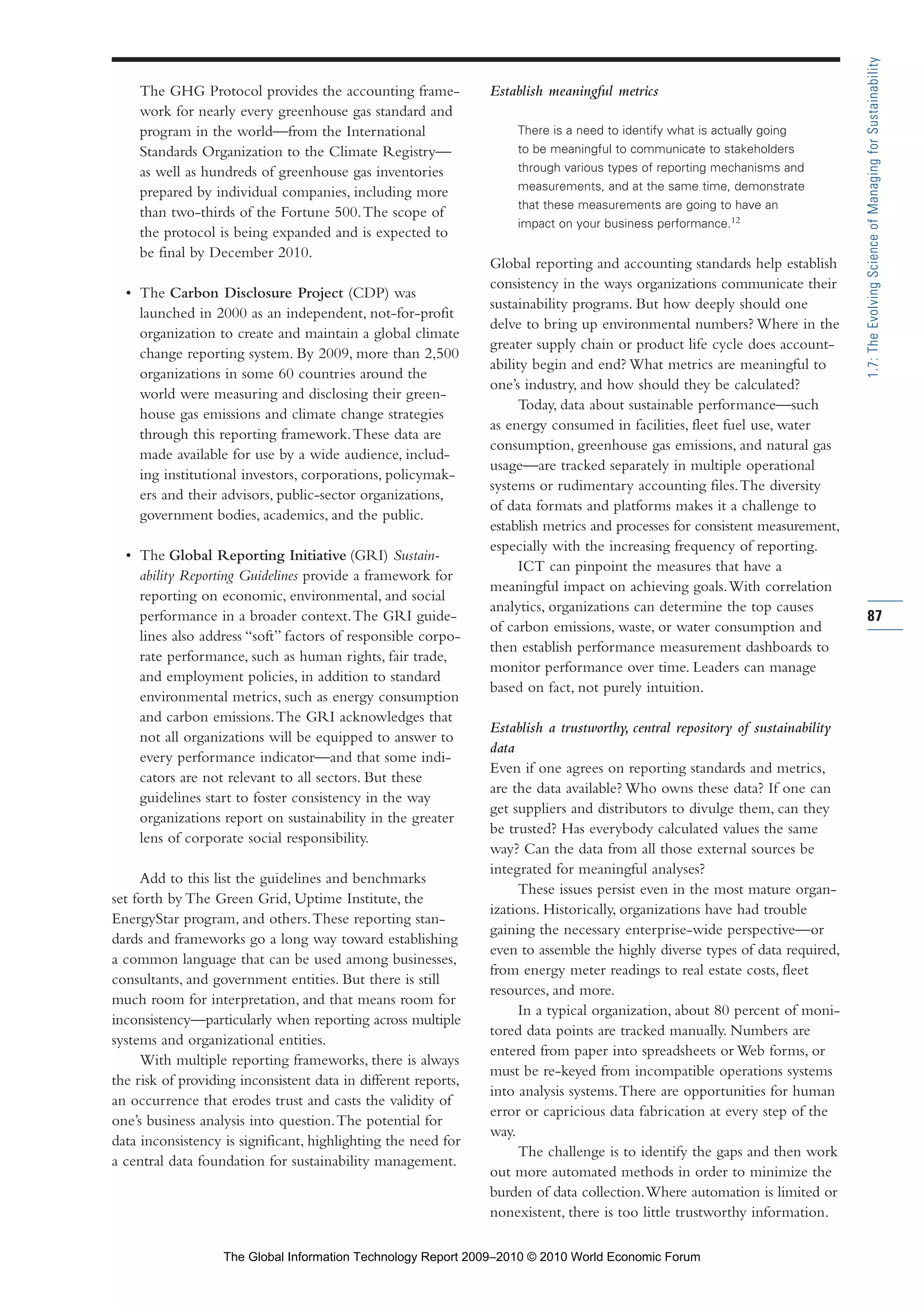 The GHG Protocol provides the accounting frame-
work for nearly every greenhouse gas standard and
program in the world—from the International
Standards Organization to the Climate Registry—
as well as hundreds of greenhouse gas inventories
prepared by individual companies, including more
than two-thirds of the Fortune 500.The scope of
the protocol is being expanded and is expected to
be final by December 2010.
• The Carbon Disclosure Project (CDP) was
launched in 2000 as an independent, not-for-profit
organization to create and maintain a global climate
change reporting system. By 2009, more than 2,500
organizations in some 60 countries around the
world were measuring and disclosing their green-
house gas emissions and climate change strategies
through this reporting framework.These data are
made available for use by a wide audience, includ-
ing institutional investors, corporations, policymak-
ers and their advisors, public-sector organizations,
government bodies, academics, and the public.
• The Global Reporting Initiative (GRI) Sustain-
ability Reporting Guidelines provide a framework for
reporting on economic, environmental, and social
performance in a broader context.The GRI guide-
lines also address “soft” factors of responsible corpo-
rate performance, such as human rights, fair trade,
and employment policies, in addition to standard
environmental metrics, such as energy consumption
and carbon emissions.The GRI acknowledges that
not all organizations will be equipped to answer to
every performance indicator—and that some indi-
cators are not relevant to all sectors. But these
guidelines start to foster consistency in the way
organizations report on sustainability in the greater
lens of corporate social responsibility.
Add to this list the guidelines and benchmarks
set forth by The Green Grid, Uptime Institute, the
EnergyStar program, and others.These reporting stan-
dards and frameworks go a long way toward establishing
a common language that can be used among businesses,
consultants, and government entities. But there is still
much room for interpretation, and that means room for
inconsistency—particularly when reporting across multiple
systems and organizational entities.
With multiple reporting frameworks, there is always
the risk of providing inconsistent data in different reports,
an occurrence that erodes trust and casts the validity of
one’s business analysis into question.The potential for
data inconsistency is significant, highlighting the need for
a central data foundation for sustainability management.
Establish meaningful metrics
There is a need to identify what is actually going
to be meaningful to communicate to stakeholders
through various types of reporting mechanisms and
measurements, and at the same time, demonstrate
that these measurements are going to have an
impact on your business performance.12
Global reporting and accounting standards help establish
consistency in the ways organizations communicate their
sustainability programs. But how deeply should one
delve to bring up environmental numbers? Where in the
greater supply chain or product life cycle does account-
ability begin and end? What metrics are meaningful to
one’s industry, and how should they be calculated?
Today, data about sustainable performance—such
as energy consumed in facilities, fleet fuel use, water
consumption, greenhouse gas emissions, and natural gas
usage—are tracked separately in multiple operational
systems or rudimentary accounting files.The diversity
of data formats and platforms makes it a challenge to
establish metrics and processes for consistent measurement,
especially with the increasing frequency of reporting.
ICT can pinpoint the measures that have a
meaningful impact on achieving goals.With correlation
analytics, organizations can determine the top causes
of carbon emissions, waste, or water consumption and
then establish performance measurement dashboards to
monitor performance over time. Leaders can manage
based on fact, not purely intuition.
Establish a trustworthy, central repository of sustainability
data
Even if one agrees on reporting standards and metrics,
are the data available? Who owns these data? If one can
get suppliers and distributors to divulge them, can they
be trusted? Has everybody calculated values the same
way? Can the data from all those external sources be
integrated for meaningful analyses?
These issues persist even in the most mature organ-
izations. Historically, organizations have had trouble
gaining the necessary enterprise-wide perspective—or
even to assemble the highly diverse types of data required,
from energy meter readings to real estate costs, fleet
resources, and more.
In a typical organization, about 80 percent of moni-
tored data points are tracked manually. Numbers are
entered from paper into spreadsheets or Web forms, or
must be re-keyed from incompatible operations systems
into analysis systems.There are opportunities for human
error or capricious data fabrication at every step of the
way.
The challenge is to identify the gaps and then work
out more automated methods in order to minimize the
burden of data collection.Where automation is limited or
nonexistent, there is too little trustworthy information.
87
1.7:TheEvolvingScienceofManagingforSustainability
Part 1.r2 3/2/10 4:40 AM Page 87
The Global Information Technology Report 2009–2010 © 2010 World Economic Forum
 