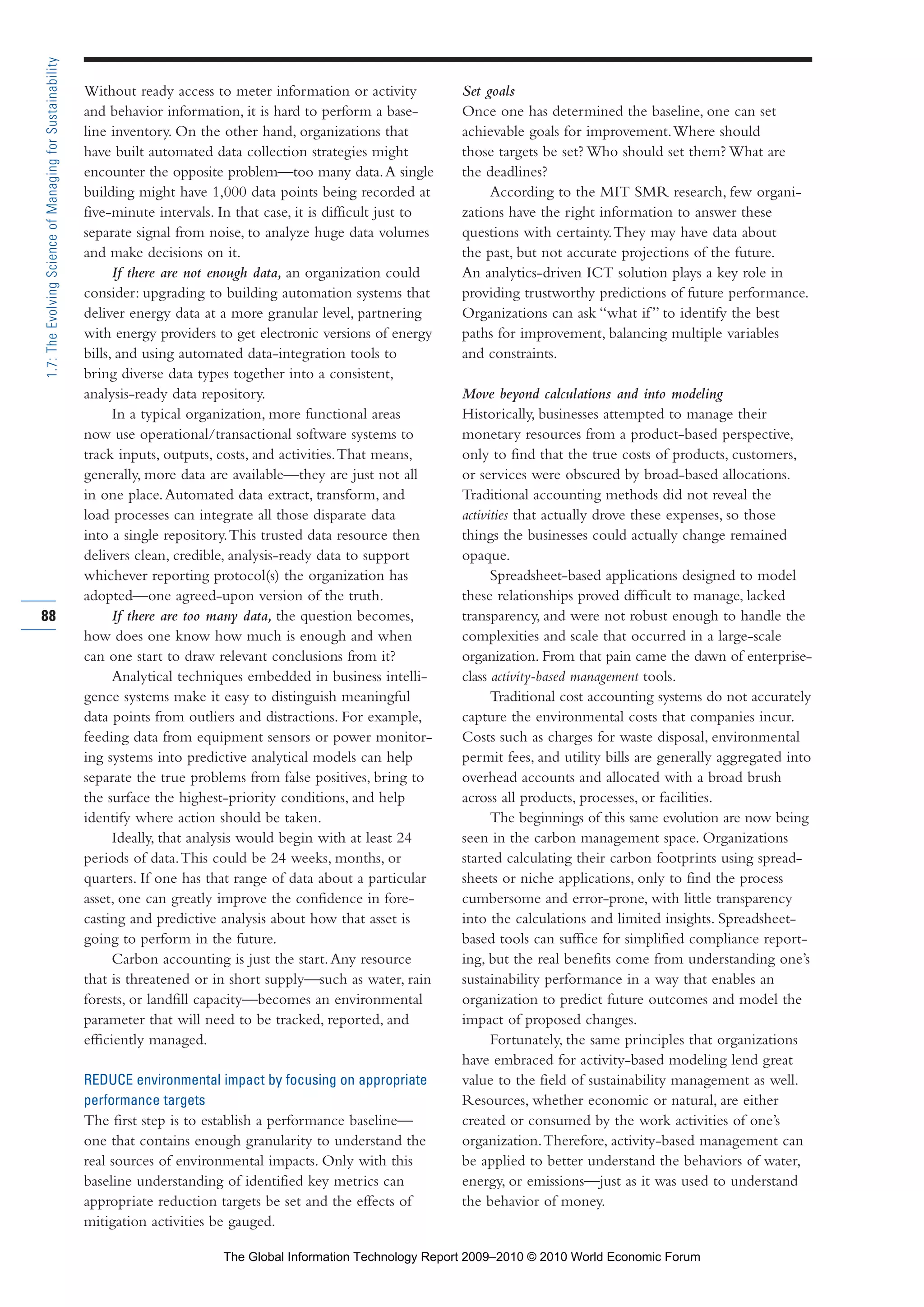 Without ready access to meter information or activity
and behavior information, it is hard to perform a base-
line inventory. On the other hand, organizations that
have built automated data collection strategies might
encounter the opposite problem—too many data.A single
building might have 1,000 data points being recorded at
five-minute intervals. In that case, it is difficult just to
separate signal from noise, to analyze huge data volumes
and make decisions on it.
If there are not enough data, an organization could
consider: upgrading to building automation systems that
deliver energy data at a more granular level, partnering
with energy providers to get electronic versions of energy
bills, and using automated data-integration tools to
bring diverse data types together into a consistent,
analysis-ready data repository.
In a typical organization, more functional areas
now use operational/transactional software systems to
track inputs, outputs, costs, and activities.That means,
generally, more data are available—they are just not all
in one place.Automated data extract, transform, and
load processes can integrate all those disparate data
into a single repository.This trusted data resource then
delivers clean, credible, analysis-ready data to support
whichever reporting protocol(s) the organization has
adopted—one agreed-upon version of the truth.
If there are too many data, the question becomes,
how does one know how much is enough and when
can one start to draw relevant conclusions from it?
Analytical techniques embedded in business intelli-
gence systems make it easy to distinguish meaningful
data points from outliers and distractions. For example,
feeding data from equipment sensors or power monitor-
ing systems into predictive analytical models can help
separate the true problems from false positives, bring to
the surface the highest-priority conditions, and help
identify where action should be taken.
Ideally, that analysis would begin with at least 24
periods of data.This could be 24 weeks, months, or
quarters. If one has that range of data about a particular
asset, one can greatly improve the confidence in fore-
casting and predictive analysis about how that asset is
going to perform in the future.
Carbon accounting is just the start.Any resource
that is threatened or in short supply—such as water, rain
forests, or landfill capacity—becomes an environmental
parameter that will need to be tracked, reported, and
efficiently managed.
REDUCE environmental impact by focusing on appropriate
performance targets
The first step is to establish a performance baseline—
one that contains enough granularity to understand the
real sources of environmental impacts. Only with this
baseline understanding of identified key metrics can
appropriate reduction targets be set and the effects of
mitigation activities be gauged.
Set goals
Once one has determined the baseline, one can set
achievable goals for improvement.Where should
those targets be set? Who should set them? What are
the deadlines?
According to the MIT SMR research, few organi-
zations have the right information to answer these
questions with certainty.They may have data about
the past, but not accurate projections of the future.
An analytics-driven ICT solution plays a key role in
providing trustworthy predictions of future performance.
Organizations can ask “what if” to identify the best
paths for improvement, balancing multiple variables
and constraints.
Move beyond calculations and into modeling
Historically, businesses attempted to manage their
monetary resources from a product-based perspective,
only to find that the true costs of products, customers,
or services were obscured by broad-based allocations.
Traditional accounting methods did not reveal the
activities that actually drove these expenses, so those
things the businesses could actually change remained
opaque.
Spreadsheet-based applications designed to model
these relationships proved difficult to manage, lacked
transparency, and were not robust enough to handle the
complexities and scale that occurred in a large-scale
organization. From that pain came the dawn of enterprise-
class activity-based management tools.
Traditional cost accounting systems do not accurately
capture the environmental costs that companies incur.
Costs such as charges for waste disposal, environmental
permit fees, and utility bills are generally aggregated into
overhead accounts and allocated with a broad brush
across all products, processes, or facilities.
The beginnings of this same evolution are now being
seen in the carbon management space. Organizations
started calculating their carbon footprints using spread-
sheets or niche applications, only to find the process
cumbersome and error-prone, with little transparency
into the calculations and limited insights. Spreadsheet-
based tools can suffice for simplified compliance report-
ing, but the real benefits come from understanding one’s
sustainability performance in a way that enables an
organization to predict future outcomes and model the
impact of proposed changes.
Fortunately, the same principles that organizations
have embraced for activity-based modeling lend great
value to the field of sustainability management as well.
Resources, whether economic or natural, are either
created or consumed by the work activities of one’s
organization.Therefore, activity-based management can
be applied to better understand the behaviors of water,
energy, or emissions—just as it was used to understand
the behavior of money.
88
1.7:TheEvolvingScienceofManagingforSustainability
Part 1.r2 3/2/10 4:40 AM Page 88
The Global Information Technology Report 2009–2010 © 2010 World Economic Forum
 