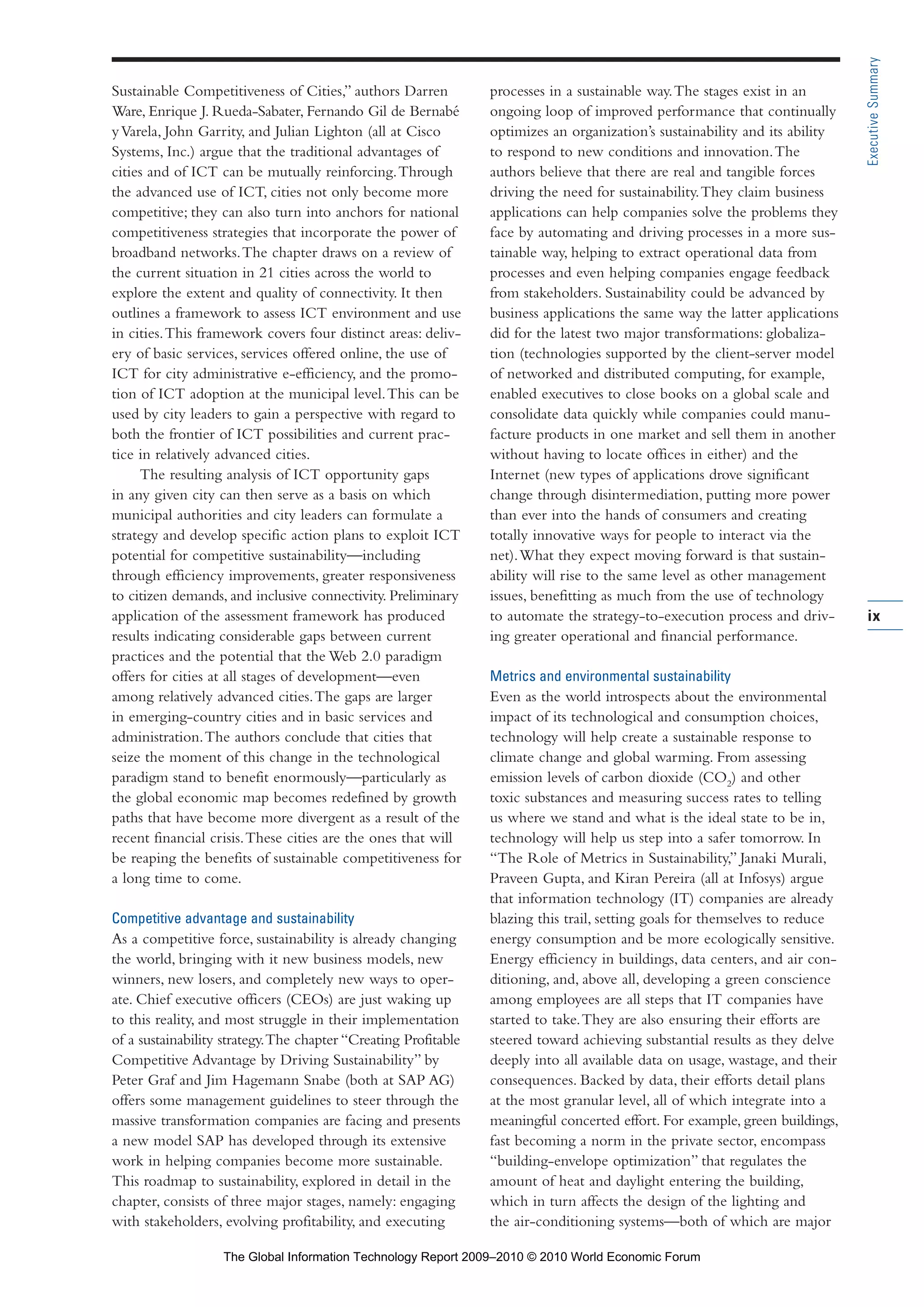 Sustainable Competitiveness of Cities,” authors Darren
Ware, Enrique J. Rueda-Sabater, Fernando Gil de Bernabé
yVarela, John Garrity, and Julian Lighton (all at Cisco
Systems, Inc.) argue that the traditional advantages of
cities and of ICT can be mutually reinforcing.Through
the advanced use of ICT, cities not only become more
competitive; they can also turn into anchors for national
competitiveness strategies that incorporate the power of
broadband networks.The chapter draws on a review of
the current situation in 21 cities across the world to
explore the extent and quality of connectivity. It then
outlines a framework to assess ICT environment and use
in cities.This framework covers four distinct areas: deliv-
ery of basic services, services offered online, the use of
ICT for city administrative e-efficiency, and the promo-
tion of ICT adoption at the municipal level.This can be
used by city leaders to gain a perspective with regard to
both the frontier of ICT possibilities and current prac-
tice in relatively advanced cities.
The resulting analysis of ICT opportunity gaps
in any given city can then serve as a basis on which
municipal authorities and city leaders can formulate a
strategy and develop specific action plans to exploit ICT
potential for competitive sustainability—including
through efficiency improvements, greater responsiveness
to citizen demands, and inclusive connectivity. Preliminary
application of the assessment framework has produced
results indicating considerable gaps between current
practices and the potential that the Web 2.0 paradigm
offers for cities at all stages of development—even
among relatively advanced cities.The gaps are larger
in emerging-country cities and in basic services and
administration.The authors conclude that cities that
seize the moment of this change in the technological
paradigm stand to benefit enormously—particularly as
the global economic map becomes redefined by growth
paths that have become more divergent as a result of the
recent financial crisis.These cities are the ones that will
be reaping the benefits of sustainable competitiveness for
a long time to come.
Competitive advantage and sustainability
As a competitive force, sustainability is already changing
the world, bringing with it new business models, new
winners, new losers, and completely new ways to oper-
ate. Chief executive officers (CEOs) are just waking up
to this reality, and most struggle in their implementation
of a sustainability strategy.The chapter “Creating Profitable
Competitive Advantage by Driving Sustainability” by
Peter Graf and Jim Hagemann Snabe (both at SAP AG)
offers some management guidelines to steer through the
massive transformation companies are facing and presents
a new model SAP has developed through its extensive
work in helping companies become more sustainable.
This roadmap to sustainability, explored in detail in the
chapter, consists of three major stages, namely: engaging
with stakeholders, evolving profitability, and executing
processes in a sustainable way.The stages exist in an
ongoing loop of improved performance that continually
optimizes an organization’s sustainability and its ability
to respond to new conditions and innovation.The
authors believe that there are real and tangible forces
driving the need for sustainability.They claim business
applications can help companies solve the problems they
face by automating and driving processes in a more sus-
tainable way, helping to extract operational data from
processes and even helping companies engage feedback
from stakeholders. Sustainability could be advanced by
business applications the same way the latter applications
did for the latest two major transformations: globaliza-
tion (technologies supported by the client-server model
of networked and distributed computing, for example,
enabled executives to close books on a global scale and
consolidate data quickly while companies could manu-
facture products in one market and sell them in another
without having to locate offices in either) and the
Internet (new types of applications drove significant
change through disintermediation, putting more power
than ever into the hands of consumers and creating
totally innovative ways for people to interact via the
net).What they expect moving forward is that sustain-
ability will rise to the same level as other management
issues, benefitting as much from the use of technology
to automate the strategy-to-execution process and driv-
ing greater operational and financial performance.
Metrics and environmental sustainability
Even as the world introspects about the environmental
impact of its technological and consumption choices,
technology will help create a sustainable response to
climate change and global warming. From assessing
emission levels of carbon dioxide (CO2
) and other
toxic substances and measuring success rates to telling
us where we stand and what is the ideal state to be in,
technology will help us step into a safer tomorrow. In
“The Role of Metrics in Sustainability,” Janaki Murali,
Praveen Gupta, and Kiran Pereira (all at Infosys) argue
that information technology (IT) companies are already
blazing this trail, setting goals for themselves to reduce
energy consumption and be more ecologically sensitive.
Energy efficiency in buildings, data centers, and air con-
ditioning, and, above all, developing a green conscience
among employees are all steps that IT companies have
started to take.They are also ensuring their efforts are
steered toward achieving substantial results as they delve
deeply into all available data on usage, wastage, and their
consequences. Backed by data, their efforts detail plans
at the most granular level, all of which integrate into a
meaningful concerted effort. For example, green buildings,
fast becoming a norm in the private sector, encompass
“building-envelope optimization” that regulates the
amount of heat and daylight entering the building,
which in turn affects the design of the lighting and
the air-conditioning systems—both of which are major
ix
ExecutiveSummary
Part 1.r2 3/2/10 4:40 AM Page ix
The Global Information Technology Report 2009–2010 © 2010 World Economic Forum
 