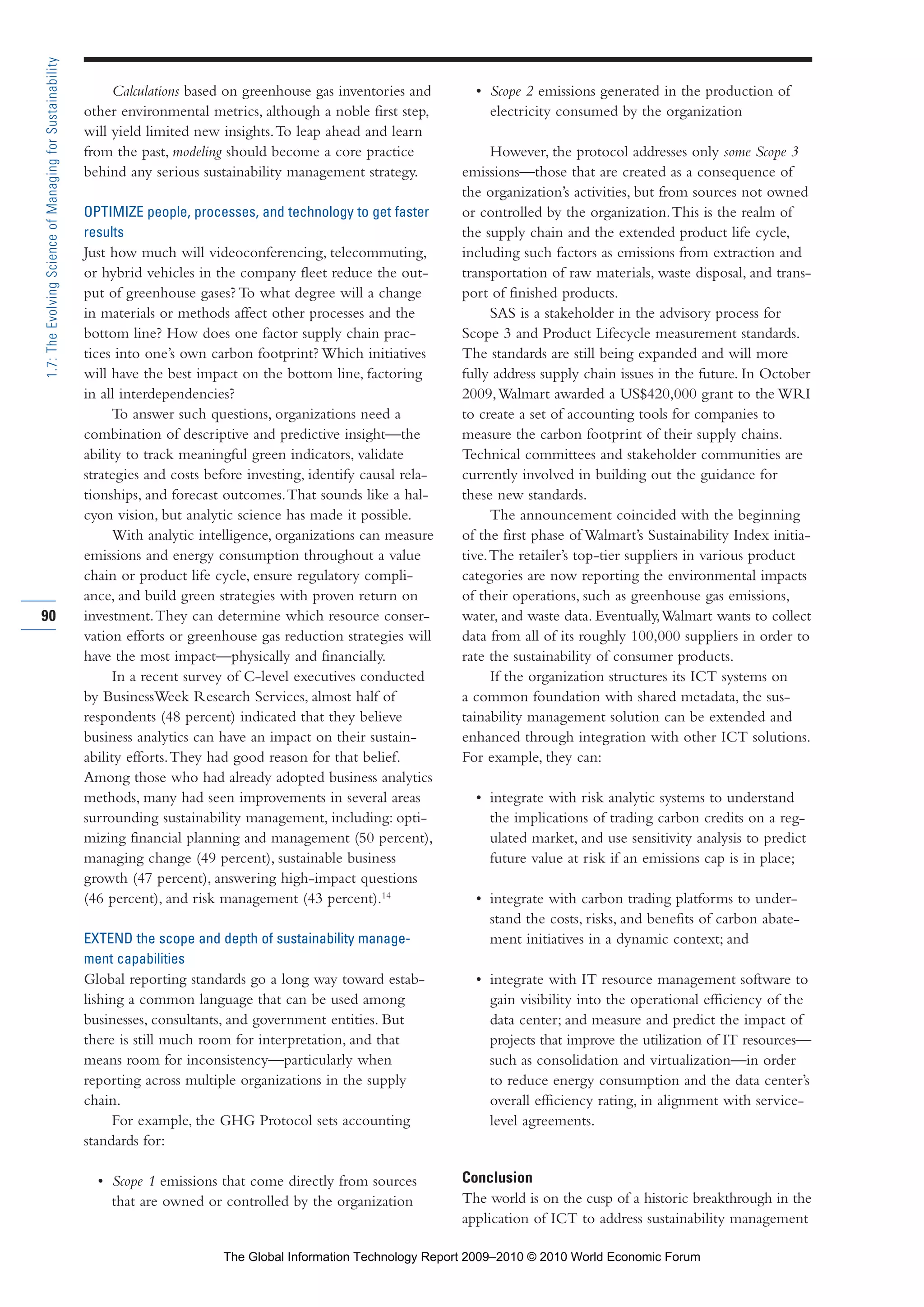 Calculations based on greenhouse gas inventories and
other environmental metrics, although a noble first step,
will yield limited new insights.To leap ahead and learn
from the past, modeling should become a core practice
behind any serious sustainability management strategy.
OPTIMIZE people, processes, and technology to get faster
results
Just how much will videoconferencing, telecommuting,
or hybrid vehicles in the company fleet reduce the out-
put of greenhouse gases? To what degree will a change
in materials or methods affect other processes and the
bottom line? How does one factor supply chain prac-
tices into one’s own carbon footprint? Which initiatives
will have the best impact on the bottom line, factoring
in all interdependencies?
To answer such questions, organizations need a
combination of descriptive and predictive insight—the
ability to track meaningful green indicators, validate
strategies and costs before investing, identify causal rela-
tionships, and forecast outcomes.That sounds like a hal-
cyon vision, but analytic science has made it possible.
With analytic intelligence, organizations can measure
emissions and energy consumption throughout a value
chain or product life cycle, ensure regulatory compli-
ance, and build green strategies with proven return on
investment.They can determine which resource conser-
vation efforts or greenhouse gas reduction strategies will
have the most impact—physically and financially.
In a recent survey of C-level executives conducted
by BusinessWeek Research Services, almost half of
respondents (48 percent) indicated that they believe
business analytics can have an impact on their sustain-
ability efforts.They had good reason for that belief.
Among those who had already adopted business analytics
methods, many had seen improvements in several areas
surrounding sustainability management, including: opti-
mizing financial planning and management (50 percent),
managing change (49 percent), sustainable business
growth (47 percent), answering high-impact questions
(46 percent), and risk management (43 percent).14
EXTEND the scope and depth of sustainability manage-
ment capabilities
Global reporting standards go a long way toward estab-
lishing a common language that can be used among
businesses, consultants, and government entities. But
there is still much room for interpretation, and that
means room for inconsistency—particularly when
reporting across multiple organizations in the supply
chain.
For example, the GHG Protocol sets accounting
standards for:
• Scope 1 emissions that come directly from sources
that are owned or controlled by the organization
• Scope 2 emissions generated in the production of
electricity consumed by the organization
However, the protocol addresses only some Scope 3
emissions—those that are created as a consequence of
the organization’s activities, but from sources not owned
or controlled by the organization.This is the realm of
the supply chain and the extended product life cycle,
including such factors as emissions from extraction and
transportation of raw materials, waste disposal, and trans-
port of finished products.
SAS is a stakeholder in the advisory process for
Scope 3 and Product Lifecycle measurement standards.
The standards are still being expanded and will more
fully address supply chain issues in the future. In October
2009,Walmart awarded a US$420,000 grant to the WRI
to create a set of accounting tools for companies to
measure the carbon footprint of their supply chains.
Technical committees and stakeholder communities are
currently involved in building out the guidance for
these new standards.
The announcement coincided with the beginning
of the first phase of Walmart’s Sustainability Index initia-
tive.The retailer’s top-tier suppliers in various product
categories are now reporting the environmental impacts
of their operations, such as greenhouse gas emissions,
water, and waste data. Eventually,Walmart wants to collect
data from all of its roughly 100,000 suppliers in order to
rate the sustainability of consumer products.
If the organization structures its ICT systems on
a common foundation with shared metadata, the sus-
tainability management solution can be extended and
enhanced through integration with other ICT solutions.
For example, they can:
• integrate with risk analytic systems to understand
the implications of trading carbon credits on a reg-
ulated market, and use sensitivity analysis to predict
future value at risk if an emissions cap is in place;
• integrate with carbon trading platforms to under-
stand the costs, risks, and benefits of carbon abate-
ment initiatives in a dynamic context; and
• integrate with IT resource management software to
gain visibility into the operational efficiency of the
data center; and measure and predict the impact of
projects that improve the utilization of IT resources—
such as consolidation and virtualization—in order
to reduce energy consumption and the data center’s
overall efficiency rating, in alignment with service-
level agreements.
Conclusion
The world is on the cusp of a historic breakthrough in the
application of ICT to address sustainability management
90
1.7:TheEvolvingScienceofManagingforSustainability
Part 1.r2 3/2/10 4:40 AM Page 90
The Global Information Technology Report 2009–2010 © 2010 World Economic Forum
 