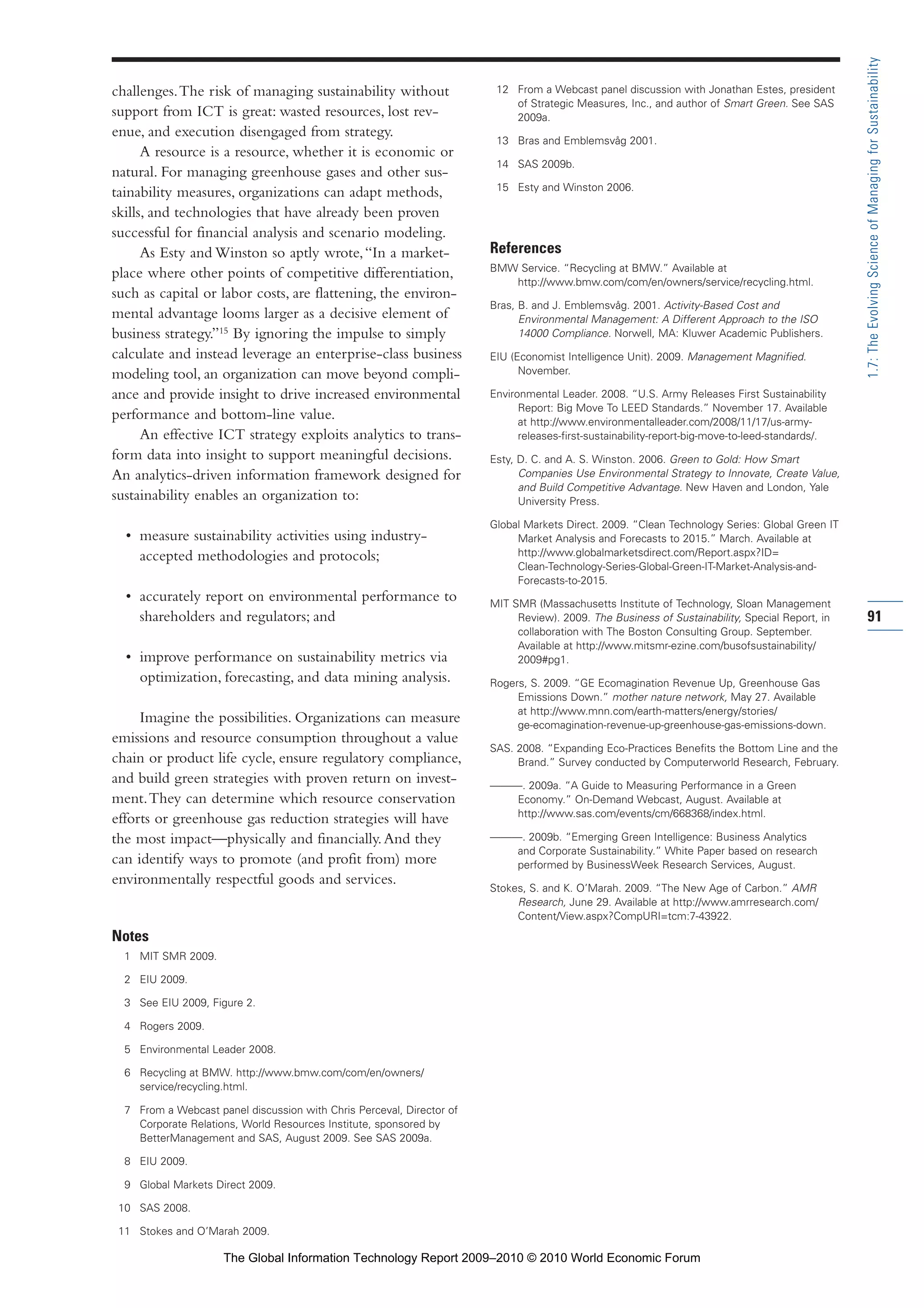 challenges.The risk of managing sustainability without
support from ICT is great: wasted resources, lost rev-
enue, and execution disengaged from strategy.
A resource is a resource, whether it is economic or
natural. For managing greenhouse gases and other sus-
tainability measures, organizations can adapt methods,
skills, and technologies that have already been proven
successful for financial analysis and scenario modeling.
As Esty and Winston so aptly wrote,“In a market-
place where other points of competitive differentiation,
such as capital or labor costs, are flattening, the environ-
mental advantage looms larger as a decisive element of
business strategy.”15
By ignoring the impulse to simply
calculate and instead leverage an enterprise-class business
modeling tool, an organization can move beyond compli-
ance and provide insight to drive increased environmental
performance and bottom-line value.
An effective ICT strategy exploits analytics to trans-
form data into insight to support meaningful decisions.
An analytics-driven information framework designed for
sustainability enables an organization to:
• measure sustainability activities using industry-
accepted methodologies and protocols;
• accurately report on environmental performance to
shareholders and regulators; and
• improve performance on sustainability metrics via
optimization, forecasting, and data mining analysis.
Imagine the possibilities. Organizations can measure
emissions and resource consumption throughout a value
chain or product life cycle, ensure regulatory compliance,
and build green strategies with proven return on invest-
ment.They can determine which resource conservation
efforts or greenhouse gas reduction strategies will have
the most impact—physically and financially.And they
can identify ways to promote (and profit from) more
environmentally respectful goods and services.
Notes
1 MIT SMR 2009.
2 EIU 2009.
3 See EIU 2009, Figure 2.
4 Rogers 2009.
5 Environmental Leader 2008.
6 Recycling at BMW. http://www.bmw.com/com/en/owners/
service/recycling.html.
7 From a Webcast panel discussion with Chris Perceval, Director of
Corporate Relations, World Resources Institute, sponsored by
BetterManagement and SAS, August 2009. See SAS 2009a.
8 EIU 2009.
9 Global Markets Direct 2009.
10 SAS 2008.
11 Stokes and O’Marah 2009.
12 From a Webcast panel discussion with Jonathan Estes, president
of Strategic Measures, Inc., and author of Smart Green. See SAS
2009a.
13 Bras and Emblemsvåg 2001.
14 SAS 2009b.
15 Esty and Winston 2006.
References
BMW Service. “Recycling at BMW.” Available at
http://www.bmw.com/com/en/owners/service/recycling.html.
Bras, B. and J. Emblemsvåg. 2001. Activity-Based Cost and
Environmental Management: A Different Approach to the ISO
14000 Compliance. Norwell, MA: Kluwer Academic Publishers.
EIU (Economist Intelligence Unit). 2009. Management Magnified.
November.
Environmental Leader. 2008. “U.S. Army Releases First Sustainability
Report: Big Move To LEED Standards.” November 17. Available
at http://www.environmentalleader.com/2008/11/17/us-army-
releases-first-sustainability-report-big-move-to-leed-standards/.
Esty, D. C. and A. S. Winston. 2006. Green to Gold: How Smart
Companies Use Environmental Strategy to Innovate, Create Value,
and Build Competitive Advantage. New Haven and London, Yale
University Press.
Global Markets Direct. 2009. “Clean Technology Series: Global Green IT
Market Analysis and Forecasts to 2015.” March. Available at
http://www.globalmarketsdirect.com/Report.aspx?ID=
Clean-Technology-Series-Global-Green-IT-Market-Analysis-and-
Forecasts-to-2015.
MIT SMR (Massachusetts Institute of Technology, Sloan Management
Review). 2009. The Business of Sustainability, Special Report, in
collaboration with The Boston Consulting Group. September.
Available at http://www.mitsmr-ezine.com/busofsustainability/
2009#pg1.
Rogers, S. 2009. “GE Ecomagination Revenue Up, Greenhouse Gas
Emissions Down.” mother nature network, May 27. Available
at http://www.mnn.com/earth-matters/energy/stories/
ge-ecomagination-revenue-up-greenhouse-gas-emissions-down.
SAS. 2008. “Expanding Eco-Practices Benefits the Bottom Line and the
Brand.” Survey conducted by Computerworld Research, February.
———. 2009a. “A Guide to Measuring Performance in a Green
Economy.” On-Demand Webcast, August. Available at
http://www.sas.com/events/cm/668368/index.html.
———. 2009b. “Emerging Green Intelligence: Business Analytics
and Corporate Sustainability.” White Paper based on research
performed by BusinessWeek Research Services, August.
Stokes, S. and K. O’Marah. 2009. “The New Age of Carbon.” AMR
Research, June 29. Available at http://www.amrresearch.com/
Content/View.aspx?CompURI=tcm:7-43922.
91
1.7:TheEvolvingScienceofManagingforSustainability
Part 1.r2 3/2/10 4:40 AM Page 91
The Global Information Technology Report 2009–2010 © 2010 World Economic Forum
 