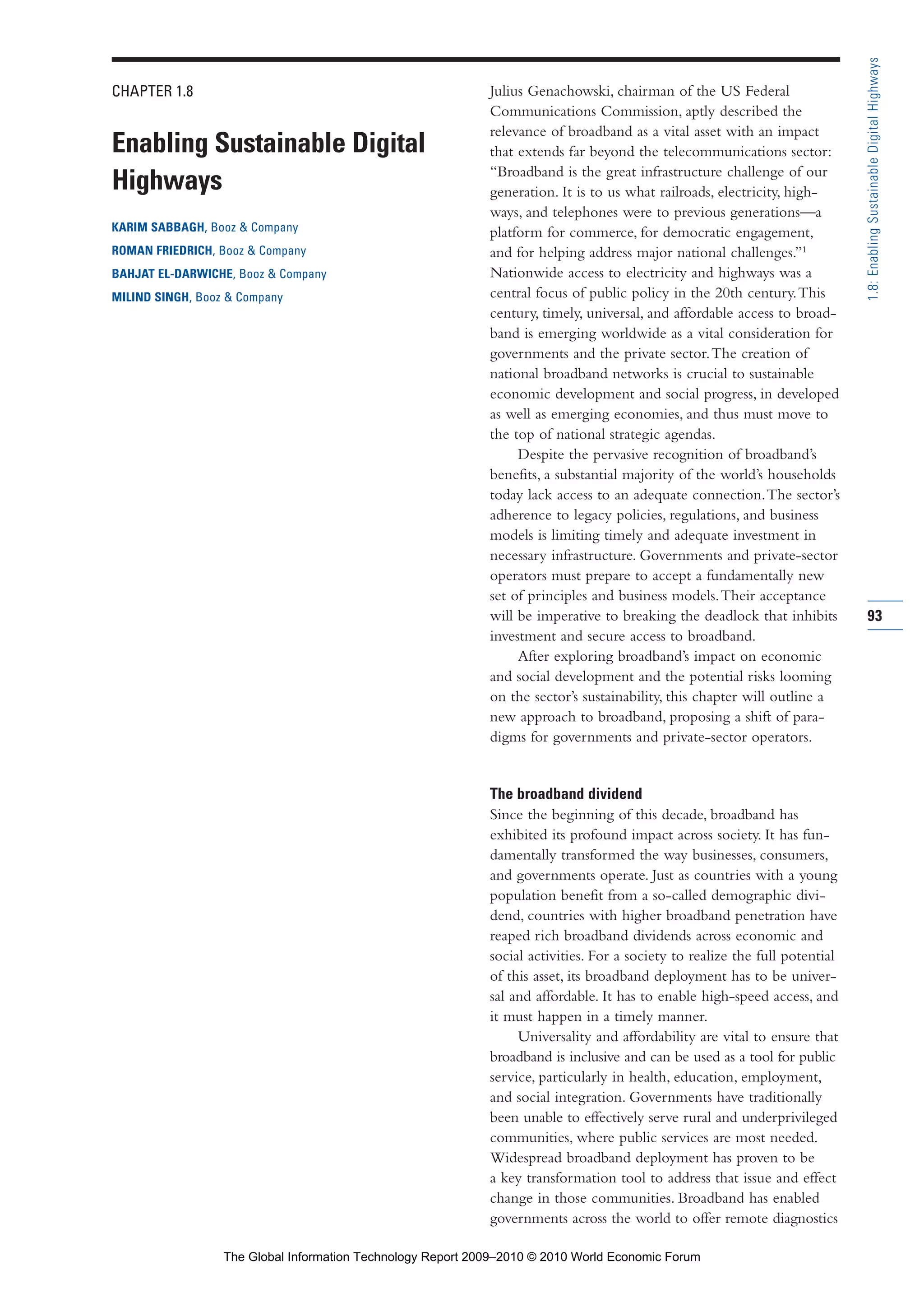 CHAPTER 1.8
Enabling Sustainable Digital
Highways
KARIM SABBAGH, Booz & Company
ROMAN FRIEDRICH, Booz & Company
BAHJAT EL-DARWICHE, Booz & Company
MILIND SINGH, Booz & Company
Julius Genachowski, chairman of the US Federal
Communications Commission, aptly described the
relevance of broadband as a vital asset with an impact
that extends far beyond the telecommunications sector:
“Broadband is the great infrastructure challenge of our
generation. It is to us what railroads, electricity, high-
ways, and telephones were to previous generations—a
platform for commerce, for democratic engagement,
and for helping address major national challenges.”1
Nationwide access to electricity and highways was a
central focus of public policy in the 20th century.This
century, timely, universal, and affordable access to broad-
band is emerging worldwide as a vital consideration for
governments and the private sector.The creation of
national broadband networks is crucial to sustainable
economic development and social progress, in developed
as well as emerging economies, and thus must move to
the top of national strategic agendas.
Despite the pervasive recognition of broadband’s
benefits, a substantial majority of the world’s households
today lack access to an adequate connection.The sector’s
adherence to legacy policies, regulations, and business
models is limiting timely and adequate investment in
necessary infrastructure. Governments and private-sector
operators must prepare to accept a fundamentally new
set of principles and business models.Their acceptance
will be imperative to breaking the deadlock that inhibits
investment and secure access to broadband.
After exploring broadband’s impact on economic
and social development and the potential risks looming
on the sector’s sustainability, this chapter will outline a
new approach to broadband, proposing a shift of para-
digms for governments and private-sector operators.
The broadband dividend
Since the beginning of this decade, broadband has
exhibited its profound impact across society. It has fun-
damentally transformed the way businesses, consumers,
and governments operate. Just as countries with a young
population benefit from a so-called demographic divi-
dend, countries with higher broadband penetration have
reaped rich broadband dividends across economic and
social activities. For a society to realize the full potential
of this asset, its broadband deployment has to be univer-
sal and affordable. It has to enable high-speed access, and
it must happen in a timely manner.
Universality and affordability are vital to ensure that
broadband is inclusive and can be used as a tool for public
service, particularly in health, education, employment,
and social integration. Governments have traditionally
been unable to effectively serve rural and underprivileged
communities, where public services are most needed.
Widespread broadband deployment has proven to be
a key transformation tool to address that issue and effect
change in those communities. Broadband has enabled
governments across the world to offer remote diagnostics
93
1.8:EnablingSustainableDigitalHighways
Part 1.r2 3/2/10 4:40 AM Page 93
The Global Information Technology Report 2009–2010 © 2010 World Economic Forum
 
