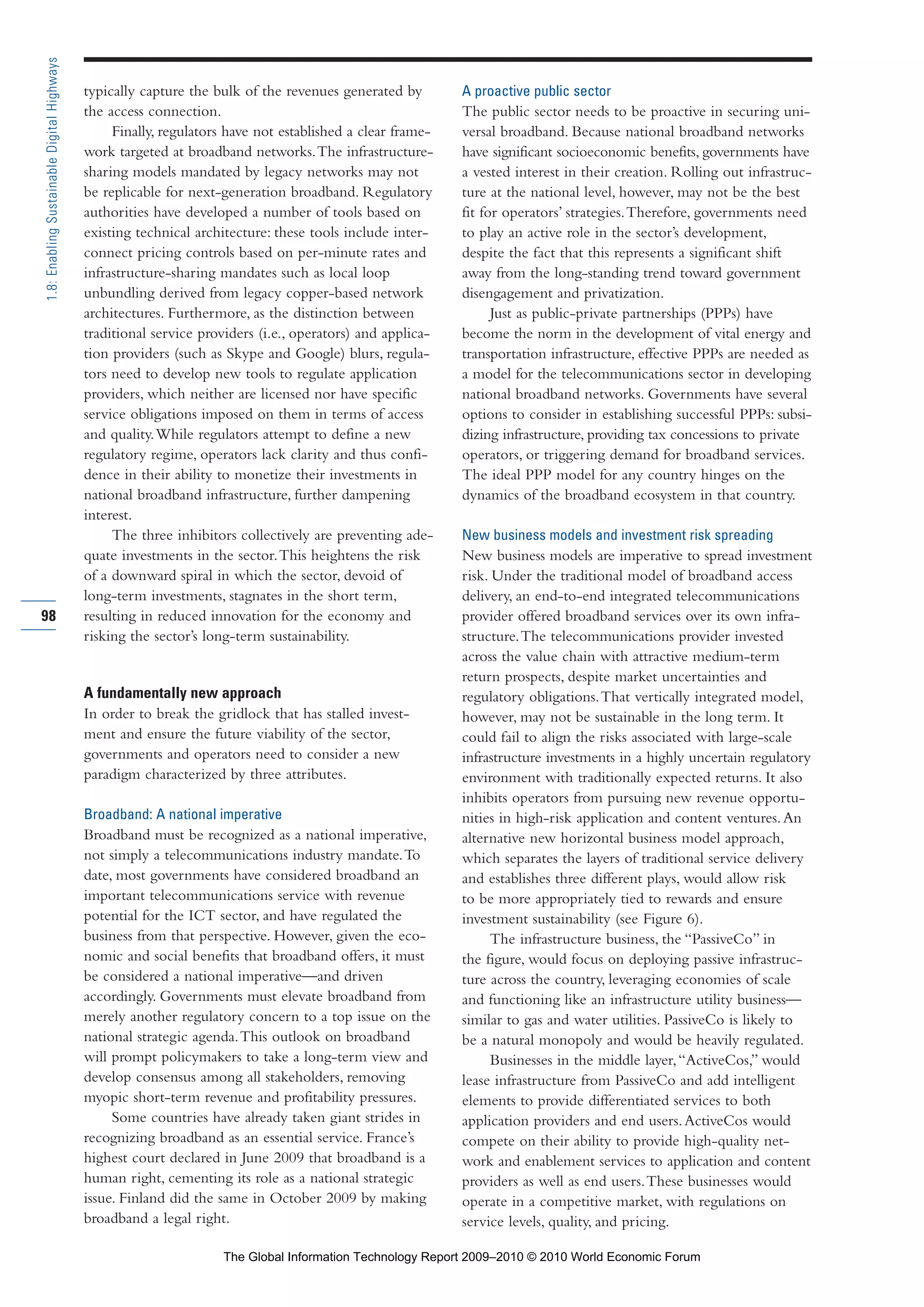 typically capture the bulk of the revenues generated by
the access connection.
Finally, regulators have not established a clear frame-
work targeted at broadband networks.The infrastructure-
sharing models mandated by legacy networks may not
be replicable for next-generation broadband. Regulatory
authorities have developed a number of tools based on
existing technical architecture: these tools include inter-
connect pricing controls based on per-minute rates and
infrastructure-sharing mandates such as local loop
unbundling derived from legacy copper-based network
architectures. Furthermore, as the distinction between
traditional service providers (i.e., operators) and applica-
tion providers (such as Skype and Google) blurs, regula-
tors need to develop new tools to regulate application
providers, which neither are licensed nor have specific
service obligations imposed on them in terms of access
and quality.While regulators attempt to define a new
regulatory regime, operators lack clarity and thus confi-
dence in their ability to monetize their investments in
national broadband infrastructure, further dampening
interest.
The three inhibitors collectively are preventing ade-
quate investments in the sector.This heightens the risk
of a downward spiral in which the sector, devoid of
long-term investments, stagnates in the short term,
resulting in reduced innovation for the economy and
risking the sector’s long-term sustainability.
A fundamentally new approach
In order to break the gridlock that has stalled invest-
ment and ensure the future viability of the sector,
governments and operators need to consider a new
paradigm characterized by three attributes.
Broadband: A national imperative
Broadband must be recognized as a national imperative,
not simply a telecommunications industry mandate.To
date, most governments have considered broadband an
important telecommunications service with revenue
potential for the ICT sector, and have regulated the
business from that perspective. However, given the eco-
nomic and social benefits that broadband offers, it must
be considered a national imperative—and driven
accordingly. Governments must elevate broadband from
merely another regulatory concern to a top issue on the
national strategic agenda.This outlook on broadband
will prompt policymakers to take a long-term view and
develop consensus among all stakeholders, removing
myopic short-term revenue and profitability pressures.
Some countries have already taken giant strides in
recognizing broadband as an essential service. France’s
highest court declared in June 2009 that broadband is a
human right, cementing its role as a national strategic
issue. Finland did the same in October 2009 by making
broadband a legal right.
A proactive public sector
The public sector needs to be proactive in securing uni-
versal broadband. Because national broadband networks
have significant socioeconomic benefits, governments have
a vested interest in their creation. Rolling out infrastruc-
ture at the national level, however, may not be the best
fit for operators’ strategies.Therefore, governments need
to play an active role in the sector’s development,
despite the fact that this represents a significant shift
away from the long-standing trend toward government
disengagement and privatization.
Just as public-private partnerships (PPPs) have
become the norm in the development of vital energy and
transportation infrastructure, effective PPPs are needed as
a model for the telecommunications sector in developing
national broadband networks. Governments have several
options to consider in establishing successful PPPs: subsi-
dizing infrastructure, providing tax concessions to private
operators, or triggering demand for broadband services.
The ideal PPP model for any country hinges on the
dynamics of the broadband ecosystem in that country.
New business models and investment risk spreading
New business models are imperative to spread investment
risk. Under the traditional model of broadband access
delivery, an end-to-end integrated telecommunications
provider offered broadband services over its own infra-
structure.The telecommunications provider invested
across the value chain with attractive medium-term
return prospects, despite market uncertainties and
regulatory obligations.That vertically integrated model,
however, may not be sustainable in the long term. It
could fail to align the risks associated with large-scale
infrastructure investments in a highly uncertain regulatory
environment with traditionally expected returns. It also
inhibits operators from pursuing new revenue opportu-
nities in high-risk application and content ventures.An
alternative new horizontal business model approach,
which separates the layers of traditional service delivery
and establishes three different plays, would allow risk
to be more appropriately tied to rewards and ensure
investment sustainability (see Figure 6).
The infrastructure business, the “PassiveCo” in
the figure, would focus on deploying passive infrastruc-
ture across the country, leveraging economies of scale
and functioning like an infrastructure utility business—
similar to gas and water utilities. PassiveCo is likely to
be a natural monopoly and would be heavily regulated.
Businesses in the middle layer,“ActiveCos,” would
lease infrastructure from PassiveCo and add intelligent
elements to provide differentiated services to both
application providers and end users.ActiveCos would
compete on their ability to provide high-quality net-
work and enablement services to application and content
providers as well as end users.These businesses would
operate in a competitive market, with regulations on
service levels, quality, and pricing.
98
1.8:EnablingSustainableDigitalHighways
Part 1.r2 3/2/10 4:40 AM Page 98
The Global Information Technology Report 2009–2010 © 2010 World Economic Forum
 