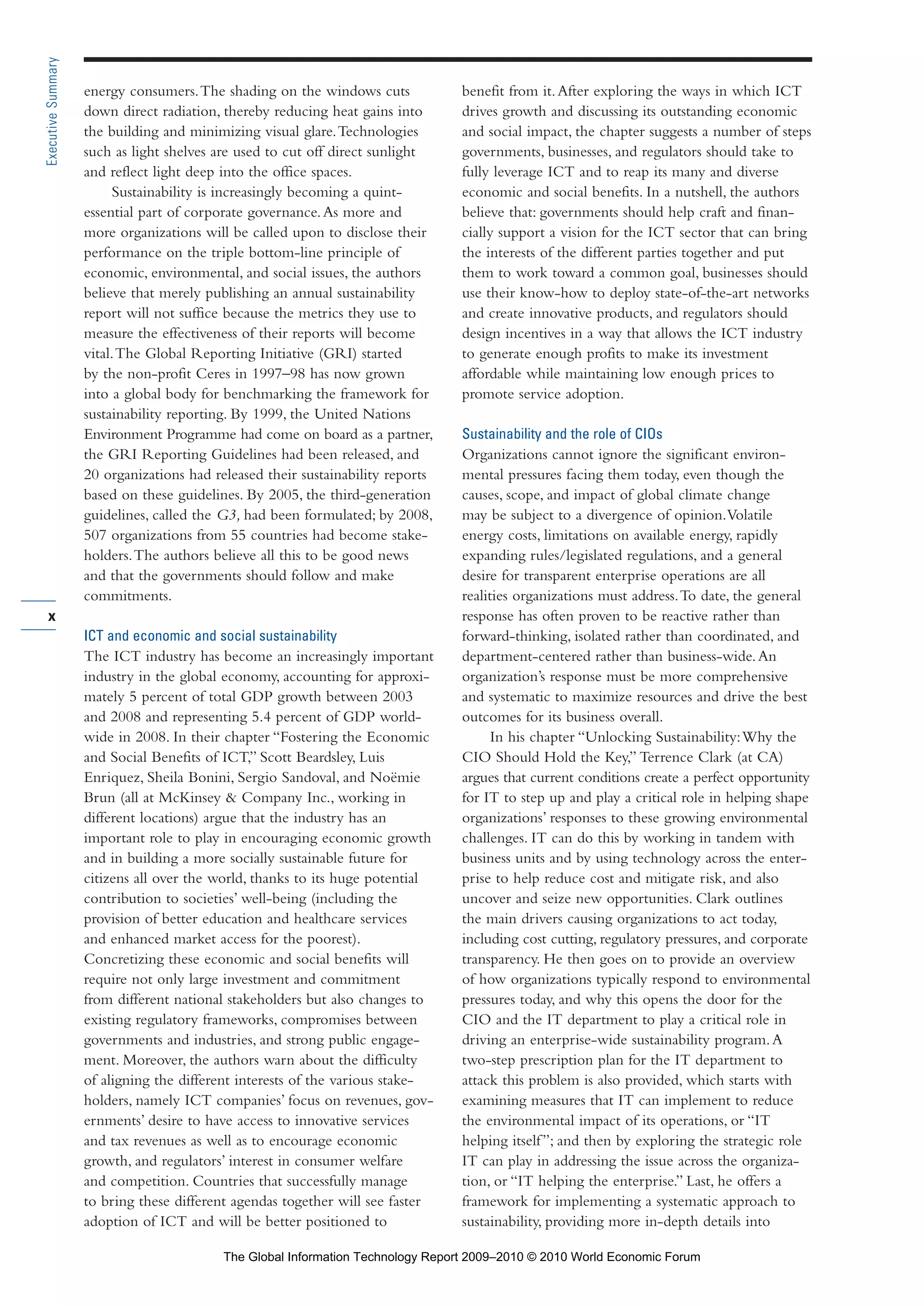 energy consumers.The shading on the windows cuts
down direct radiation, thereby reducing heat gains into
the building and minimizing visual glare.Technologies
such as light shelves are used to cut off direct sunlight
and reflect light deep into the office spaces.
Sustainability is increasingly becoming a quint-
essential part of corporate governance.As more and
more organizations will be called upon to disclose their
performance on the triple bottom-line principle of
economic, environmental, and social issues, the authors
believe that merely publishing an annual sustainability
report will not suffice because the metrics they use to
measure the effectiveness of their reports will become
vital.The Global Reporting Initiative (GRI) started
by the non-profit Ceres in 1997–98 has now grown
into a global body for benchmarking the framework for
sustainability reporting. By 1999, the United Nations
Environment Programme had come on board as a partner,
the GRI Reporting Guidelines had been released, and
20 organizations had released their sustainability reports
based on these guidelines. By 2005, the third-generation
guidelines, called the G3, had been formulated; by 2008,
507 organizations from 55 countries had become stake-
holders.The authors believe all this to be good news
and that the governments should follow and make
commitments.
ICT and economic and social sustainability
The ICT industry has become an increasingly important
industry in the global economy, accounting for approxi-
mately 5 percent of total GDP growth between 2003
and 2008 and representing 5.4 percent of GDP world-
wide in 2008. In their chapter “Fostering the Economic
and Social Benefits of ICT,” Scott Beardsley, Luis
Enriquez, Sheila Bonini, Sergio Sandoval, and Noëmie
Brun (all at McKinsey & Company Inc., working in
different locations) argue that the industry has an
important role to play in encouraging economic growth
and in building a more socially sustainable future for
citizens all over the world, thanks to its huge potential
contribution to societies’ well-being (including the
provision of better education and healthcare services
and enhanced market access for the poorest).
Concretizing these economic and social benefits will
require not only large investment and commitment
from different national stakeholders but also changes to
existing regulatory frameworks, compromises between
governments and industries, and strong public engage-
ment. Moreover, the authors warn about the difficulty
of aligning the different interests of the various stake-
holders, namely ICT companies’ focus on revenues, gov-
ernments’ desire to have access to innovative services
and tax revenues as well as to encourage economic
growth, and regulators’ interest in consumer welfare
and competition. Countries that successfully manage
to bring these different agendas together will see faster
adoption of ICT and will be better positioned to
benefit from it.After exploring the ways in which ICT
drives growth and discussing its outstanding economic
and social impact, the chapter suggests a number of steps
governments, businesses, and regulators should take to
fully leverage ICT and to reap its many and diverse
economic and social benefits. In a nutshell, the authors
believe that: governments should help craft and finan-
cially support a vision for the ICT sector that can bring
the interests of the different parties together and put
them to work toward a common goal, businesses should
use their know-how to deploy state-of-the-art networks
and create innovative products, and regulators should
design incentives in a way that allows the ICT industry
to generate enough profits to make its investment
affordable while maintaining low enough prices to
promote service adoption.
Sustainability and the role of CIOs
Organizations cannot ignore the significant environ-
mental pressures facing them today, even though the
causes, scope, and impact of global climate change
may be subject to a divergence of opinion.Volatile
energy costs, limitations on available energy, rapidly
expanding rules/legislated regulations, and a general
desire for transparent enterprise operations are all
realities organizations must address.To date, the general
response has often proven to be reactive rather than
forward-thinking, isolated rather than coordinated, and
department-centered rather than business-wide.An
organization’s response must be more comprehensive
and systematic to maximize resources and drive the best
outcomes for its business overall.
In his chapter “Unlocking Sustainability:Why the
CIO Should Hold the Key,” Terrence Clark (at CA)
argues that current conditions create a perfect opportunity
for IT to step up and play a critical role in helping shape
organizations’ responses to these growing environmental
challenges. IT can do this by working in tandem with
business units and by using technology across the enter-
prise to help reduce cost and mitigate risk, and also
uncover and seize new opportunities. Clark outlines
the main drivers causing organizations to act today,
including cost cutting, regulatory pressures, and corporate
transparency. He then goes on to provide an overview
of how organizations typically respond to environmental
pressures today, and why this opens the door for the
CIO and the IT department to play a critical role in
driving an enterprise-wide sustainability program.A
two-step prescription plan for the IT department to
attack this problem is also provided, which starts with
examining measures that IT can implement to reduce
the environmental impact of its operations, or “IT
helping itself”; and then by exploring the strategic role
IT can play in addressing the issue across the organiza-
tion, or “IT helping the enterprise.” Last, he offers a
framework for implementing a systematic approach to
sustainability, providing more in-depth details into
x
ExecutiveSummary
Part 1.r2 3/2/10 4:40 AM Page x
The Global Information Technology Report 2009–2010 © 2010 World Economic Forum
 