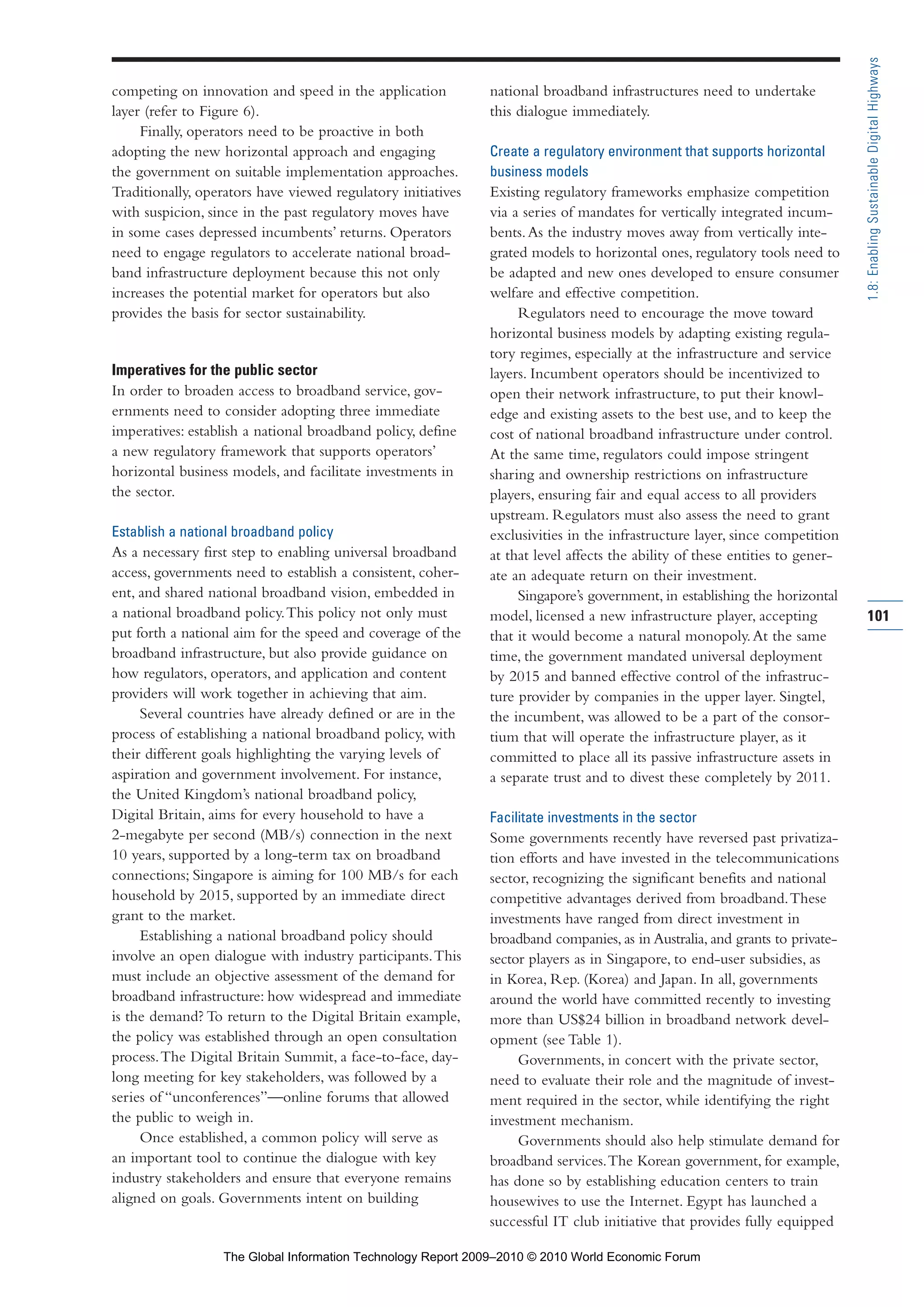 competing on innovation and speed in the application
layer (refer to Figure 6).
Finally, operators need to be proactive in both
adopting the new horizontal approach and engaging
the government on suitable implementation approaches.
Traditionally, operators have viewed regulatory initiatives
with suspicion, since in the past regulatory moves have
in some cases depressed incumbents’ returns. Operators
need to engage regulators to accelerate national broad-
band infrastructure deployment because this not only
increases the potential market for operators but also
provides the basis for sector sustainability.
Imperatives for the public sector
In order to broaden access to broadband service, gov-
ernments need to consider adopting three immediate
imperatives: establish a national broadband policy, define
a new regulatory framework that supports operators’
horizontal business models, and facilitate investments in
the sector.
Establish a national broadband policy
As a necessary first step to enabling universal broadband
access, governments need to establish a consistent, coher-
ent, and shared national broadband vision, embedded in
a national broadband policy.This policy not only must
put forth a national aim for the speed and coverage of the
broadband infrastructure, but also provide guidance on
how regulators, operators, and application and content
providers will work together in achieving that aim.
Several countries have already defined or are in the
process of establishing a national broadband policy, with
their different goals highlighting the varying levels of
aspiration and government involvement. For instance,
the United Kingdom’s national broadband policy,
Digital Britain, aims for every household to have a
2-megabyte per second (MB/s) connection in the next
10 years, supported by a long-term tax on broadband
connections; Singapore is aiming for 100 MB/s for each
household by 2015, supported by an immediate direct
grant to the market.
Establishing a national broadband policy should
involve an open dialogue with industry participants.This
must include an objective assessment of the demand for
broadband infrastructure: how widespread and immediate
is the demand? To return to the Digital Britain example,
the policy was established through an open consultation
process.The Digital Britain Summit, a face-to-face, day-
long meeting for key stakeholders, was followed by a
series of “unconferences”—online forums that allowed
the public to weigh in.
Once established, a common policy will serve as
an important tool to continue the dialogue with key
industry stakeholders and ensure that everyone remains
aligned on goals. Governments intent on building
national broadband infrastructures need to undertake
this dialogue immediately.
Create a regulatory environment that supports horizontal
business models
Existing regulatory frameworks emphasize competition
via a series of mandates for vertically integrated incum-
bents.As the industry moves away from vertically inte-
grated models to horizontal ones, regulatory tools need to
be adapted and new ones developed to ensure consumer
welfare and effective competition.
Regulators need to encourage the move toward
horizontal business models by adapting existing regula-
tory regimes, especially at the infrastructure and service
layers. Incumbent operators should be incentivized to
open their network infrastructure, to put their knowl-
edge and existing assets to the best use, and to keep the
cost of national broadband infrastructure under control.
At the same time, regulators could impose stringent
sharing and ownership restrictions on infrastructure
players, ensuring fair and equal access to all providers
upstream. Regulators must also assess the need to grant
exclusivities in the infrastructure layer, since competition
at that level affects the ability of these entities to gener-
ate an adequate return on their investment.
Singapore’s government, in establishing the horizontal
model, licensed a new infrastructure player, accepting
that it would become a natural monopoly.At the same
time, the government mandated universal deployment
by 2015 and banned effective control of the infrastruc-
ture provider by companies in the upper layer. Singtel,
the incumbent, was allowed to be a part of the consor-
tium that will operate the infrastructure player, as it
committed to place all its passive infrastructure assets in
a separate trust and to divest these completely by 2011.
Facilitate investments in the sector
Some governments recently have reversed past privatiza-
tion efforts and have invested in the telecommunications
sector, recognizing the significant benefits and national
competitive advantages derived from broadband.These
investments have ranged from direct investment in
broadband companies, as in Australia, and grants to private-
sector players as in Singapore, to end-user subsidies, as
in Korea, Rep. (Korea) and Japan. In all, governments
around the world have committed recently to investing
more than US$24 billion in broadband network devel-
opment (see Table 1).
Governments, in concert with the private sector,
need to evaluate their role and the magnitude of invest-
ment required in the sector, while identifying the right
investment mechanism.
Governments should also help stimulate demand for
broadband services.The Korean government, for example,
has done so by establishing education centers to train
housewives to use the Internet. Egypt has launched a
successful IT club initiative that provides fully equipped
101
1.8:EnablingSustainableDigitalHighways
Part 1.r2 3/2/10 4:40 AM Page 101
The Global Information Technology Report 2009–2010 © 2010 World Economic Forum
 