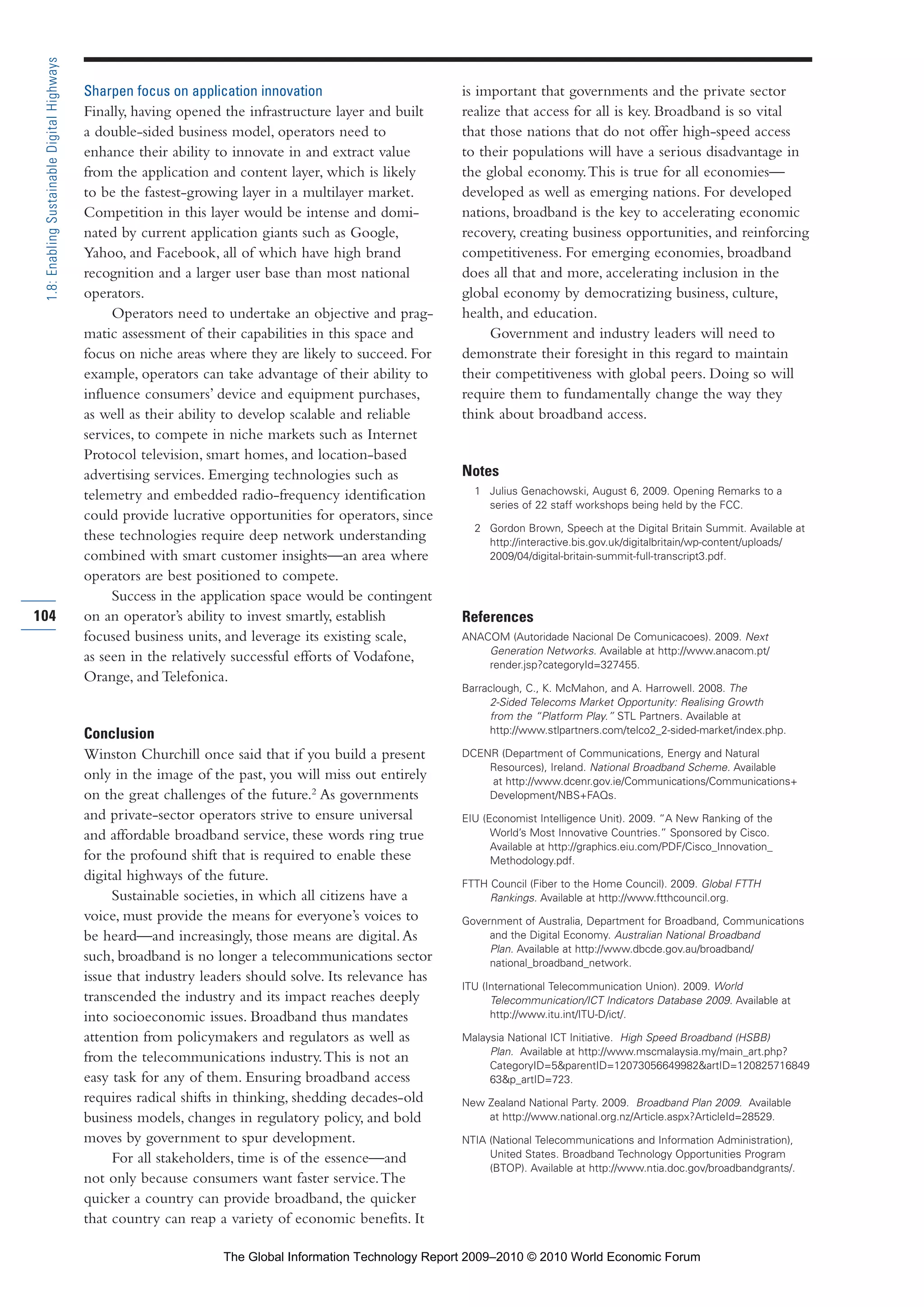 Sharpen focus on application innovation
Finally, having opened the infrastructure layer and built
a double-sided business model, operators need to
enhance their ability to innovate in and extract value
from the application and content layer, which is likely
to be the fastest-growing layer in a multilayer market.
Competition in this layer would be intense and domi-
nated by current application giants such as Google,
Yahoo, and Facebook, all of which have high brand
recognition and a larger user base than most national
operators.
Operators need to undertake an objective and prag-
matic assessment of their capabilities in this space and
focus on niche areas where they are likely to succeed. For
example, operators can take advantage of their ability to
influence consumers’ device and equipment purchases,
as well as their ability to develop scalable and reliable
services, to compete in niche markets such as Internet
Protocol television, smart homes, and location-based
advertising services. Emerging technologies such as
telemetry and embedded radio-frequency identification
could provide lucrative opportunities for operators, since
these technologies require deep network understanding
combined with smart customer insights—an area where
operators are best positioned to compete.
Success in the application space would be contingent
on an operator’s ability to invest smartly, establish
focused business units, and leverage its existing scale,
as seen in the relatively successful efforts of Vodafone,
Orange, and Telefonica.
Conclusion
Winston Churchill once said that if you build a present
only in the image of the past, you will miss out entirely
on the great challenges of the future.2
As governments
and private-sector operators strive to ensure universal
and affordable broadband service, these words ring true
for the profound shift that is required to enable these
digital highways of the future.
Sustainable societies, in which all citizens have a
voice, must provide the means for everyone’s voices to
be heard—and increasingly, those means are digital.As
such, broadband is no longer a telecommunications sector
issue that industry leaders should solve. Its relevance has
transcended the industry and its impact reaches deeply
into socioeconomic issues. Broadband thus mandates
attention from policymakers and regulators as well as
from the telecommunications industry.This is not an
easy task for any of them. Ensuring broadband access
requires radical shifts in thinking, shedding decades-old
business models, changes in regulatory policy, and bold
moves by government to spur development.
For all stakeholders, time is of the essence—and
not only because consumers want faster service.The
quicker a country can provide broadband, the quicker
that country can reap a variety of economic benefits. It
is important that governments and the private sector
realize that access for all is key. Broadband is so vital
that those nations that do not offer high-speed access
to their populations will have a serious disadvantage in
the global economy.This is true for all economies—
developed as well as emerging nations. For developed
nations, broadband is the key to accelerating economic
recovery, creating business opportunities, and reinforcing
competitiveness. For emerging economies, broadband
does all that and more, accelerating inclusion in the
global economy by democratizing business, culture,
health, and education.
Government and industry leaders will need to
demonstrate their foresight in this regard to maintain
their competitiveness with global peers. Doing so will
require them to fundamentally change the way they
think about broadband access.
Notes
1 Julius Genachowski, August 6, 2009. Opening Remarks to a
series of 22 staff workshops being held by the FCC.
2 Gordon Brown, Speech at the Digital Britain Summit. Available at
http://interactive.bis.gov.uk/digitalbritain/wp-content/uploads/
2009/04/digital-britain-summit-full-transcript3.pdf.
References
ANACOM (Autoridade Nacional De Comunicacoes). 2009. Next
Generation Networks. Available at http://www.anacom.pt/
render.jsp?categoryId=327455.
Barraclough, C., K. McMahon, and A. Harrowell. 2008. The
2-Sided Telecoms Market Opportunity: Realising Growth
from the “Platform Play.” STL Partners. Available at
http://www.stlpartners.com/telco2_2-sided-market/index.php.
DCENR (Department of Communications, Energy and Natural
Resources), Ireland. National Broadband Scheme. Available
at http://www.dcenr.gov.ie/Communications/Communications+
Development/NBS+FAQs.
EIU (Economist Intelligence Unit). 2009. “A New Ranking of the
World’s Most Innovative Countries.” Sponsored by Cisco.
Available at http://graphics.eiu.com/PDF/Cisco_Innovation_
Methodology.pdf.
FTTH Council (Fiber to the Home Council). 2009. Global FTTH
Rankings. Available at http://www.ftthcouncil.org.
Government of Australia, Department for Broadband, Communications
and the Digital Economy. Australian National Broadband
Plan. Available at http://www.dbcde.gov.au/broadband/
national_broadband_network.
ITU (International Telecommunication Union). 2009. World
Telecommunication/ICT Indicators Database 2009. Available at
http://www.itu.int/ITU-D/ict/.
Malaysia National ICT Initiative. High Speed Broadband (HSBB)
Plan. Available at http://www.mscmalaysia.my/main_art.php?
CategoryID=5&parentID=12073056649982&artID=120825716849
63&p_artID=723.
New Zealand National Party. 2009. Broadband Plan 2009. Available
at http://www.national.org.nz/Article.aspx?ArticleId=28529.
NTIA (National Telecommunications and Information Administration),
United States. Broadband Technology Opportunities Program
(BTOP). Available at http://www.ntia.doc.gov/broadbandgrants/.
104
1.8:EnablingSustainableDigitalHighways
Part 1.r2 3/2/10 4:40 AM Page 104
The Global Information Technology Report 2009–2010 © 2010 World Economic Forum
 