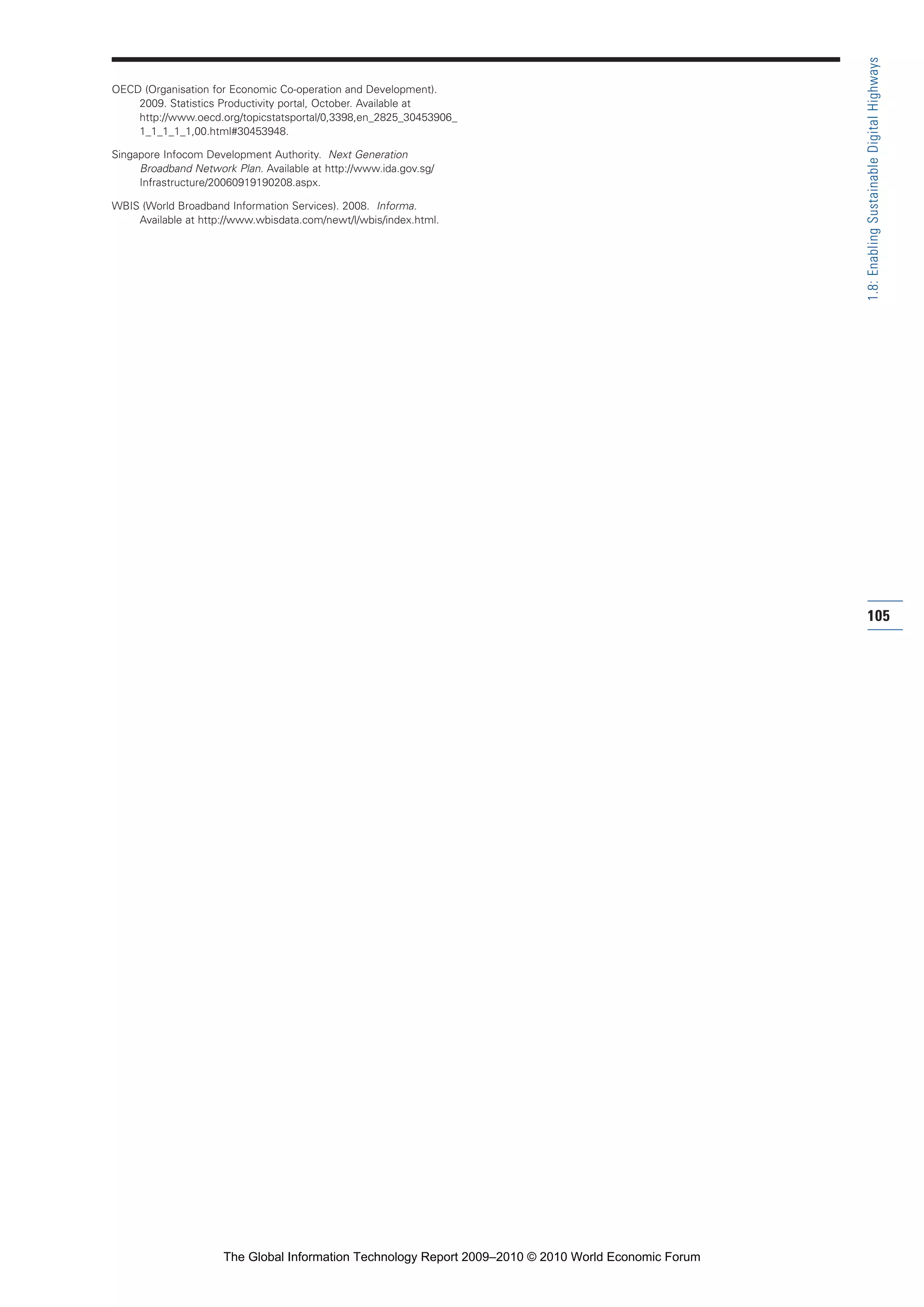 OECD (Organisation for Economic Co-operation and Development).
2009. Statistics Productivity portal, October. Available at
http://www.oecd.org/topicstatsportal/0,3398,en_2825_30453906_
1_1_1_1_1,00.html#30453948.
Singapore Infocom Development Authority. Next Generation
Broadband Network Plan. Available at http://www.ida.gov.sg/
Infrastructure/20060919190208.aspx.
WBIS (World Broadband Information Services). 2008. Informa.
Available at http://www.wbisdata.com/newt/l/wbis/index.html.
105
1.8:EnablingSustainableDigitalHighways
Part 1.r2 3/2/10 4:40 AM Page 105
The Global Information Technology Report 2009–2010 © 2010 World Economic Forum
 