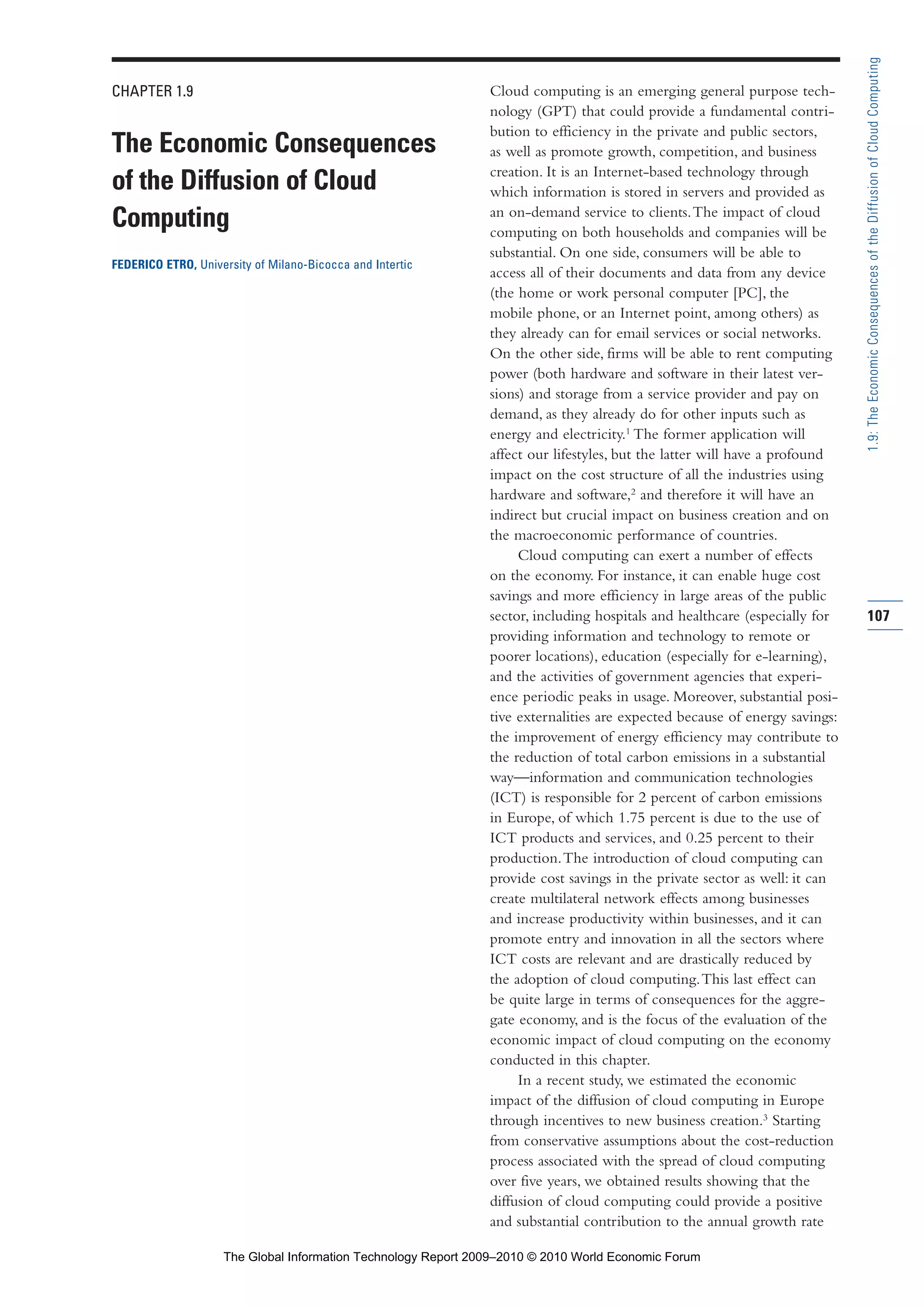 CHAPTER 1.9
The Economic Consequences
of the Diffusion of Cloud
Computing
FEDERICO ETRO, University of Milano-Bicocca and Intertic
Cloud computing is an emerging general purpose tech-
nology (GPT) that could provide a fundamental contri-
bution to efficiency in the private and public sectors,
as well as promote growth, competition, and business
creation. It is an Internet-based technology through
which information is stored in servers and provided as
an on-demand service to clients.The impact of cloud
computing on both households and companies will be
substantial. On one side, consumers will be able to
access all of their documents and data from any device
(the home or work personal computer [PC], the
mobile phone, or an Internet point, among others) as
they already can for email services or social networks.
On the other side, firms will be able to rent computing
power (both hardware and software in their latest ver-
sions) and storage from a service provider and pay on
demand, as they already do for other inputs such as
energy and electricity.1
The former application will
affect our lifestyles, but the latter will have a profound
impact on the cost structure of all the industries using
hardware and software,2
and therefore it will have an
indirect but crucial impact on business creation and on
the macroeconomic performance of countries.
Cloud computing can exert a number of effects
on the economy. For instance, it can enable huge cost
savings and more efficiency in large areas of the public
sector, including hospitals and healthcare (especially for
providing information and technology to remote or
poorer locations), education (especially for e-learning),
and the activities of government agencies that experi-
ence periodic peaks in usage. Moreover, substantial posi-
tive externalities are expected because of energy savings:
the improvement of energy efficiency may contribute to
the reduction of total carbon emissions in a substantial
way—information and communication technologies
(ICT) is responsible for 2 percent of carbon emissions
in Europe, of which 1.75 percent is due to the use of
ICT products and services, and 0.25 percent to their
production.The introduction of cloud computing can
provide cost savings in the private sector as well: it can
create multilateral network effects among businesses
and increase productivity within businesses, and it can
promote entry and innovation in all the sectors where
ICT costs are relevant and are drastically reduced by
the adoption of cloud computing.This last effect can
be quite large in terms of consequences for the aggre-
gate economy, and is the focus of the evaluation of the
economic impact of cloud computing on the economy
conducted in this chapter.
In a recent study, we estimated the economic
impact of the diffusion of cloud computing in Europe
through incentives to new business creation.3
Starting
from conservative assumptions about the cost-reduction
process associated with the spread of cloud computing
over five years, we obtained results showing that the
diffusion of cloud computing could provide a positive
and substantial contribution to the annual growth rate
107
1.9:TheEconomicConsequencesoftheDiffusionofCloudComputing
Part 1.r2 3/2/10 4:40 AM Page 107
The Global Information Technology Report 2009–2010 © 2010 World Economic Forum
 