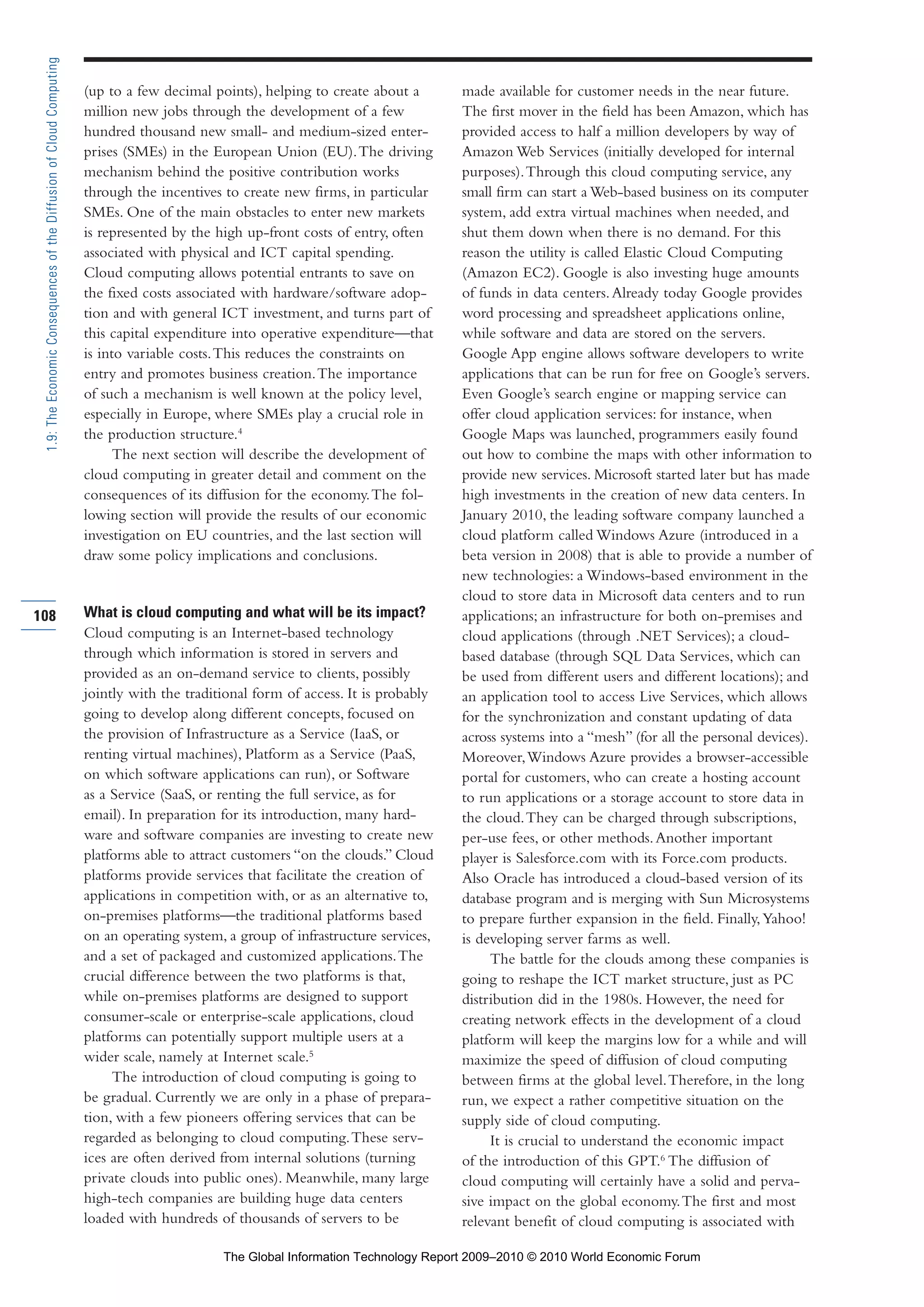 (up to a few decimal points), helping to create about a
million new jobs through the development of a few
hundred thousand new small- and medium-sized enter-
prises (SMEs) in the European Union (EU).The driving
mechanism behind the positive contribution works
through the incentives to create new firms, in particular
SMEs. One of the main obstacles to enter new markets
is represented by the high up-front costs of entry, often
associated with physical and ICT capital spending.
Cloud computing allows potential entrants to save on
the fixed costs associated with hardware/software adop-
tion and with general ICT investment, and turns part of
this capital expenditure into operative expenditure—that
is into variable costs.This reduces the constraints on
entry and promotes business creation.The importance
of such a mechanism is well known at the policy level,
especially in Europe, where SMEs play a crucial role in
the production structure.4
The next section will describe the development of
cloud computing in greater detail and comment on the
consequences of its diffusion for the economy.The fol-
lowing section will provide the results of our economic
investigation on EU countries, and the last section will
draw some policy implications and conclusions.
What is cloud computing and what will be its impact?
Cloud computing is an Internet-based technology
through which information is stored in servers and
provided as an on-demand service to clients, possibly
jointly with the traditional form of access. It is probably
going to develop along different concepts, focused on
the provision of Infrastructure as a Service (IaaS, or
renting virtual machines), Platform as a Service (PaaS,
on which software applications can run), or Software
as a Service (SaaS, or renting the full service, as for
email). In preparation for its introduction, many hard-
ware and software companies are investing to create new
platforms able to attract customers “on the clouds.” Cloud
platforms provide services that facilitate the creation of
applications in competition with, or as an alternative to,
on-premises platforms—the traditional platforms based
on an operating system, a group of infrastructure services,
and a set of packaged and customized applications.The
crucial difference between the two platforms is that,
while on-premises platforms are designed to support
consumer-scale or enterprise-scale applications, cloud
platforms can potentially support multiple users at a
wider scale, namely at Internet scale.5
The introduction of cloud computing is going to
be gradual. Currently we are only in a phase of prepara-
tion, with a few pioneers offering services that can be
regarded as belonging to cloud computing.These serv-
ices are often derived from internal solutions (turning
private clouds into public ones). Meanwhile, many large
high-tech companies are building huge data centers
loaded with hundreds of thousands of servers to be
made available for customer needs in the near future.
The first mover in the field has been Amazon, which has
provided access to half a million developers by way of
Amazon Web Services (initially developed for internal
purposes).Through this cloud computing service, any
small firm can start a Web-based business on its computer
system, add extra virtual machines when needed, and
shut them down when there is no demand. For this
reason the utility is called Elastic Cloud Computing
(Amazon EC2). Google is also investing huge amounts
of funds in data centers.Already today Google provides
word processing and spreadsheet applications online,
while software and data are stored on the servers.
Google App engine allows software developers to write
applications that can be run for free on Google’s servers.
Even Google’s search engine or mapping service can
offer cloud application services: for instance, when
Google Maps was launched, programmers easily found
out how to combine the maps with other information to
provide new services. Microsoft started later but has made
high investments in the creation of new data centers. In
January 2010, the leading software company launched a
cloud platform called Windows Azure (introduced in a
beta version in 2008) that is able to provide a number of
new technologies: a Windows-based environment in the
cloud to store data in Microsoft data centers and to run
applications; an infrastructure for both on-premises and
cloud applications (through .NET Services); a cloud-
based database (through SQL Data Services, which can
be used from different users and different locations); and
an application tool to access Live Services, which allows
for the synchronization and constant updating of data
across systems into a “mesh” (for all the personal devices).
Moreover,Windows Azure provides a browser-accessible
portal for customers, who can create a hosting account
to run applications or a storage account to store data in
the cloud.They can be charged through subscriptions,
per-use fees, or other methods.Another important
player is Salesforce.com with its Force.com products.
Also Oracle has introduced a cloud-based version of its
database program and is merging with Sun Microsystems
to prepare further expansion in the field. Finally,Yahoo!
is developing server farms as well.
The battle for the clouds among these companies is
going to reshape the ICT market structure, just as PC
distribution did in the 1980s. However, the need for
creating network effects in the development of a cloud
platform will keep the margins low for a while and will
maximize the speed of diffusion of cloud computing
between firms at the global level.Therefore, in the long
run, we expect a rather competitive situation on the
supply side of cloud computing.
It is crucial to understand the economic impact
of the introduction of this GPT.6
The diffusion of
cloud computing will certainly have a solid and perva-
sive impact on the global economy.The first and most
relevant benefit of cloud computing is associated with
108
1.9:TheEconomicConsequencesoftheDiffusionofCloudComputing
Part 1.r2 3/2/10 4:40 AM Page 108
The Global Information Technology Report 2009–2010 © 2010 World Economic Forum
 