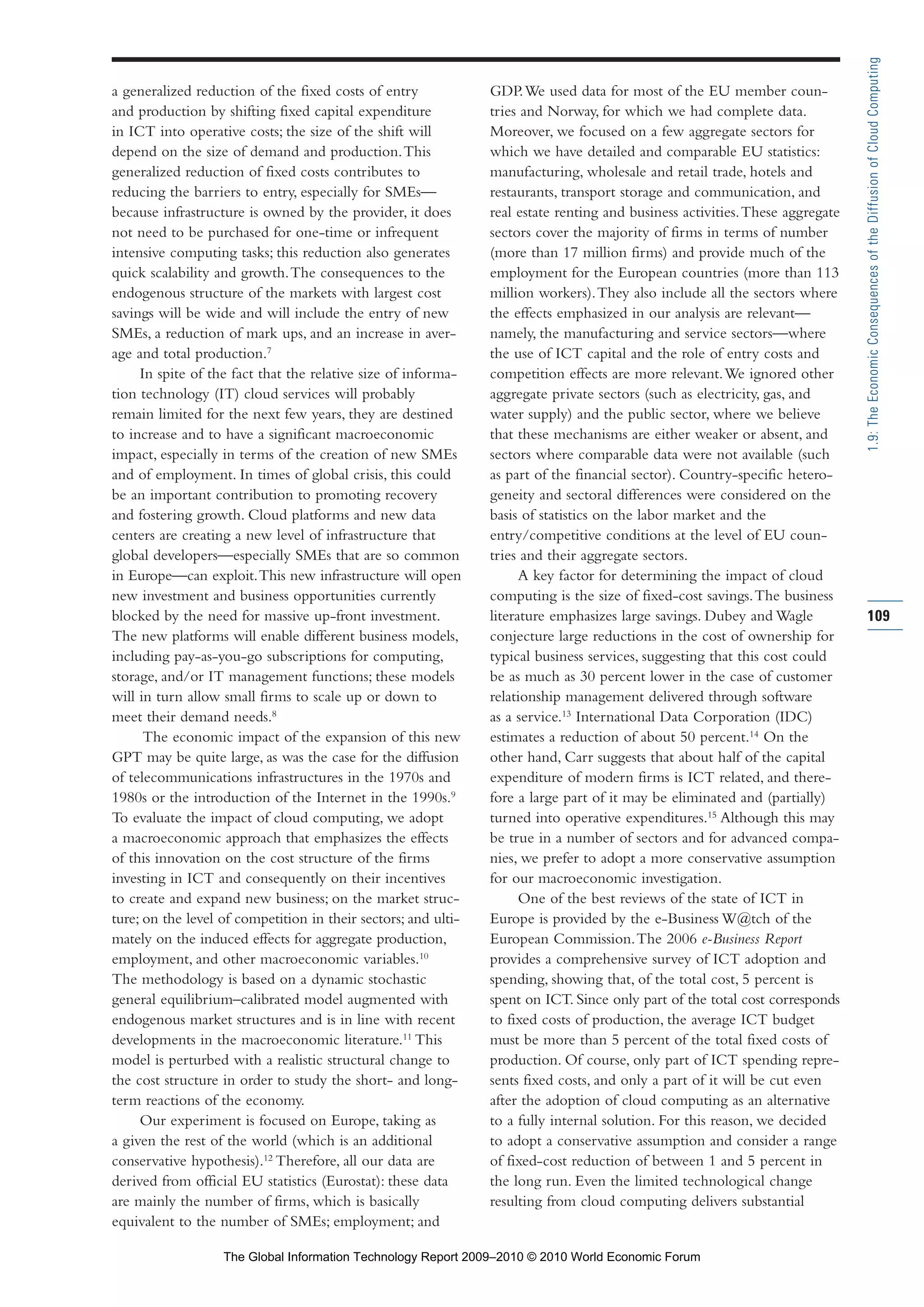 a generalized reduction of the fixed costs of entry
and production by shifting fixed capital expenditure
in ICT into operative costs; the size of the shift will
depend on the size of demand and production.This
generalized reduction of fixed costs contributes to
reducing the barriers to entry, especially for SMEs—
because infrastructure is owned by the provider, it does
not need to be purchased for one-time or infrequent
intensive computing tasks; this reduction also generates
quick scalability and growth.The consequences to the
endogenous structure of the markets with largest cost
savings will be wide and will include the entry of new
SMEs, a reduction of mark ups, and an increase in aver-
age and total production.7
In spite of the fact that the relative size of informa-
tion technology (IT) cloud services will probably
remain limited for the next few years, they are destined
to increase and to have a significant macroeconomic
impact, especially in terms of the creation of new SMEs
and of employment. In times of global crisis, this could
be an important contribution to promoting recovery
and fostering growth. Cloud platforms and new data
centers are creating a new level of infrastructure that
global developers—especially SMEs that are so common
in Europe—can exploit.This new infrastructure will open
new investment and business opportunities currently
blocked by the need for massive up-front investment.
The new platforms will enable different business models,
including pay-as-you-go subscriptions for computing,
storage, and/or IT management functions; these models
will in turn allow small firms to scale up or down to
meet their demand needs.8
The economic impact of the expansion of this new
GPT may be quite large, as was the case for the diffusion
of telecommunications infrastructures in the 1970s and
1980s or the introduction of the Internet in the 1990s.9
To evaluate the impact of cloud computing, we adopt
a macroeconomic approach that emphasizes the effects
of this innovation on the cost structure of the firms
investing in ICT and consequently on their incentives
to create and expand new business; on the market struc-
ture; on the level of competition in their sectors; and ulti-
mately on the induced effects for aggregate production,
employment, and other macroeconomic variables.10
The methodology is based on a dynamic stochastic
general equilibrium–calibrated model augmented with
endogenous market structures and is in line with recent
developments in the macroeconomic literature.11
This
model is perturbed with a realistic structural change to
the cost structure in order to study the short- and long-
term reactions of the economy.
Our experiment is focused on Europe, taking as
a given the rest of the world (which is an additional
conservative hypothesis).12
Therefore, all our data are
derived from official EU statistics (Eurostat): these data
are mainly the number of firms, which is basically
equivalent to the number of SMEs; employment; and
GDP.We used data for most of the EU member coun-
tries and Norway, for which we had complete data.
Moreover, we focused on a few aggregate sectors for
which we have detailed and comparable EU statistics:
manufacturing, wholesale and retail trade, hotels and
restaurants, transport storage and communication, and
real estate renting and business activities.These aggregate
sectors cover the majority of firms in terms of number
(more than 17 million firms) and provide much of the
employment for the European countries (more than 113
million workers).They also include all the sectors where
the effects emphasized in our analysis are relevant—
namely, the manufacturing and service sectors—where
the use of ICT capital and the role of entry costs and
competition effects are more relevant.We ignored other
aggregate private sectors (such as electricity, gas, and
water supply) and the public sector, where we believe
that these mechanisms are either weaker or absent, and
sectors where comparable data were not available (such
as part of the financial sector). Country-specific hetero-
geneity and sectoral differences were considered on the
basis of statistics on the labor market and the
entry/competitive conditions at the level of EU coun-
tries and their aggregate sectors.
A key factor for determining the impact of cloud
computing is the size of fixed-cost savings.The business
literature emphasizes large savings. Dubey and Wagle
conjecture large reductions in the cost of ownership for
typical business services, suggesting that this cost could
be as much as 30 percent lower in the case of customer
relationship management delivered through software
as a service.13
International Data Corporation (IDC)
estimates a reduction of about 50 percent.14
On the
other hand, Carr suggests that about half of the capital
expenditure of modern firms is ICT related, and there-
fore a large part of it may be eliminated and (partially)
turned into operative expenditures.15
Although this may
be true in a number of sectors and for advanced compa-
nies, we prefer to adopt a more conservative assumption
for our macroeconomic investigation.
One of the best reviews of the state of ICT in
Europe is provided by the e-Business W@tch of the
European Commission.The 2006 e-Business Report
provides a comprehensive survey of ICT adoption and
spending, showing that, of the total cost, 5 percent is
spent on ICT. Since only part of the total cost corresponds
to fixed costs of production, the average ICT budget
must be more than 5 percent of the total fixed costs of
production. Of course, only part of ICT spending repre-
sents fixed costs, and only a part of it will be cut even
after the adoption of cloud computing as an alternative
to a fully internal solution. For this reason, we decided
to adopt a conservative assumption and consider a range
of fixed-cost reduction of between 1 and 5 percent in
the long run. Even the limited technological change
resulting from cloud computing delivers substantial
109
1.9:TheEconomicConsequencesoftheDiffusionofCloudComputing
Part 1.r2 3/2/10 4:40 AM Page 109
The Global Information Technology Report 2009–2010 © 2010 World Economic Forum
 