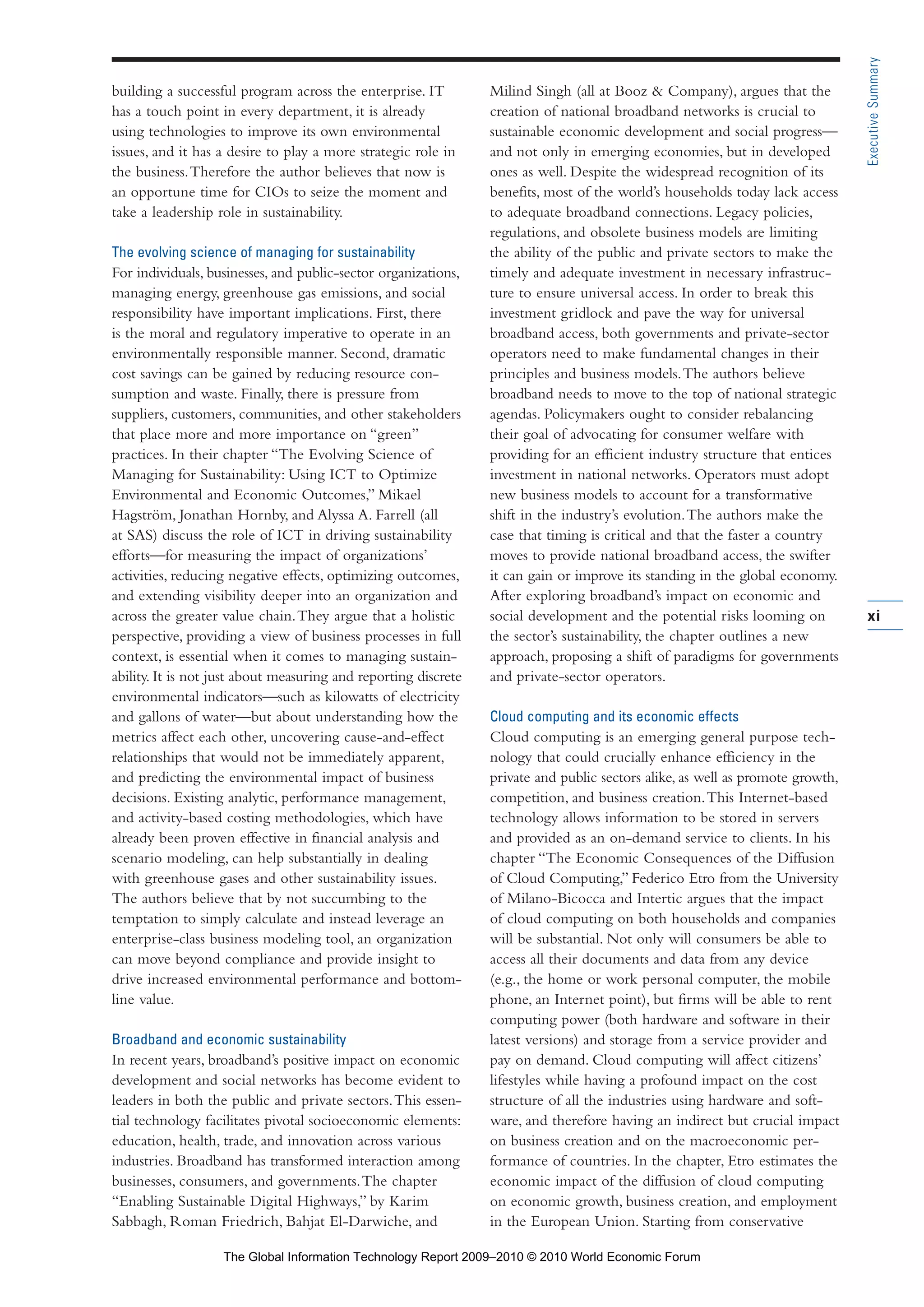 building a successful program across the enterprise. IT
has a touch point in every department, it is already
using technologies to improve its own environmental
issues, and it has a desire to play a more strategic role in
the business.Therefore the author believes that now is
an opportune time for CIOs to seize the moment and
take a leadership role in sustainability.
The evolving science of managing for sustainability
For individuals, businesses, and public-sector organizations,
managing energy, greenhouse gas emissions, and social
responsibility have important implications. First, there
is the moral and regulatory imperative to operate in an
environmentally responsible manner. Second, dramatic
cost savings can be gained by reducing resource con-
sumption and waste. Finally, there is pressure from
suppliers, customers, communities, and other stakeholders
that place more and more importance on “green”
practices. In their chapter “The Evolving Science of
Managing for Sustainability: Using ICT to Optimize
Environmental and Economic Outcomes,” Mikael
Hagström, Jonathan Hornby, and Alyssa A. Farrell (all
at SAS) discuss the role of ICT in driving sustainability
efforts—for measuring the impact of organizations’
activities, reducing negative effects, optimizing outcomes,
and extending visibility deeper into an organization and
across the greater value chain.They argue that a holistic
perspective, providing a view of business processes in full
context, is essential when it comes to managing sustain-
ability. It is not just about measuring and reporting discrete
environmental indicators—such as kilowatts of electricity
and gallons of water—but about understanding how the
metrics affect each other, uncovering cause-and-effect
relationships that would not be immediately apparent,
and predicting the environmental impact of business
decisions. Existing analytic, performance management,
and activity-based costing methodologies, which have
already been proven effective in financial analysis and
scenario modeling, can help substantially in dealing
with greenhouse gases and other sustainability issues.
The authors believe that by not succumbing to the
temptation to simply calculate and instead leverage an
enterprise-class business modeling tool, an organization
can move beyond compliance and provide insight to
drive increased environmental performance and bottom-
line value.
Broadband and economic sustainability
In recent years, broadband’s positive impact on economic
development and social networks has become evident to
leaders in both the public and private sectors.This essen-
tial technology facilitates pivotal socioeconomic elements:
education, health, trade, and innovation across various
industries. Broadband has transformed interaction among
businesses, consumers, and governments.The chapter
“Enabling Sustainable Digital Highways,” by Karim
Sabbagh, Roman Friedrich, Bahjat El-Darwiche, and
Milind Singh (all at Booz & Company), argues that the
creation of national broadband networks is crucial to
sustainable economic development and social progress—
and not only in emerging economies, but in developed
ones as well. Despite the widespread recognition of its
benefits, most of the world’s households today lack access
to adequate broadband connections. Legacy policies,
regulations, and obsolete business models are limiting
the ability of the public and private sectors to make the
timely and adequate investment in necessary infrastruc-
ture to ensure universal access. In order to break this
investment gridlock and pave the way for universal
broadband access, both governments and private-sector
operators need to make fundamental changes in their
principles and business models.The authors believe
broadband needs to move to the top of national strategic
agendas. Policymakers ought to consider rebalancing
their goal of advocating for consumer welfare with
providing for an efficient industry structure that entices
investment in national networks. Operators must adopt
new business models to account for a transformative
shift in the industry’s evolution.The authors make the
case that timing is critical and that the faster a country
moves to provide national broadband access, the swifter
it can gain or improve its standing in the global economy.
After exploring broadband’s impact on economic and
social development and the potential risks looming on
the sector’s sustainability, the chapter outlines a new
approach, proposing a shift of paradigms for governments
and private-sector operators.
Cloud computing and its economic effects
Cloud computing is an emerging general purpose tech-
nology that could crucially enhance efficiency in the
private and public sectors alike, as well as promote growth,
competition, and business creation.This Internet-based
technology allows information to be stored in servers
and provided as an on-demand service to clients. In his
chapter “The Economic Consequences of the Diffusion
of Cloud Computing,” Federico Etro from the University
of Milano-Bicocca and Intertic argues that the impact
of cloud computing on both households and companies
will be substantial. Not only will consumers be able to
access all their documents and data from any device
(e.g., the home or work personal computer, the mobile
phone, an Internet point), but firms will be able to rent
computing power (both hardware and software in their
latest versions) and storage from a service provider and
pay on demand. Cloud computing will affect citizens’
lifestyles while having a profound impact on the cost
structure of all the industries using hardware and soft-
ware, and therefore having an indirect but crucial impact
on business creation and on the macroeconomic per-
formance of countries. In the chapter, Etro estimates the
economic impact of the diffusion of cloud computing
on economic growth, business creation, and employment
in the European Union. Starting from conservative
xi
ExecutiveSummary
Part 1.r2 3/2/10 4:40 AM Page xi
The Global Information Technology Report 2009–2010 © 2010 World Economic Forum
 