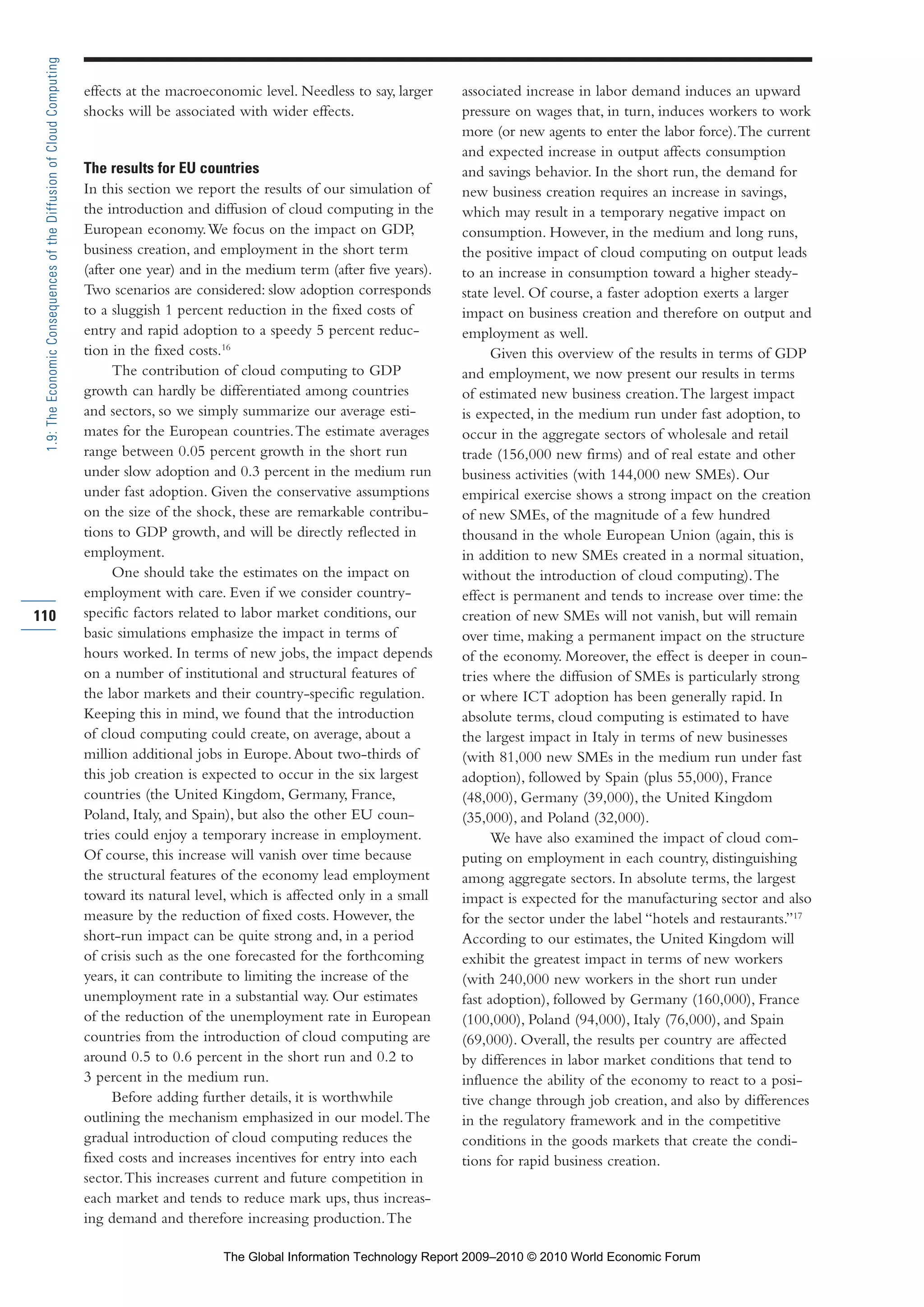 effects at the macroeconomic level. Needless to say, larger
shocks will be associated with wider effects.
The results for EU countries
In this section we report the results of our simulation of
the introduction and diffusion of cloud computing in the
European economy.We focus on the impact on GDP,
business creation, and employment in the short term
(after one year) and in the medium term (after five years).
Two scenarios are considered: slow adoption corresponds
to a sluggish 1 percent reduction in the fixed costs of
entry and rapid adoption to a speedy 5 percent reduc-
tion in the fixed costs.16
The contribution of cloud computing to GDP
growth can hardly be differentiated among countries
and sectors, so we simply summarize our average esti-
mates for the European countries.The estimate averages
range between 0.05 percent growth in the short run
under slow adoption and 0.3 percent in the medium run
under fast adoption. Given the conservative assumptions
on the size of the shock, these are remarkable contribu-
tions to GDP growth, and will be directly reflected in
employment.
One should take the estimates on the impact on
employment with care. Even if we consider country-
specific factors related to labor market conditions, our
basic simulations emphasize the impact in terms of
hours worked. In terms of new jobs, the impact depends
on a number of institutional and structural features of
the labor markets and their country-specific regulation.
Keeping this in mind, we found that the introduction
of cloud computing could create, on average, about a
million additional jobs in Europe.About two-thirds of
this job creation is expected to occur in the six largest
countries (the United Kingdom, Germany, France,
Poland, Italy, and Spain), but also the other EU coun-
tries could enjoy a temporary increase in employment.
Of course, this increase will vanish over time because
the structural features of the economy lead employment
toward its natural level, which is affected only in a small
measure by the reduction of fixed costs. However, the
short-run impact can be quite strong and, in a period
of crisis such as the one forecasted for the forthcoming
years, it can contribute to limiting the increase of the
unemployment rate in a substantial way. Our estimates
of the reduction of the unemployment rate in European
countries from the introduction of cloud computing are
around 0.5 to 0.6 percent in the short run and 0.2 to
3 percent in the medium run.
Before adding further details, it is worthwhile
outlining the mechanism emphasized in our model.The
gradual introduction of cloud computing reduces the
fixed costs and increases incentives for entry into each
sector.This increases current and future competition in
each market and tends to reduce mark ups, thus increas-
ing demand and therefore increasing production.The
associated increase in labor demand induces an upward
pressure on wages that, in turn, induces workers to work
more (or new agents to enter the labor force).The current
and expected increase in output affects consumption
and savings behavior. In the short run, the demand for
new business creation requires an increase in savings,
which may result in a temporary negative impact on
consumption. However, in the medium and long runs,
the positive impact of cloud computing on output leads
to an increase in consumption toward a higher steady-
state level. Of course, a faster adoption exerts a larger
impact on business creation and therefore on output and
employment as well.
Given this overview of the results in terms of GDP
and employment, we now present our results in terms
of estimated new business creation.The largest impact
is expected, in the medium run under fast adoption, to
occur in the aggregate sectors of wholesale and retail
trade (156,000 new firms) and of real estate and other
business activities (with 144,000 new SMEs). Our
empirical exercise shows a strong impact on the creation
of new SMEs, of the magnitude of a few hundred
thousand in the whole European Union (again, this is
in addition to new SMEs created in a normal situation,
without the introduction of cloud computing).The
effect is permanent and tends to increase over time: the
creation of new SMEs will not vanish, but will remain
over time, making a permanent impact on the structure
of the economy. Moreover, the effect is deeper in coun-
tries where the diffusion of SMEs is particularly strong
or where ICT adoption has been generally rapid. In
absolute terms, cloud computing is estimated to have
the largest impact in Italy in terms of new businesses
(with 81,000 new SMEs in the medium run under fast
adoption), followed by Spain (plus 55,000), France
(48,000), Germany (39,000), the United Kingdom
(35,000), and Poland (32,000).
We have also examined the impact of cloud com-
puting on employment in each country, distinguishing
among aggregate sectors. In absolute terms, the largest
impact is expected for the manufacturing sector and also
for the sector under the label “hotels and restaurants.”17
According to our estimates, the United Kingdom will
exhibit the greatest impact in terms of new workers
(with 240,000 new workers in the short run under
fast adoption), followed by Germany (160,000), France
(100,000), Poland (94,000), Italy (76,000), and Spain
(69,000). Overall, the results per country are affected
by differences in labor market conditions that tend to
influence the ability of the economy to react to a posi-
tive change through job creation, and also by differences
in the regulatory framework and in the competitive
conditions in the goods markets that create the condi-
tions for rapid business creation.
110
1.9:TheEconomicConsequencesoftheDiffusionofCloudComputing
Part 1.r2 3/2/10 4:40 AM Page 110
The Global Information Technology Report 2009–2010 © 2010 World Economic Forum
 