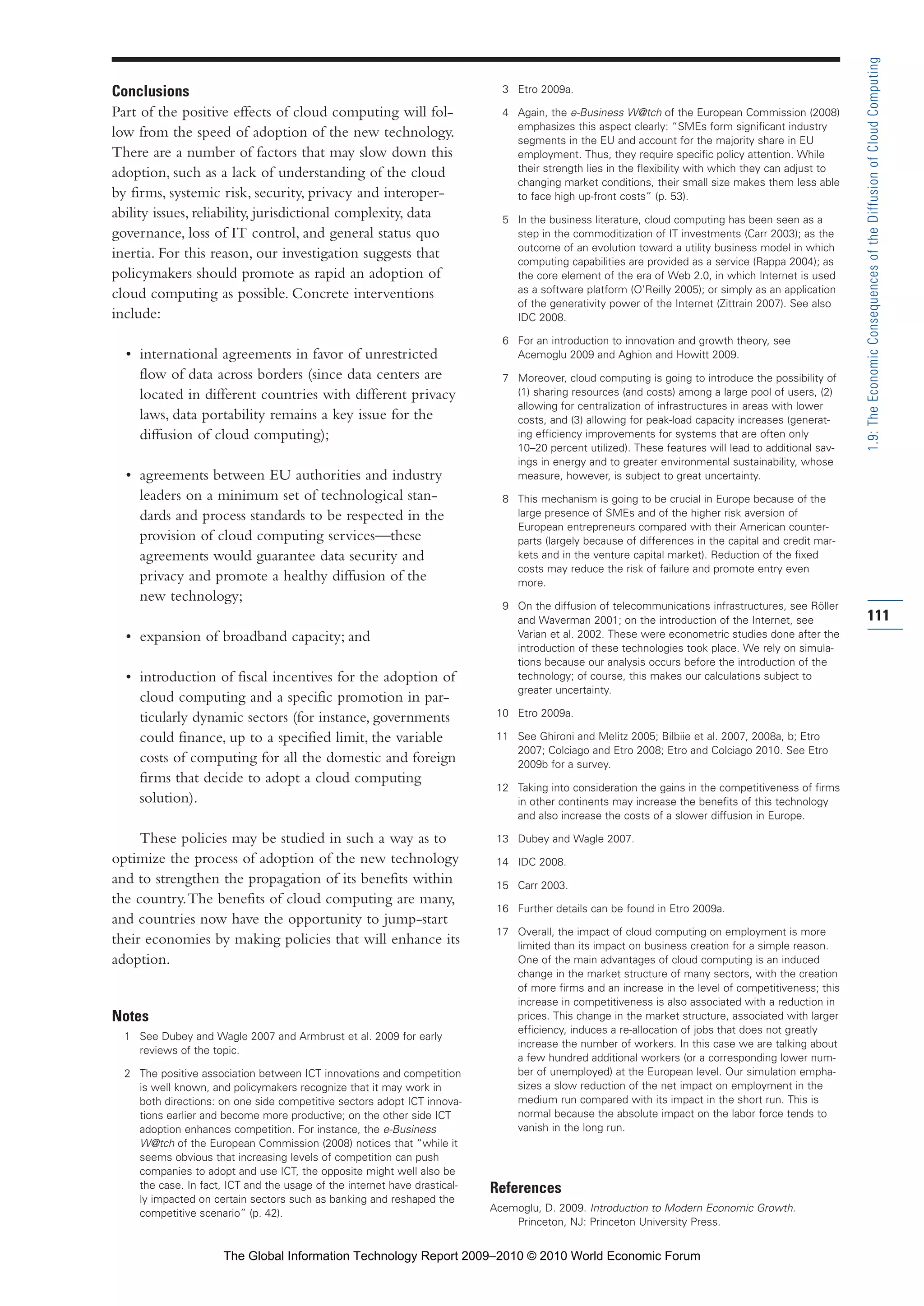 Conclusions
Part of the positive effects of cloud computing will fol-
low from the speed of adoption of the new technology.
There are a number of factors that may slow down this
adoption, such as a lack of understanding of the cloud
by firms, systemic risk, security, privacy and interoper-
ability issues, reliability, jurisdictional complexity, data
governance, loss of IT control, and general status quo
inertia. For this reason, our investigation suggests that
policymakers should promote as rapid an adoption of
cloud computing as possible. Concrete interventions
include:
• international agreements in favor of unrestricted
flow of data across borders (since data centers are
located in different countries with different privacy
laws, data portability remains a key issue for the
diffusion of cloud computing);
• agreements between EU authorities and industry
leaders on a minimum set of technological stan-
dards and process standards to be respected in the
provision of cloud computing services—these
agreements would guarantee data security and
privacy and promote a healthy diffusion of the
new technology;
• expansion of broadband capacity; and
• introduction of fiscal incentives for the adoption of
cloud computing and a specific promotion in par-
ticularly dynamic sectors (for instance, governments
could finance, up to a specified limit, the variable
costs of computing for all the domestic and foreign
firms that decide to adopt a cloud computing
solution).
These policies may be studied in such a way as to
optimize the process of adoption of the new technology
and to strengthen the propagation of its benefits within
the country.The benefits of cloud computing are many,
and countries now have the opportunity to jump-start
their economies by making policies that will enhance its
adoption.
Notes
1 See Dubey and Wagle 2007 and Armbrust et al. 2009 for early
reviews of the topic.
2 The positive association between ICT innovations and competition
is well known, and policymakers recognize that it may work in
both directions: on one side competitive sectors adopt ICT innova-
tions earlier and become more productive; on the other side ICT
adoption enhances competition. For instance, the e-Business
W@tch of the European Commission (2008) notices that “while it
seems obvious that increasing levels of competition can push
companies to adopt and use ICT, the opposite might well also be
the case. In fact, ICT and the usage of the internet have drastical-
ly impacted on certain sectors such as banking and reshaped the
competitive scenario” (p. 42).
3 Etro 2009a.
4 Again, the e-Business W@tch of the European Commission (2008)
emphasizes this aspect clearly: “SMEs form significant industry
segments in the EU and account for the majority share in EU
employment. Thus, they require specific policy attention. While
their strength lies in the flexibility with which they can adjust to
changing market conditions, their small size makes them less able
to face high up-front costs” (p. 53).
5 In the business literature, cloud computing has been seen as a
step in the commoditization of IT investments (Carr 2003); as the
outcome of an evolution toward a utility business model in which
computing capabilities are provided as a service (Rappa 2004); as
the core element of the era of Web 2.0, in which Internet is used
as a software platform (O’Reilly 2005); or simply as an application
of the generativity power of the Internet (Zittrain 2007). See also
IDC 2008.
6 For an introduction to innovation and growth theory, see
Acemoglu 2009 and Aghion and Howitt 2009.
7 Moreover, cloud computing is going to introduce the possibility of
(1) sharing resources (and costs) among a large pool of users, (2)
allowing for centralization of infrastructures in areas with lower
costs, and (3) allowing for peak-load capacity increases (generat-
ing efficiency improvements for systems that are often only
10–20 percent utilized). These features will lead to additional sav-
ings in energy and to greater environmental sustainability, whose
measure, however, is subject to great uncertainty.
8 This mechanism is going to be crucial in Europe because of the
large presence of SMEs and of the higher risk aversion of
European entrepreneurs compared with their American counter-
parts (largely because of differences in the capital and credit mar-
kets and in the venture capital market). Reduction of the fixed
costs may reduce the risk of failure and promote entry even
more.
9 On the diffusion of telecommunications infrastructures, see Röller
and Waverman 2001; on the introduction of the Internet, see
Varian et al. 2002. These were econometric studies done after the
introduction of these technologies took place. We rely on simula-
tions because our analysis occurs before the introduction of the
technology; of course, this makes our calculations subject to
greater uncertainty.
10 Etro 2009a.
11 See Ghironi and Melitz 2005; Bilbiie et al. 2007, 2008a, b; Etro
2007; Colciago and Etro 2008; Etro and Colciago 2010. See Etro
2009b for a survey.
12 Taking into consideration the gains in the competitiveness of firms
in other continents may increase the benefits of this technology
and also increase the costs of a slower diffusion in Europe.
13 Dubey and Wagle 2007.
14 IDC 2008.
15 Carr 2003.
16 Further details can be found in Etro 2009a.
17 Overall, the impact of cloud computing on employment is more
limited than its impact on business creation for a simple reason.
One of the main advantages of cloud computing is an induced
change in the market structure of many sectors, with the creation
of more firms and an increase in the level of competitiveness; this
increase in competitiveness is also associated with a reduction in
prices. This change in the market structure, associated with larger
efficiency, induces a re-allocation of jobs that does not greatly
increase the number of workers. In this case we are talking about
a few hundred additional workers (or a corresponding lower num-
ber of unemployed) at the European level. Our simulation empha-
sizes a slow reduction of the net impact on employment in the
medium run compared with its impact in the short run. This is
normal because the absolute impact on the labor force tends to
vanish in the long run.
References
Acemoglu, D. 2009. Introduction to Modern Economic Growth.
Princeton, NJ: Princeton University Press.
111
1.9:TheEconomicConsequencesoftheDiffusionofCloudComputing
Part 1.r2 3/2/10 4:40 AM Page 111
The Global Information Technology Report 2009–2010 © 2010 World Economic Forum
 