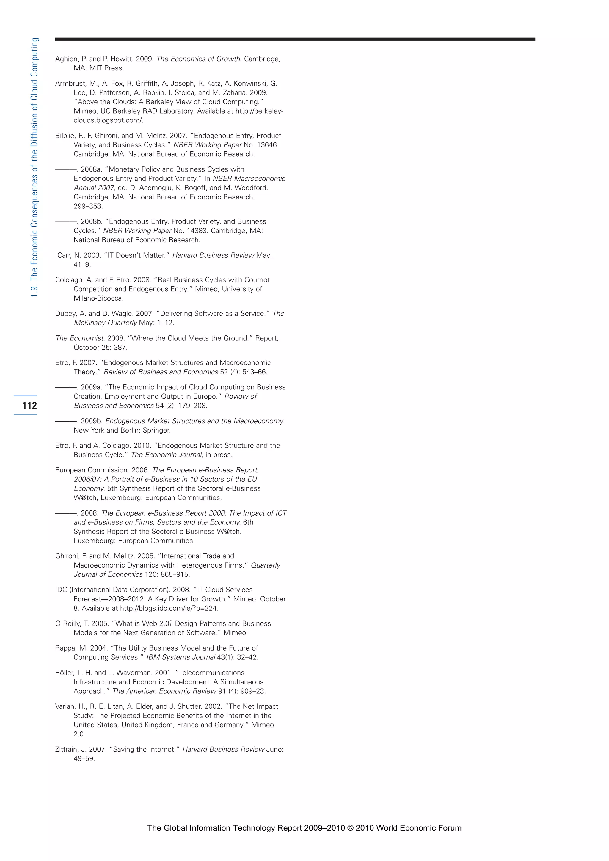 Aghion, P. and P. Howitt. 2009. The Economics of Growth. Cambridge,
MA: MIT Press.
Armbrust, M., A. Fox, R. Griffith, A. Joseph, R. Katz, A. Konwinski, G.
Lee, D. Patterson, A. Rabkin, I. Stoica, and M. Zaharia. 2009.
“Above the Clouds: A Berkeley View of Cloud Computing.”
Mimeo, UC Berkeley RAD Laboratory. Available at http://berkeley-
clouds.blogspot.com/.
Bilbiie, F., F. Ghironi, and M. Melitz. 2007. “Endogenous Entry, Product
Variety, and Business Cycles.” NBER Working Paper No. 13646.
Cambridge, MA: National Bureau of Economic Research.
———. 2008a. “Monetary Policy and Business Cycles with
Endogenous Entry and Product Variety.” In NBER Macroeconomic
Annual 2007, ed. D. Acemoglu, K. Rogoff, and M. Woodford.
Cambridge, MA: National Bureau of Economic Research.
299–353.
———. 2008b. “Endogenous Entry, Product Variety, and Business
Cycles.” NBER Working Paper No. 14383. Cambridge, MA:
National Bureau of Economic Research.
Carr, N. 2003. “IT Doesn’t Matter.” Harvard Business Review May:
41–9.
Colciago, A. and F. Etro. 2008. “Real Business Cycles with Cournot
Competition and Endogenous Entry.” Mimeo, University of
Milano-Bicocca.
Dubey, A. and D. Wagle. 2007. “Delivering Software as a Service.” The
McKinsey Quarterly May: 1–12.
The Economist. 2008. “Where the Cloud Meets the Ground.” Report,
October 25: 387.
Etro, F. 2007. “Endogenous Market Structures and Macroeconomic
Theory.” Review of Business and Economics 52 (4): 543–66.
———. 2009a. “The Economic Impact of Cloud Computing on Business
Creation, Employment and Output in Europe.” Review of
Business and Economics 54 (2): 179–208.
———. 2009b. Endogenous Market Structures and the Macroeconomy.
New York and Berlin: Springer.
Etro, F. and A. Colciago. 2010. “Endogenous Market Structure and the
Business Cycle.” The Economic Journal, in press.
European Commission. 2006. The European e-Business Report,
2006/07: A Portrait of e-Business in 10 Sectors of the EU
Economy. 5th Synthesis Report of the Sectoral e-Business
W@tch, Luxembourg: European Communities.
———. 2008. The European e-Business Report 2008: The Impact of ICT
and e-Business on Firms, Sectors and the Economy. 6th
Synthesis Report of the Sectoral e-Business W@tch.
Luxembourg: European Communities.
Ghironi, F. and M. Melitz. 2005. “International Trade and
Macroeconomic Dynamics with Heterogenous Firms.” Quarterly
Journal of Economics 120: 865–915.
IDC (International Data Corporation). 2008. “IT Cloud Services
Forecast—2008–2012: A Key Driver for Growth.” Mimeo. October
8. Available at http://blogs.idc.com/ie/?p=224.
O Reilly, T. 2005. “What is Web 2.0? Design Patterns and Business
Models for the Next Generation of Software.” Mimeo.
Rappa, M. 2004. “The Utility Business Model and the Future of
Computing Services.” IBM Systems Journal 43(1): 32–42.
Röller, L.-H. and L. Waverman. 2001. “Telecommunications
Infrastructure and Economic Development: A Simultaneous
Approach.” The American Economic Review 91 (4): 909–23.
Varian, H., R. E. Litan, A. Elder, and J. Shutter. 2002. “The Net Impact
Study: The Projected Economic Benefits of the Internet in the
United States, United Kingdom, France and Germany.” Mimeo
2.0.
Zittrain, J. 2007. “Saving the Internet.” Harvard Business Review June:
49–59.
112
1.9:TheEconomicConsequencesoftheDiffusionofCloudComputing
Part 1.r2 3/2/10 4:40 AM Page 112
The Global Information Technology Report 2009–2010 © 2010 World Economic Forum
 