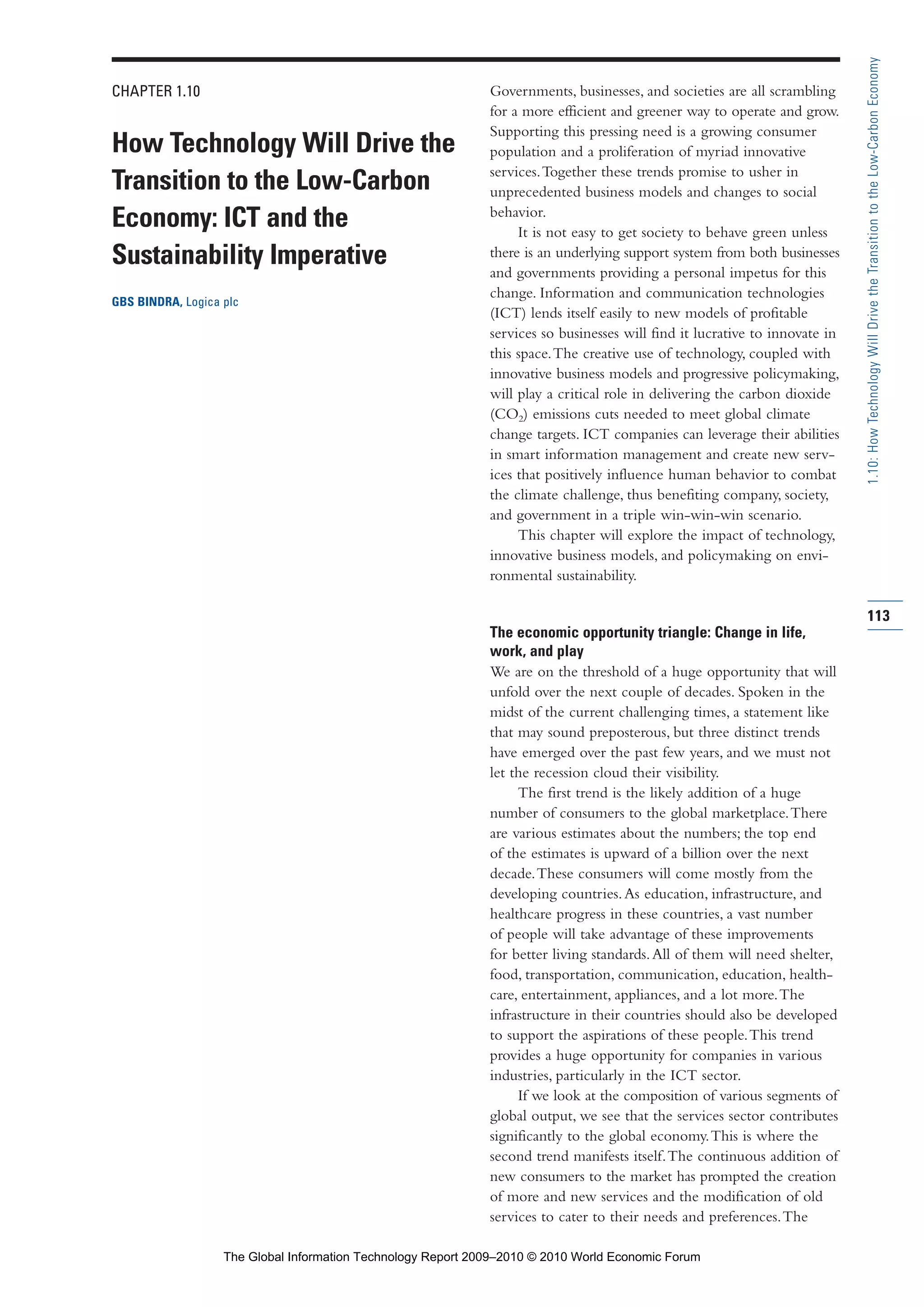CHAPTER 1.10
How Technology Will Drive the
Transition to the Low-Carbon
Economy: ICT and the
Sustainability Imperative
GBS BINDRA, Logica plc
Governments, businesses, and societies are all scrambling
for a more efficient and greener way to operate and grow.
Supporting this pressing need is a growing consumer
population and a proliferation of myriad innovative
services.Together these trends promise to usher in
unprecedented business models and changes to social
behavior.
It is not easy to get society to behave green unless
there is an underlying support system from both businesses
and governments providing a personal impetus for this
change. Information and communication technologies
(ICT) lends itself easily to new models of profitable
services so businesses will find it lucrative to innovate in
this space.The creative use of technology, coupled with
innovative business models and progressive policymaking,
will play a critical role in delivering the carbon dioxide
(CO2) emissions cuts needed to meet global climate
change targets. ICT companies can leverage their abilities
in smart information management and create new serv-
ices that positively influence human behavior to combat
the climate challenge, thus benefiting company, society,
and government in a triple win-win-win scenario.
This chapter will explore the impact of technology,
innovative business models, and policymaking on envi-
ronmental sustainability.
The economic opportunity triangle: Change in life,
work, and play
We are on the threshold of a huge opportunity that will
unfold over the next couple of decades. Spoken in the
midst of the current challenging times, a statement like
that may sound preposterous, but three distinct trends
have emerged over the past few years, and we must not
let the recession cloud their visibility.
The first trend is the likely addition of a huge
number of consumers to the global marketplace.There
are various estimates about the numbers; the top end
of the estimates is upward of a billion over the next
decade.These consumers will come mostly from the
developing countries.As education, infrastructure, and
healthcare progress in these countries, a vast number
of people will take advantage of these improvements
for better living standards.All of them will need shelter,
food, transportation, communication, education, health-
care, entertainment, appliances, and a lot more.The
infrastructure in their countries should also be developed
to support the aspirations of these people.This trend
provides a huge opportunity for companies in various
industries, particularly in the ICT sector.
If we look at the composition of various segments of
global output, we see that the services sector contributes
significantly to the global economy.This is where the
second trend manifests itself.The continuous addition of
new consumers to the market has prompted the creation
of more and new services and the modification of old
services to cater to their needs and preferences.The
113
1.10:HowTechnologyWillDrivetheTransitiontotheLow-CarbonEconomy
Part 1.r2 3/2/10 4:40 AM Page 113
The Global Information Technology Report 2009–2010 © 2010 World Economic Forum
 