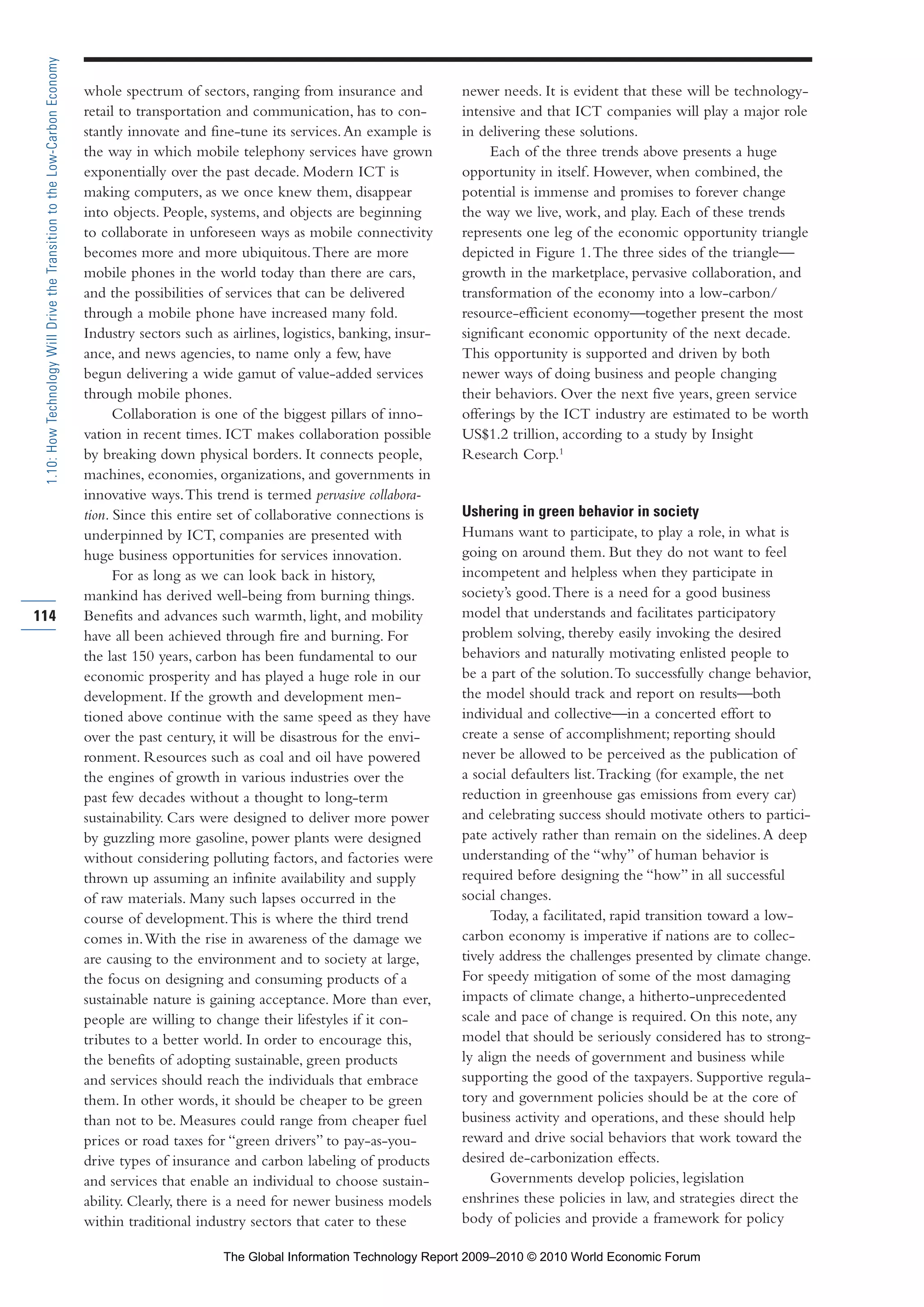 whole spectrum of sectors, ranging from insurance and
retail to transportation and communication, has to con-
stantly innovate and fine-tune its services.An example is
the way in which mobile telephony services have grown
exponentially over the past decade. Modern ICT is
making computers, as we once knew them, disappear
into objects. People, systems, and objects are beginning
to collaborate in unforeseen ways as mobile connectivity
becomes more and more ubiquitous.There are more
mobile phones in the world today than there are cars,
and the possibilities of services that can be delivered
through a mobile phone have increased many fold.
Industry sectors such as airlines, logistics, banking, insur-
ance, and news agencies, to name only a few, have
begun delivering a wide gamut of value-added services
through mobile phones.
Collaboration is one of the biggest pillars of inno-
vation in recent times. ICT makes collaboration possible
by breaking down physical borders. It connects people,
machines, economies, organizations, and governments in
innovative ways.This trend is termed pervasive collabora-
tion. Since this entire set of collaborative connections is
underpinned by ICT, companies are presented with
huge business opportunities for services innovation.
For as long as we can look back in history,
mankind has derived well-being from burning things.
Benefits and advances such warmth, light, and mobility
have all been achieved through fire and burning. For
the last 150 years, carbon has been fundamental to our
economic prosperity and has played a huge role in our
development. If the growth and development men-
tioned above continue with the same speed as they have
over the past century, it will be disastrous for the envi-
ronment. Resources such as coal and oil have powered
the engines of growth in various industries over the
past few decades without a thought to long-term
sustainability. Cars were designed to deliver more power
by guzzling more gasoline, power plants were designed
without considering polluting factors, and factories were
thrown up assuming an infinite availability and supply
of raw materials. Many such lapses occurred in the
course of development.This is where the third trend
comes in.With the rise in awareness of the damage we
are causing to the environment and to society at large,
the focus on designing and consuming products of a
sustainable nature is gaining acceptance. More than ever,
people are willing to change their lifestyles if it con-
tributes to a better world. In order to encourage this,
the benefits of adopting sustainable, green products
and services should reach the individuals that embrace
them. In other words, it should be cheaper to be green
than not to be. Measures could range from cheaper fuel
prices or road taxes for “green drivers” to pay-as-you-
drive types of insurance and carbon labeling of products
and services that enable an individual to choose sustain-
ability. Clearly, there is a need for newer business models
within traditional industry sectors that cater to these
newer needs. It is evident that these will be technology-
intensive and that ICT companies will play a major role
in delivering these solutions.
Each of the three trends above presents a huge
opportunity in itself. However, when combined, the
potential is immense and promises to forever change
the way we live, work, and play. Each of these trends
represents one leg of the economic opportunity triangle
depicted in Figure 1.The three sides of the triangle—
growth in the marketplace, pervasive collaboration, and
transformation of the economy into a low-carbon/
resource-efficient economy—together present the most
significant economic opportunity of the next decade.
This opportunity is supported and driven by both
newer ways of doing business and people changing
their behaviors. Over the next five years, green service
offerings by the ICT industry are estimated to be worth
US$1.2 trillion, according to a study by Insight
Research Corp.1
Ushering in green behavior in society
Humans want to participate, to play a role, in what is
going on around them. But they do not want to feel
incompetent and helpless when they participate in
society’s good.There is a need for a good business
model that understands and facilitates participatory
problem solving, thereby easily invoking the desired
behaviors and naturally motivating enlisted people to
be a part of the solution.To successfully change behavior,
the model should track and report on results—both
individual and collective—in a concerted effort to
create a sense of accomplishment; reporting should
never be allowed to be perceived as the publication of
a social defaulters list.Tracking (for example, the net
reduction in greenhouse gas emissions from every car)
and celebrating success should motivate others to partici-
pate actively rather than remain on the sidelines.A deep
understanding of the “why” of human behavior is
required before designing the “how” in all successful
social changes.
Today, a facilitated, rapid transition toward a low-
carbon economy is imperative if nations are to collec-
tively address the challenges presented by climate change.
For speedy mitigation of some of the most damaging
impacts of climate change, a hitherto-unprecedented
scale and pace of change is required. On this note, any
model that should be seriously considered has to strong-
ly align the needs of government and business while
supporting the good of the taxpayers. Supportive regula-
tory and government policies should be at the core of
business activity and operations, and these should help
reward and drive social behaviors that work toward the
desired de-carbonization effects.
Governments develop policies, legislation
enshrines these policies in law, and strategies direct the
body of policies and provide a framework for policy
114
1.10:HowTechnologyWillDrivetheTransitiontotheLow-CarbonEconomy
Part 1.r2 3/2/10 4:40 AM Page 114
The Global Information Technology Report 2009–2010 © 2010 World Economic Forum
 