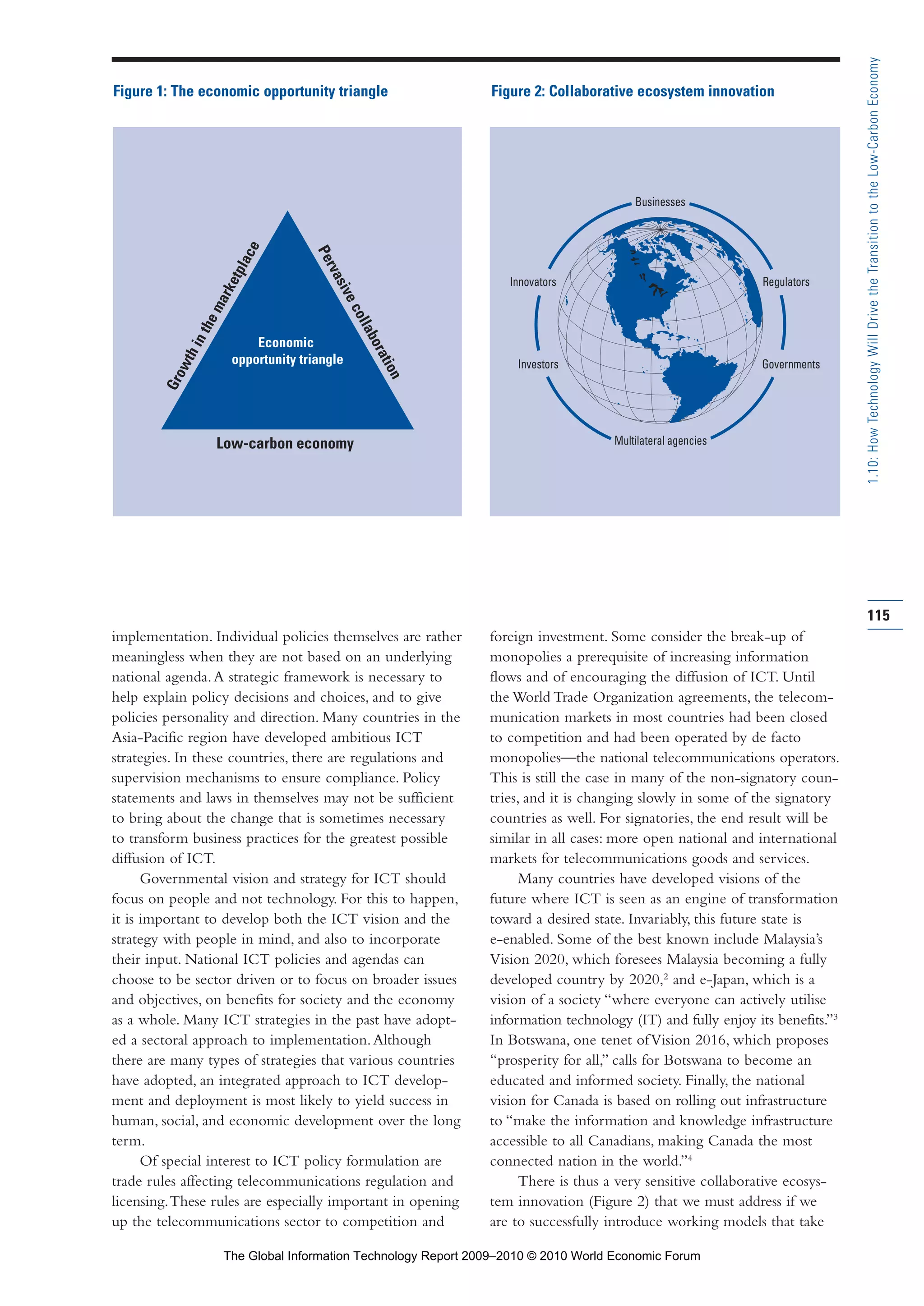 implementation. Individual policies themselves are rather
meaningless when they are not based on an underlying
national agenda.A strategic framework is necessary to
help explain policy decisions and choices, and to give
policies personality and direction. Many countries in the
Asia-Pacific region have developed ambitious ICT
strategies. In these countries, there are regulations and
supervision mechanisms to ensure compliance. Policy
statements and laws in themselves may not be sufficient
to bring about the change that is sometimes necessary
to transform business practices for the greatest possible
diffusion of ICT.
Governmental vision and strategy for ICT should
focus on people and not technology. For this to happen,
it is important to develop both the ICT vision and the
strategy with people in mind, and also to incorporate
their input. National ICT policies and agendas can
choose to be sector driven or to focus on broader issues
and objectives, on benefits for society and the economy
as a whole. Many ICT strategies in the past have adopt-
ed a sectoral approach to implementation.Although
there are many types of strategies that various countries
have adopted, an integrated approach to ICT develop-
ment and deployment is most likely to yield success in
human, social, and economic development over the long
term.
Of special interest to ICT policy formulation are
trade rules affecting telecommunications regulation and
licensing.These rules are especially important in opening
up the telecommunications sector to competition and
foreign investment. Some consider the break-up of
monopolies a prerequisite of increasing information
flows and of encouraging the diffusion of ICT. Until
the World Trade Organization agreements, the telecom-
munication markets in most countries had been closed
to competition and had been operated by de facto
monopolies—the national telecommunications operators.
This is still the case in many of the non-signatory coun-
tries, and it is changing slowly in some of the signatory
countries as well. For signatories, the end result will be
similar in all cases: more open national and international
markets for telecommunications goods and services.
Many countries have developed visions of the
future where ICT is seen as an engine of transformation
toward a desired state. Invariably, this future state is
e-enabled. Some of the best known include Malaysia’s
Vision 2020, which foresees Malaysia becoming a fully
developed country by 2020,2
and e-Japan, which is a
vision of a society “where everyone can actively utilise
information technology (IT) and fully enjoy its benefits.”3
In Botswana, one tenet ofVision 2016, which proposes
“prosperity for all,” calls for Botswana to become an
educated and informed society. Finally, the national
vision for Canada is based on rolling out infrastructure
to “make the information and knowledge infrastructure
accessible to all Canadians, making Canada the most
connected nation in the world.”4
There is thus a very sensitive collaborative ecosys-
tem innovation (Figure 2) that we must address if we
are to successfully introduce working models that take
115
1.10:HowTechnologyWillDrivetheTransitiontotheLow-CarbonEconomy
Businesses
Multilateral agencies
Innovators Regulators
Investors Governments
Growthinthemarketplace
Pervasivecollaboration
Low-carbon economy
Economic
opportunity triangle
Figure 1: The economic opportunity triangle Figure 2: Collaborative ecosystem innovation
Part 1.r2 3/2/10 4:40 AM Page 115
The Global Information Technology Report 2009–2010 © 2010 World Economic Forum
 