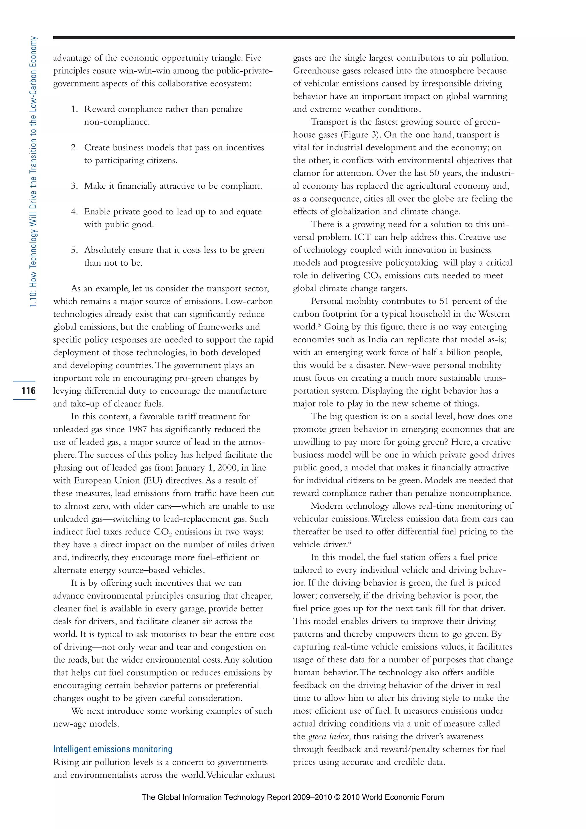 advantage of the economic opportunity triangle. Five
principles ensure win-win-win among the public-private-
government aspects of this collaborative ecosystem:
1. Reward compliance rather than penalize
non-compliance.
2. Create business models that pass on incentives
to participating citizens.
3. Make it financially attractive to be compliant.
4. Enable private good to lead up to and equate
with public good.
5. Absolutely ensure that it costs less to be green
than not to be.
As an example, let us consider the transport sector,
which remains a major source of emissions. Low-carbon
technologies already exist that can significantly reduce
global emissions, but the enabling of frameworks and
specific policy responses are needed to support the rapid
deployment of those technologies, in both developed
and developing countries.The government plays an
important role in encouraging pro-green changes by
levying differential duty to encourage the manufacture
and take-up of cleaner fuels.
In this context, a favorable tariff treatment for
unleaded gas since 1987 has significantly reduced the
use of leaded gas, a major source of lead in the atmos-
phere.The success of this policy has helped facilitate the
phasing out of leaded gas from January 1, 2000, in line
with European Union (EU) directives.As a result of
these measures, lead emissions from traffic have been cut
to almost zero, with older cars—which are unable to use
unleaded gas—switching to lead-replacement gas. Such
indirect fuel taxes reduce CO2 emissions in two ways:
they have a direct impact on the number of miles driven
and, indirectly, they encourage more fuel-efficient or
alternate energy source–based vehicles.
It is by offering such incentives that we can
advance environmental principles ensuring that cheaper,
cleaner fuel is available in every garage, provide better
deals for drivers, and facilitate cleaner air across the
world. It is typical to ask motorists to bear the entire cost
of driving—not only wear and tear and congestion on
the roads, but the wider environmental costs.Any solution
that helps cut fuel consumption or reduces emissions by
encouraging certain behavior patterns or preferential
changes ought to be given careful consideration.
We next introduce some working examples of such
new-age models.
Intelligent emissions monitoring
Rising air pollution levels is a concern to governments
and environmentalists across the world.Vehicular exhaust
gases are the single largest contributors to air pollution.
Greenhouse gases released into the atmosphere because
of vehicular emissions caused by irresponsible driving
behavior have an important impact on global warming
and extreme weather conditions.
Transport is the fastest growing source of green-
house gases (Figure 3). On the one hand, transport is
vital for industrial development and the economy; on
the other, it conflicts with environmental objectives that
clamor for attention. Over the last 50 years, the industri-
al economy has replaced the agricultural economy and,
as a consequence, cities all over the globe are feeling the
effects of globalization and climate change.
There is a growing need for a solution to this uni-
versal problem. ICT can help address this. Creative use
of technology coupled with innovation in business
models and progressive policymaking will play a critical
role in delivering CO2 emissions cuts needed to meet
global climate change targets.
Personal mobility contributes to 51 percent of the
carbon footprint for a typical household in the Western
world.5
Going by this figure, there is no way emerging
economies such as India can replicate that model as-is;
with an emerging work force of half a billion people,
this would be a disaster. New-wave personal mobility
must focus on creating a much more sustainable trans-
portation system. Displaying the right behavior has a
major role to play in the new scheme of things.
The big question is: on a social level, how does one
promote green behavior in emerging economies that are
unwilling to pay more for going green? Here, a creative
business model will be one in which private good drives
public good, a model that makes it financially attractive
for individual citizens to be green. Models are needed that
reward compliance rather than penalize noncompliance.
Modern technology allows real-time monitoring of
vehicular emissions.Wireless emission data from cars can
thereafter be used to offer differential fuel pricing to the
vehicle driver.6
In this model, the fuel station offers a fuel price
tailored to every individual vehicle and driving behav-
ior. If the driving behavior is green, the fuel is priced
lower; conversely, if the driving behavior is poor, the
fuel price goes up for the next tank fill for that driver.
This model enables drivers to improve their driving
patterns and thereby empowers them to go green. By
capturing real-time vehicle emissions values, it facilitates
usage of these data for a number of purposes that change
human behavior.The technology also offers audible
feedback on the driving behavior of the driver in real
time to allow him to alter his driving style to make the
most efficient use of fuel. It measures emissions under
actual driving conditions via a unit of measure called
the green index, thus raising the driver’s awareness
through feedback and reward/penalty schemes for fuel
prices using accurate and credible data.
116
1.10:HowTechnologyWillDrivetheTransitiontotheLow-CarbonEconomy
Part 1.r2 3/2/10 4:40 AM Page 116
The Global Information Technology Report 2009–2010 © 2010 World Economic Forum
 