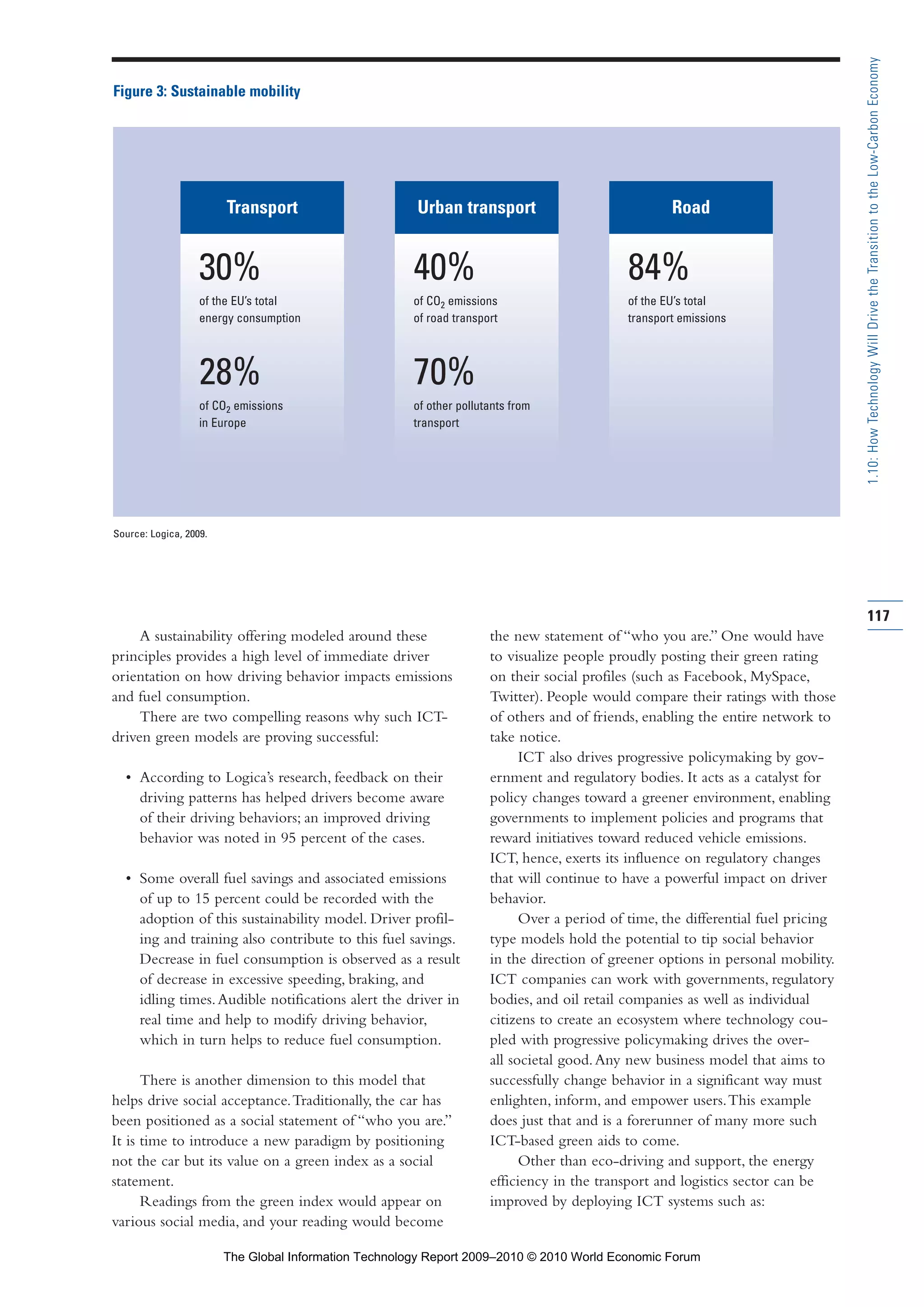 A sustainability offering modeled around these
principles provides a high level of immediate driver
orientation on how driving behavior impacts emissions
and fuel consumption.
There are two compelling reasons why such ICT-
driven green models are proving successful:
• According to Logica’s research, feedback on their
driving patterns has helped drivers become aware
of their driving behaviors; an improved driving
behavior was noted in 95 percent of the cases.
• Some overall fuel savings and associated emissions
of up to 15 percent could be recorded with the
adoption of this sustainability model. Driver profil-
ing and training also contribute to this fuel savings.
Decrease in fuel consumption is observed as a result
of decrease in excessive speeding, braking, and
idling times.Audible notifications alert the driver in
real time and help to modify driving behavior,
which in turn helps to reduce fuel consumption.
There is another dimension to this model that
helps drive social acceptance.Traditionally, the car has
been positioned as a social statement of “who you are.”
It is time to introduce a new paradigm by positioning
not the car but its value on a green index as a social
statement.
Readings from the green index would appear on
various social media, and your reading would become
the new statement of “who you are.” One would have
to visualize people proudly posting their green rating
on their social profiles (such as Facebook, MySpace,
Twitter). People would compare their ratings with those
of others and of friends, enabling the entire network to
take notice.
ICT also drives progressive policymaking by gov-
ernment and regulatory bodies. It acts as a catalyst for
policy changes toward a greener environment, enabling
governments to implement policies and programs that
reward initiatives toward reduced vehicle emissions.
ICT, hence, exerts its influence on regulatory changes
that will continue to have a powerful impact on driver
behavior.
Over a period of time, the differential fuel pricing
type models hold the potential to tip social behavior
in the direction of greener options in personal mobility.
ICT companies can work with governments, regulatory
bodies, and oil retail companies as well as individual
citizens to create an ecosystem where technology cou-
pled with progressive policymaking drives the over-
all societal good.Any new business model that aims to
successfully change behavior in a significant way must
enlighten, inform, and empower users.This example
does just that and is a forerunner of many more such
ICT-based green aids to come.
Other than eco-driving and support, the energy
efficiency in the transport and logistics sector can be
improved by deploying ICT systems such as:
117
1.10:HowTechnologyWillDrivetheTransitiontotheLow-CarbonEconomy
Figure 3: Sustainable mobility
Source: Logica, 2009.
Transport
30%
of the EU’s total
energy consumption
28%
of CO2 emissions
in Europe
Urban transport
40%
of CO2 emissions
of road transport
70%
of other pollutants from
transport
Road
84%
of the EU’s total
transport emissions
Part 1.r2 3/2/10 4:40 AM Page 117
The Global Information Technology Report 2009–2010 © 2010 World Economic Forum
 