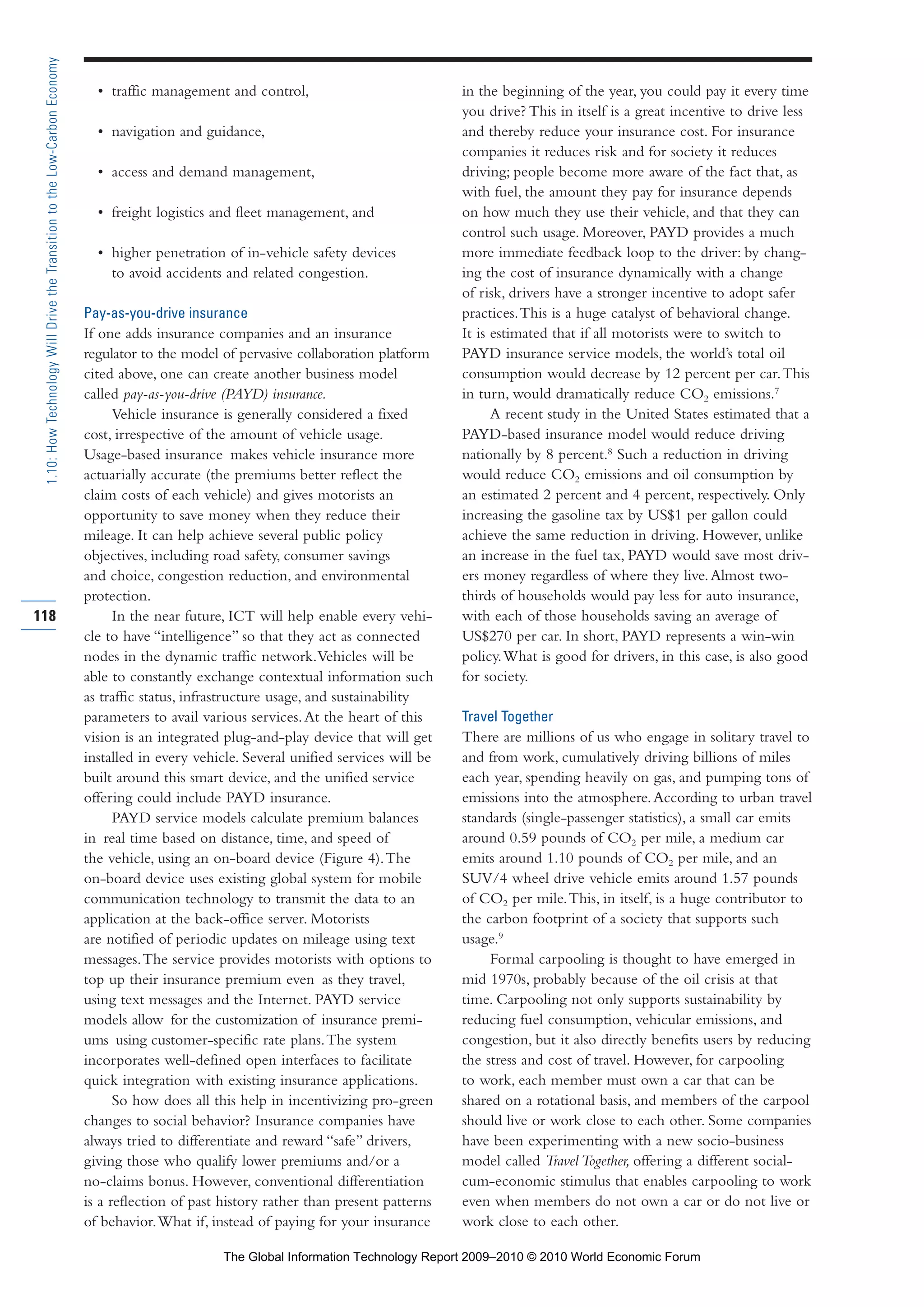 • traffic management and control,
• navigation and guidance,
• access and demand management,
• freight logistics and fleet management, and
• higher penetration of in-vehicle safety devices
to avoid accidents and related congestion.
Pay-as-you-drive insurance
If one adds insurance companies and an insurance
regulator to the model of pervasive collaboration platform
cited above, one can create another business model
called pay-as-you-drive (PAYD) insurance.
Vehicle insurance is generally considered a fixed
cost, irrespective of the amount of vehicle usage.
Usage-based insurance makes vehicle insurance more
actuarially accurate (the premiums better reflect the
claim costs of each vehicle) and gives motorists an
opportunity to save money when they reduce their
mileage. It can help achieve several public policy
objectives, including road safety, consumer savings
and choice, congestion reduction, and environmental
protection.
In the near future, ICT will help enable every vehi-
cle to have “intelligence” so that they act as connected
nodes in the dynamic traffic network.Vehicles will be
able to constantly exchange contextual information such
as traffic status, infrastructure usage, and sustainability
parameters to avail various services.At the heart of this
vision is an integrated plug-and-play device that will get
installed in every vehicle. Several unified services will be
built around this smart device, and the unified service
offering could include PAYD insurance.
PAYD service models calculate premium balances
in real time based on distance, time, and speed of
the vehicle, using an on-board device (Figure 4).The
on-board device uses existing global system for mobile
communication technology to transmit the data to an
application at the back-office server. Motorists
are notified of periodic updates on mileage using text
messages.The service provides motorists with options to
top up their insurance premium even as they travel,
using text messages and the Internet. PAYD service
models allow for the customization of insurance premi-
ums using customer-specific rate plans.The system
incorporates well-defined open interfaces to facilitate
quick integration with existing insurance applications.
So how does all this help in incentivizing pro-green
changes to social behavior? Insurance companies have
always tried to differentiate and reward “safe” drivers,
giving those who qualify lower premiums and/or a
no-claims bonus. However, conventional differentiation
is a reflection of past history rather than present patterns
of behavior.What if, instead of paying for your insurance
in the beginning of the year, you could pay it every time
you drive? This in itself is a great incentive to drive less
and thereby reduce your insurance cost. For insurance
companies it reduces risk and for society it reduces
driving; people become more aware of the fact that, as
with fuel, the amount they pay for insurance depends
on how much they use their vehicle, and that they can
control such usage. Moreover, PAYD provides a much
more immediate feedback loop to the driver: by chang-
ing the cost of insurance dynamically with a change
of risk, drivers have a stronger incentive to adopt safer
practices.This is a huge catalyst of behavioral change.
It is estimated that if all motorists were to switch to
PAYD insurance service models, the world’s total oil
consumption would decrease by 12 percent per car.This
in turn, would dramatically reduce CO2 emissions.7
A recent study in the United States estimated that a
PAYD-based insurance model would reduce driving
nationally by 8 percent.8
Such a reduction in driving
would reduce CO2 emissions and oil consumption by
an estimated 2 percent and 4 percent, respectively. Only
increasing the gasoline tax by US$1 per gallon could
achieve the same reduction in driving. However, unlike
an increase in the fuel tax, PAYD would save most driv-
ers money regardless of where they live.Almost two-
thirds of households would pay less for auto insurance,
with each of those households saving an average of
US$270 per car. In short, PAYD represents a win-win
policy.What is good for drivers, in this case, is also good
for society.
Travel Together
There are millions of us who engage in solitary travel to
and from work, cumulatively driving billions of miles
each year, spending heavily on gas, and pumping tons of
emissions into the atmosphere.According to urban travel
standards (single-passenger statistics), a small car emits
around 0.59 pounds of CO2 per mile, a medium car
emits around 1.10 pounds of CO2 per mile, and an
SUV/4 wheel drive vehicle emits around 1.57 pounds
of CO2 per mile.This, in itself, is a huge contributor to
the carbon footprint of a society that supports such
usage.9
Formal carpooling is thought to have emerged in
mid 1970s, probably because of the oil crisis at that
time. Carpooling not only supports sustainability by
reducing fuel consumption, vehicular emissions, and
congestion, but it also directly benefits users by reducing
the stress and cost of travel. However, for carpooling
to work, each member must own a car that can be
shared on a rotational basis, and members of the carpool
should live or work close to each other. Some companies
have been experimenting with a new socio-business
model called Travel Together, offering a different social-
cum-economic stimulus that enables carpooling to work
even when members do not own a car or do not live or
work close to each other.
118
1.10:HowTechnologyWillDrivetheTransitiontotheLow-CarbonEconomy
Part 1.r2 3/2/10 4:40 AM Page 118
The Global Information Technology Report 2009–2010 © 2010 World Economic Forum
 