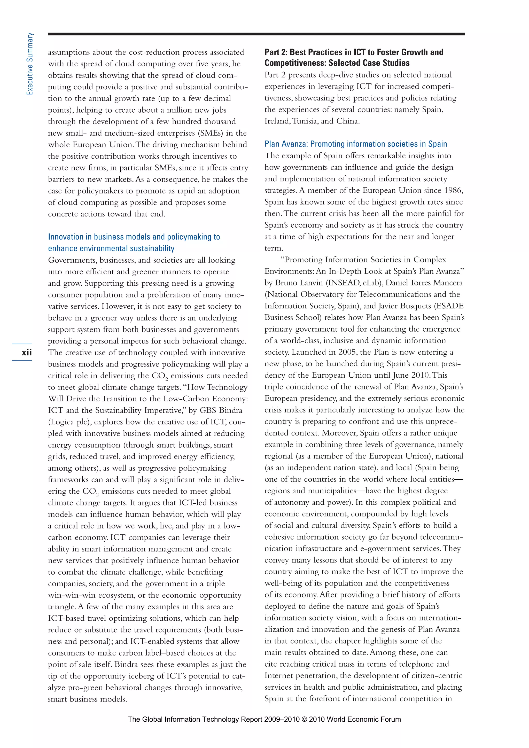 assumptions about the cost-reduction process associated
with the spread of cloud computing over five years, he
obtains results showing that the spread of cloud com-
puting could provide a positive and substantial contribu-
tion to the annual growth rate (up to a few decimal
points), helping to create about a million new jobs
through the development of a few hundred thousand
new small- and medium-sized enterprises (SMEs) in the
whole European Union.The driving mechanism behind
the positive contribution works through incentives to
create new firms, in particular SMEs, since it affects entry
barriers to new markets.As a consequence, he makes the
case for policymakers to promote as rapid an adoption
of cloud computing as possible and proposes some
concrete actions toward that end.
Innovation in business models and policymaking to
enhance environmental sustainability
Governments, businesses, and societies are all looking
into more efficient and greener manners to operate
and grow. Supporting this pressing need is a growing
consumer population and a proliferation of many inno-
vative services. However, it is not easy to get society to
behave in a greener way unless there is an underlying
support system from both businesses and governments
providing a personal impetus for such behavioral change.
The creative use of technology coupled with innovative
business models and progressive policymaking will play a
critical role in delivering the CO2
emissions cuts needed
to meet global climate change targets.“How Technology
Will Drive the Transition to the Low-Carbon Economy:
ICT and the Sustainability Imperative,” by GBS Bindra
(Logica plc), explores how the creative use of ICT, cou-
pled with innovative business models aimed at reducing
energy consumption (through smart buildings, smart
grids, reduced travel, and improved energy efficiency,
among others), as well as progressive policymaking
frameworks can and will play a significant role in deliv-
ering the CO2
emissions cuts needed to meet global
climate change targets. It argues that ICT-led business
models can influence human behavior, which will play
a critical role in how we work, live, and play in a low-
carbon economy. ICT companies can leverage their
ability in smart information management and create
new services that positively influence human behavior
to combat the climate challenge, while benefiting
companies, society, and the government in a triple
win-win-win ecosystem, or the economic opportunity
triangle.A few of the many examples in this area are
ICT-based travel optimizing solutions, which can help
reduce or substitute the travel requirements (both busi-
ness and personal); and ICT-enabled systems that allow
consumers to make carbon label–based choices at the
point of sale itself. Bindra sees these examples as just the
tip of the opportunity iceberg of ICT’s potential to cat-
alyze pro-green behavioral changes through innovative,
smart business models.
Part 2: Best Practices in ICT to Foster Growth and
Competitiveness: Selected Case Studies
Part 2 presents deep-dive studies on selected national
experiences in leveraging ICT for increased competi-
tiveness, showcasing best practices and policies relating
the experiences of several countries: namely Spain,
Ireland,Tunisia, and China.
Plan Avanza: Promoting information societies in Spain
The example of Spain offers remarkable insights into
how governments can influence and guide the design
and implementation of national information society
strategies.A member of the European Union since 1986,
Spain has known some of the highest growth rates since
then.The current crisis has been all the more painful for
Spain’s economy and society as it has struck the country
at a time of high expectations for the near and longer
term.
“Promoting Information Societies in Complex
Environments:An In-Depth Look at Spain’s Plan Avanza”
by Bruno Lanvin (INSEAD, eLab), Daniel Torres Mancera
(National Observatory for Telecommunications and the
Information Society, Spain), and Javier Busquets (ESADE
Business School) relates how Plan Avanza has been Spain’s
primary government tool for enhancing the emergence
of a world-class, inclusive and dynamic information
society. Launched in 2005, the Plan is now entering a
new phase, to be launched during Spain’s current presi-
dency of the European Union until June 2010.This
triple coincidence of the renewal of Plan Avanza, Spain’s
European presidency, and the extremely serious economic
crisis makes it particularly interesting to analyze how the
country is preparing to confront and use this unprece-
dented context. Moreover, Spain offers a rather unique
example in combining three levels of governance, namely
regional (as a member of the European Union), national
(as an independent nation state), and local (Spain being
one of the countries in the world where local entities—
regions and municipalities—have the highest degree
of autonomy and power). In this complex political and
economic environment, compounded by high levels
of social and cultural diversity, Spain’s efforts to build a
cohesive information society go far beyond telecommu-
nication infrastructure and e-government services.They
convey many lessons that should be of interest to any
country aiming to make the best of ICT to improve the
well-being of its population and the competitiveness
of its economy.After providing a brief history of efforts
deployed to define the nature and goals of Spain’s
information society vision, with a focus on internation-
alization and innovation and the genesis of Plan Avanza
in that context, the chapter highlights some of the
main results obtained to date.Among these, one can
cite reaching critical mass in terms of telephone and
Internet penetration, the development of citizen-centric
services in health and public administration, and placing
Spain at the forefront of international competition in
xii
ExecutiveSummary
Part 1.r2 3/2/10 4:40 AM Page xii
The Global Information Technology Report 2009–2010 © 2010 World Economic Forum
 