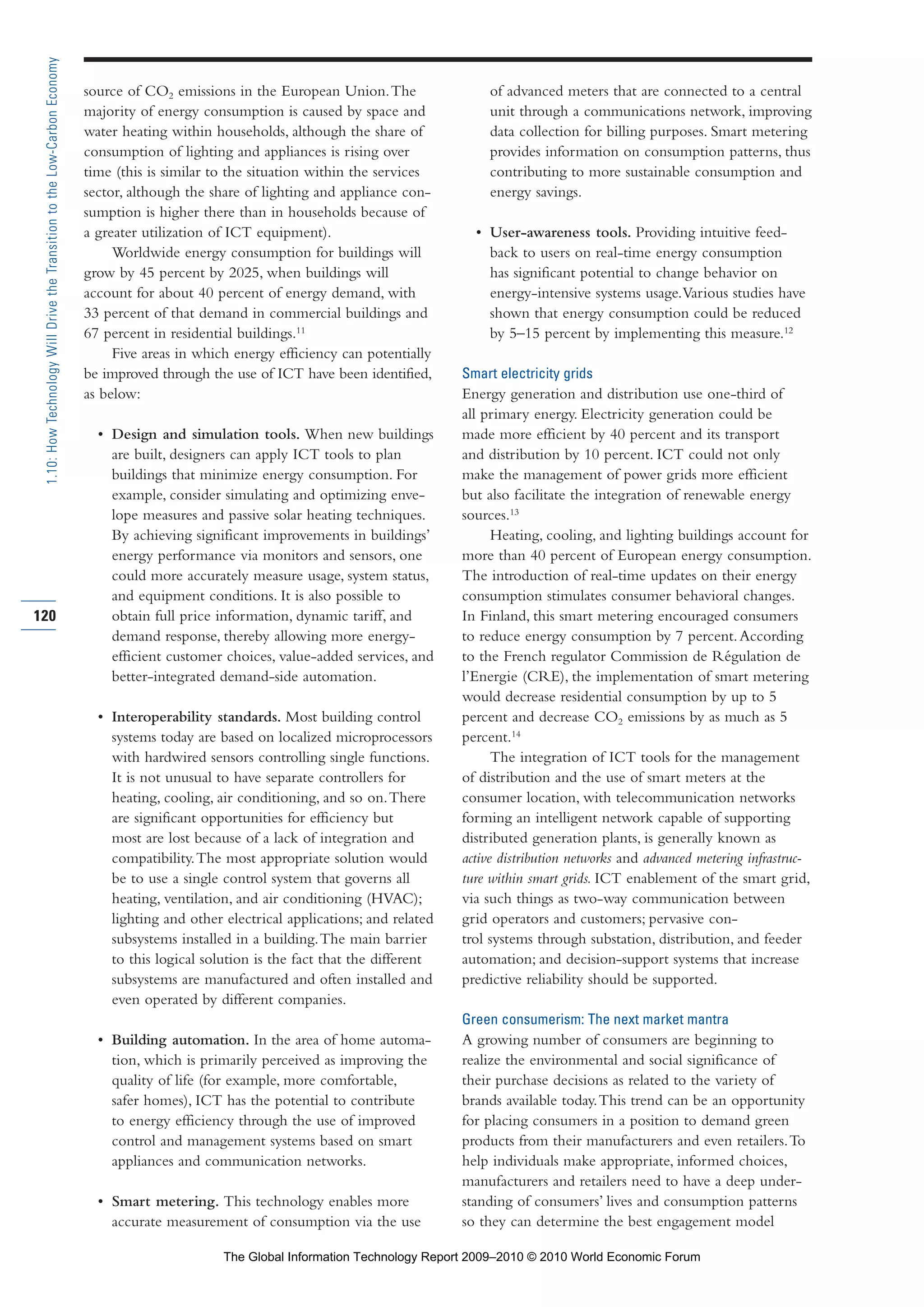 source of CO2 emissions in the European Union.The
majority of energy consumption is caused by space and
water heating within households, although the share of
consumption of lighting and appliances is rising over
time (this is similar to the situation within the services
sector, although the share of lighting and appliance con-
sumption is higher there than in households because of
a greater utilization of ICT equipment).
Worldwide energy consumption for buildings will
grow by 45 percent by 2025, when buildings will
account for about 40 percent of energy demand, with
33 percent of that demand in commercial buildings and
67 percent in residential buildings.11
Five areas in which energy efficiency can potentially
be improved through the use of ICT have been identified,
as below:
• Design and simulation tools. When new buildings
are built, designers can apply ICT tools to plan
buildings that minimize energy consumption. For
example, consider simulating and optimizing enve-
lope measures and passive solar heating techniques.
By achieving significant improvements in buildings’
energy performance via monitors and sensors, one
could more accurately measure usage, system status,
and equipment conditions. It is also possible to
obtain full price information, dynamic tariff, and
demand response, thereby allowing more energy-
efficient customer choices, value-added services, and
better-integrated demand-side automation.
• Interoperability standards. Most building control
systems today are based on localized microprocessors
with hardwired sensors controlling single functions.
It is not unusual to have separate controllers for
heating, cooling, air conditioning, and so on.There
are significant opportunities for efficiency but
most are lost because of a lack of integration and
compatibility.The most appropriate solution would
be to use a single control system that governs all
heating, ventilation, and air conditioning (HVAC);
lighting and other electrical applications; and related
subsystems installed in a building.The main barrier
to this logical solution is the fact that the different
subsystems are manufactured and often installed and
even operated by different companies.
• Building automation. In the area of home automa-
tion, which is primarily perceived as improving the
quality of life (for example, more comfortable,
safer homes), ICT has the potential to contribute
to energy efficiency through the use of improved
control and management systems based on smart
appliances and communication networks.
• Smart metering. This technology enables more
accurate measurement of consumption via the use
of advanced meters that are connected to a central
unit through a communications network, improving
data collection for billing purposes. Smart metering
provides information on consumption patterns, thus
contributing to more sustainable consumption and
energy savings.
• User-awareness tools. Providing intuitive feed-
back to users on real-time energy consumption
has significant potential to change behavior on
energy-intensive systems usage.Various studies have
shown that energy consumption could be reduced
by 5–15 percent by implementing this measure.12
Smart electricity grids
Energy generation and distribution use one-third of
all primary energy. Electricity generation could be
made more efficient by 40 percent and its transport
and distribution by 10 percent. ICT could not only
make the management of power grids more efficient
but also facilitate the integration of renewable energy
sources.13
Heating, cooling, and lighting buildings account for
more than 40 percent of European energy consumption.
The introduction of real-time updates on their energy
consumption stimulates consumer behavioral changes.
In Finland, this smart metering encouraged consumers
to reduce energy consumption by 7 percent.According
to the French regulator Commission de Régulation de
l’Energie (CRE), the implementation of smart metering
would decrease residential consumption by up to 5
percent and decrease CO2 emissions by as much as 5
percent.14
The integration of ICT tools for the management
of distribution and the use of smart meters at the
consumer location, with telecommunication networks
forming an intelligent network capable of supporting
distributed generation plants, is generally known as
active distribution networks and advanced metering infrastruc-
ture within smart grids. ICT enablement of the smart grid,
via such things as two-way communication between
grid operators and customers; pervasive con-
trol systems through substation, distribution, and feeder
automation; and decision-support systems that increase
predictive reliability should be supported.
Green consumerism: The next market mantra
A growing number of consumers are beginning to
realize the environmental and social significance of
their purchase decisions as related to the variety of
brands available today.This trend can be an opportunity
for placing consumers in a position to demand green
products from their manufacturers and even retailers.To
help individuals make appropriate, informed choices,
manufacturers and retailers need to have a deep under-
standing of consumers’ lives and consumption patterns
so they can determine the best engagement model
120
1.10:HowTechnologyWillDrivetheTransitiontotheLow-CarbonEconomy
Part 1.r2 3/2/10 4:40 AM Page 120
The Global Information Technology Report 2009–2010 © 2010 World Economic Forum
 