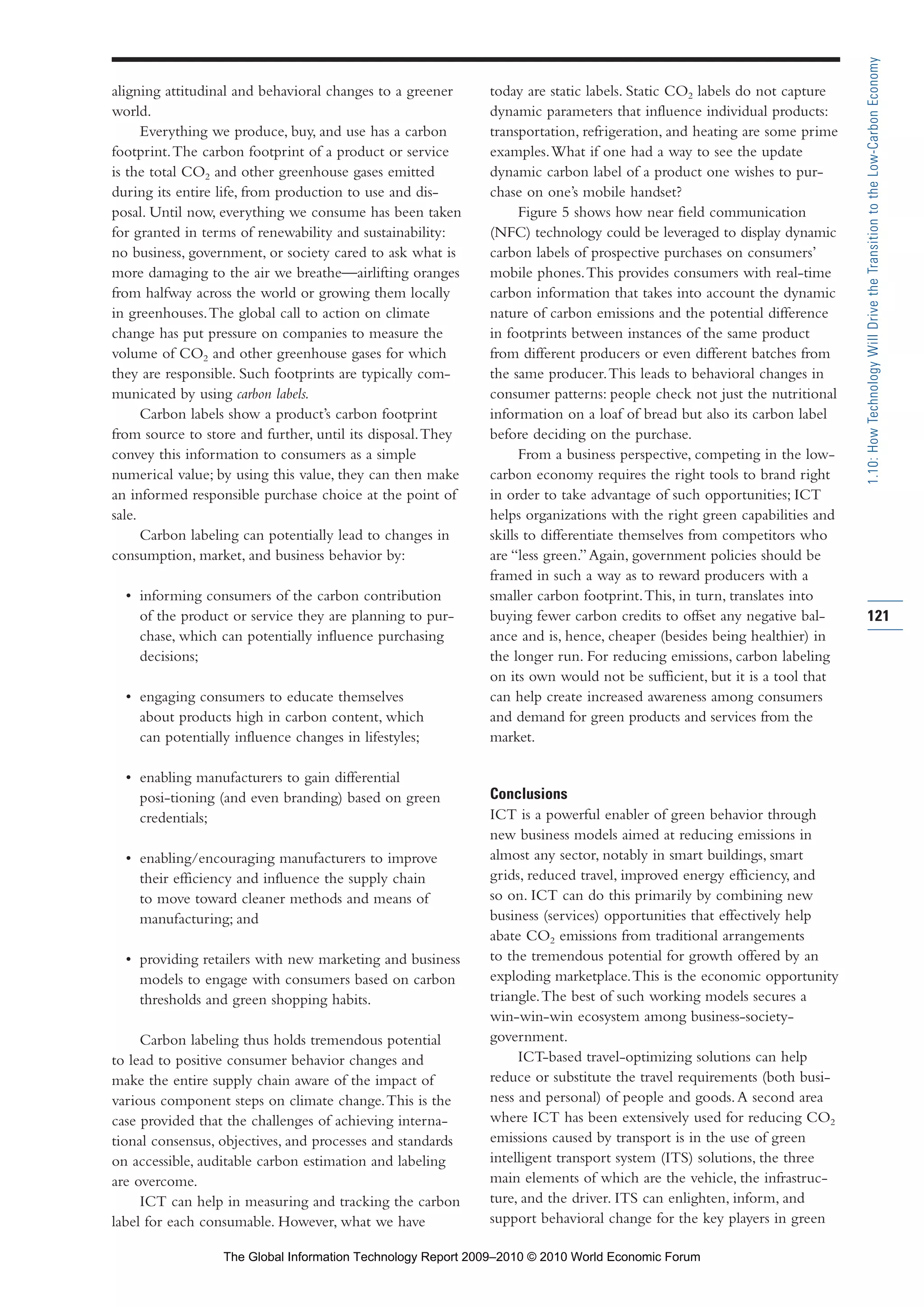 aligning attitudinal and behavioral changes to a greener
world.
Everything we produce, buy, and use has a carbon
footprint.The carbon footprint of a product or service
is the total CO2 and other greenhouse gases emitted
during its entire life, from production to use and dis-
posal. Until now, everything we consume has been taken
for granted in terms of renewability and sustainability:
no business, government, or society cared to ask what is
more damaging to the air we breathe—airlifting oranges
from halfway across the world or growing them locally
in greenhouses.The global call to action on climate
change has put pressure on companies to measure the
volume of CO2 and other greenhouse gases for which
they are responsible. Such footprints are typically com-
municated by using carbon labels.
Carbon labels show a product’s carbon footprint
from source to store and further, until its disposal.They
convey this information to consumers as a simple
numerical value; by using this value, they can then make
an informed responsible purchase choice at the point of
sale.
Carbon labeling can potentially lead to changes in
consumption, market, and business behavior by:
• informing consumers of the carbon contribution
of the product or service they are planning to pur-
chase, which can potentially influence purchasing
decisions;
• engaging consumers to educate themselves
about products high in carbon content, which
can potentially influence changes in lifestyles;
• enabling manufacturers to gain differential
posi-tioning (and even branding) based on green
credentials;
• enabling/encouraging manufacturers to improve
their efficiency and influence the supply chain
to move toward cleaner methods and means of
manufacturing; and
• providing retailers with new marketing and business
models to engage with consumers based on carbon
thresholds and green shopping habits.
Carbon labeling thus holds tremendous potential
to lead to positive consumer behavior changes and
make the entire supply chain aware of the impact of
various component steps on climate change.This is the
case provided that the challenges of achieving interna-
tional consensus, objectives, and processes and standards
on accessible, auditable carbon estimation and labeling
are overcome.
ICT can help in measuring and tracking the carbon
label for each consumable. However, what we have
today are static labels. Static CO2 labels do not capture
dynamic parameters that influence individual products:
transportation, refrigeration, and heating are some prime
examples.What if one had a way to see the update
dynamic carbon label of a product one wishes to pur-
chase on one’s mobile handset?
Figure 5 shows how near field communication
(NFC) technology could be leveraged to display dynamic
carbon labels of prospective purchases on consumers’
mobile phones.This provides consumers with real-time
carbon information that takes into account the dynamic
nature of carbon emissions and the potential difference
in footprints between instances of the same product
from different producers or even different batches from
the same producer.This leads to behavioral changes in
consumer patterns: people check not just the nutritional
information on a loaf of bread but also its carbon label
before deciding on the purchase.
From a business perspective, competing in the low-
carbon economy requires the right tools to brand right
in order to take advantage of such opportunities; ICT
helps organizations with the right green capabilities and
skills to differentiate themselves from competitors who
are “less green.”Again, government policies should be
framed in such a way as to reward producers with a
smaller carbon footprint.This, in turn, translates into
buying fewer carbon credits to offset any negative bal-
ance and is, hence, cheaper (besides being healthier) in
the longer run. For reducing emissions, carbon labeling
on its own would not be sufficient, but it is a tool that
can help create increased awareness among consumers
and demand for green products and services from the
market.
Conclusions
ICT is a powerful enabler of green behavior through
new business models aimed at reducing emissions in
almost any sector, notably in smart buildings, smart
grids, reduced travel, improved energy efficiency, and
so on. ICT can do this primarily by combining new
business (services) opportunities that effectively help
abate CO2 emissions from traditional arrangements
to the tremendous potential for growth offered by an
exploding marketplace.This is the economic opportunity
triangle.The best of such working models secures a
win-win-win ecosystem among business-society-
government.
ICT-based travel-optimizing solutions can help
reduce or substitute the travel requirements (both busi-
ness and personal) of people and goods.A second area
where ICT has been extensively used for reducing CO2
emissions caused by transport is in the use of green
intelligent transport system (ITS) solutions, the three
main elements of which are the vehicle, the infrastruc-
ture, and the driver. ITS can enlighten, inform, and
support behavioral change for the key players in green
121
1.10:HowTechnologyWillDrivetheTransitiontotheLow-CarbonEconomy
Part 1.r2 3/2/10 4:40 AM Page 121
The Global Information Technology Report 2009–2010 © 2010 World Economic Forum
 