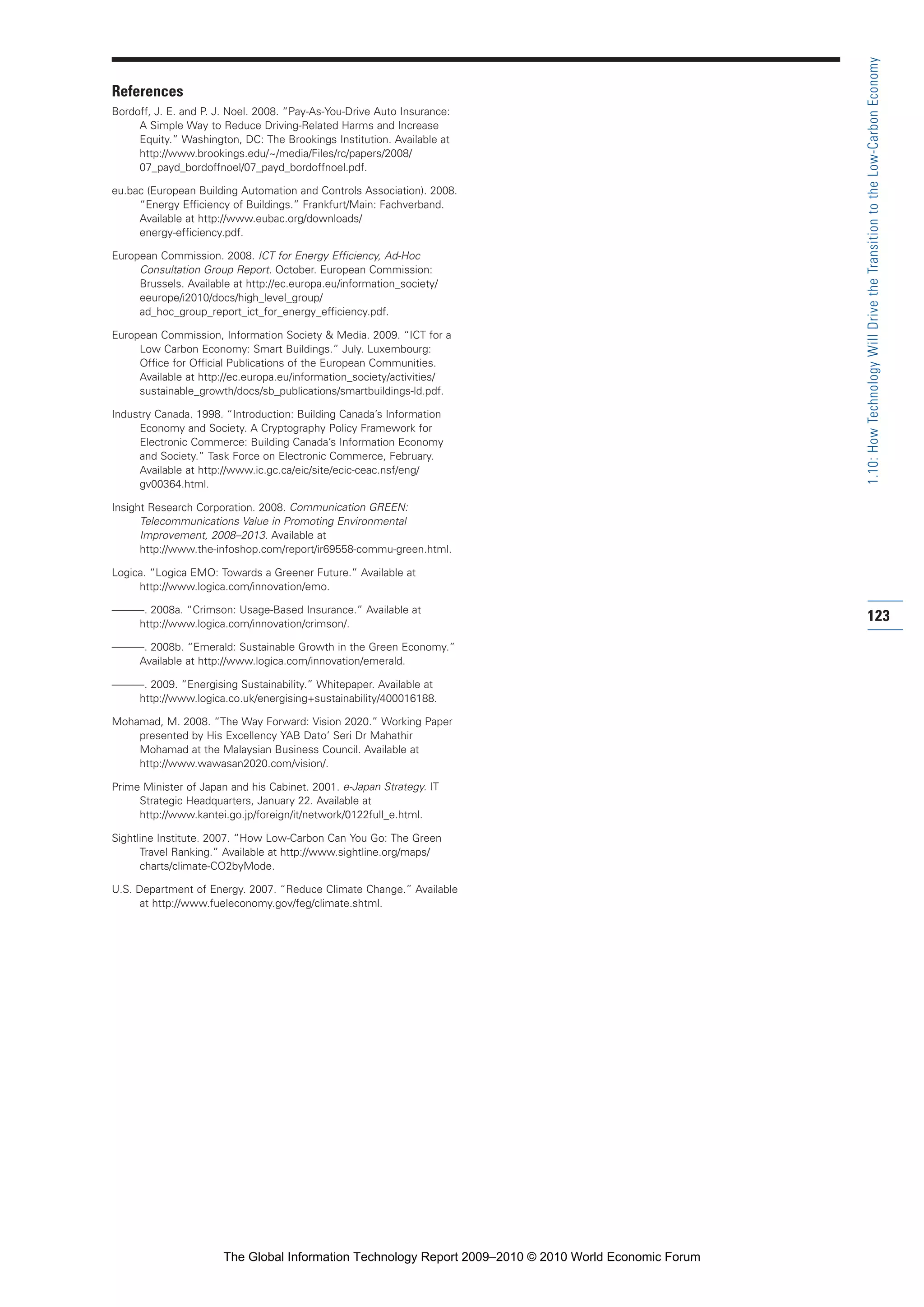 References
Bordoff, J. E. and P. J. Noel. 2008. “Pay-As-You-Drive Auto Insurance:
A Simple Way to Reduce Driving-Related Harms and Increase
Equity.” Washington, DC: The Brookings Institution. Available at
http://www.brookings.edu/~/media/Files/rc/papers/2008/
07_payd_bordoffnoel/07_payd_bordoffnoel.pdf.
eu.bac (European Building Automation and Controls Association). 2008.
“Energy Efficiency of Buildings.” Frankfurt/Main: Fachverband.
Available at http://www.eubac.org/downloads/
energy-efficiency.pdf.
European Commission. 2008. ICT for Energy Efficiency, Ad-Hoc
Consultation Group Report. October. European Commission:
Brussels. Available at http://ec.europa.eu/information_society/
eeurope/i2010/docs/high_level_group/
ad_hoc_group_report_ict_for_energy_efficiency.pdf.
European Commission, Information Society & Media. 2009. “ICT for a
Low Carbon Economy: Smart Buildings.” July. Luxembourg:
Office for Official Publications of the European Communities.
Available at http://ec.europa.eu/information_society/activities/
sustainable_growth/docs/sb_publications/smartbuildings-ld.pdf.
Industry Canada. 1998. “Introduction: Building Canada’s Information
Economy and Society. A Cryptography Policy Framework for
Electronic Commerce: Building Canada’s Information Economy
and Society.” Task Force on Electronic Commerce, February.
Available at http://www.ic.gc.ca/eic/site/ecic-ceac.nsf/eng/
gv00364.html.
Insight Research Corporation. 2008. Communication GREEN:
Telecommunications Value in Promoting Environmental
Improvement, 2008–2013. Available at
http://www.the-infoshop.com/report/ir69558-commu-green.html.
Logica. “Logica EMO: Towards a Greener Future.” Available at
http://www.logica.com/innovation/emo.
———. 2008a. “Crimson: Usage-Based Insurance.” Available at
http://www.logica.com/innovation/crimson/.
———. 2008b. “Emerald: Sustainable Growth in the Green Economy.”
Available at http://www.logica.com/innovation/emerald.
———. 2009. “Energising Sustainability.” Whitepaper. Available at
http://www.logica.co.uk/energising+sustainability/400016188.
Mohamad, M. 2008. “The Way Forward: Vision 2020.” Working Paper
presented by His Excellency YAB Dato’ Seri Dr Mahathir
Mohamad at the Malaysian Business Council. Available at
http://www.wawasan2020.com/vision/.
Prime Minister of Japan and his Cabinet. 2001. e-Japan Strategy. IT
Strategic Headquarters, January 22. Available at
http://www.kantei.go.jp/foreign/it/network/0122full_e.html.
Sightline Institute. 2007. “How Low-Carbon Can You Go: The Green
Travel Ranking.” Available at http://www.sightline.org/maps/
charts/climate-CO2byMode.
U.S. Department of Energy. 2007. “Reduce Climate Change.” Available
at http://www.fueleconomy.gov/feg/climate.shtml.
123
1.10:HowTechnologyWillDrivetheTransitiontotheLow-CarbonEconomy
Part 1.r2 3/2/10 4:40 AM Page 123
The Global Information Technology Report 2009–2010 © 2010 World Economic Forum
 