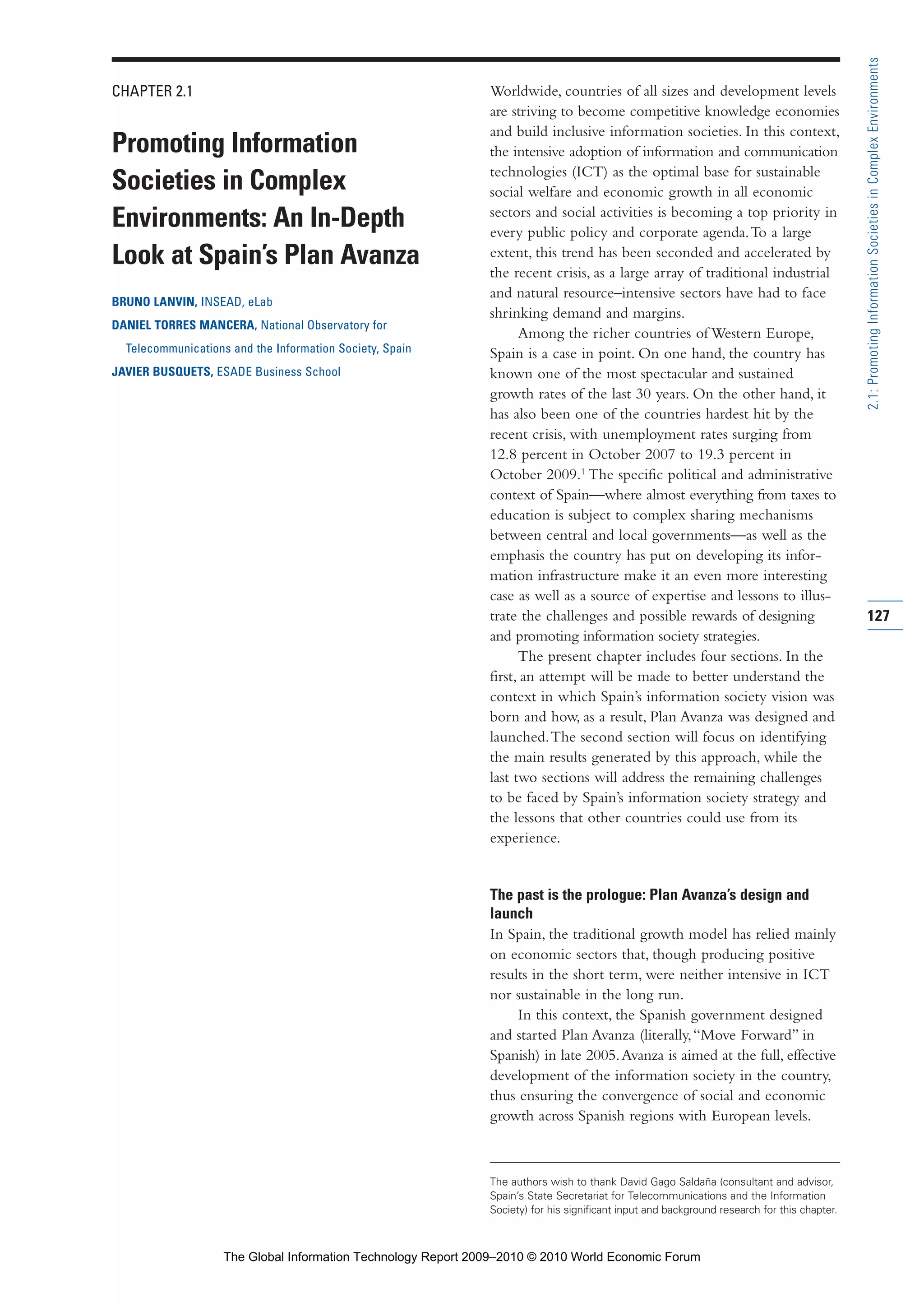 CHAPTER 2.1
Promoting Information
Societies in Complex
Environments: An In-Depth
Look at Spain’s Plan Avanza
BRUNO LANVIN, INSEAD, eLab
DANIEL TORRES MANCERA, National Observatory for
Telecommunications and the Information Society, Spain
JAVIER BUSQUETS, ESADE Business School
Worldwide, countries of all sizes and development levels
are striving to become competitive knowledge economies
and build inclusive information societies. In this context,
the intensive adoption of information and communication
technologies (ICT) as the optimal base for sustainable
social welfare and economic growth in all economic
sectors and social activities is becoming a top priority in
every public policy and corporate agenda.To a large
extent, this trend has been seconded and accelerated by
the recent crisis, as a large array of traditional industrial
and natural resource–intensive sectors have had to face
shrinking demand and margins.
Among the richer countries of Western Europe,
Spain is a case in point. On one hand, the country has
known one of the most spectacular and sustained
growth rates of the last 30 years. On the other hand, it
has also been one of the countries hardest hit by the
recent crisis, with unemployment rates surging from
12.8 percent in October 2007 to 19.3 percent in
October 2009.1
The specific political and administrative
context of Spain—where almost everything from taxes to
education is subject to complex sharing mechanisms
between central and local governments—as well as the
emphasis the country has put on developing its infor-
mation infrastructure make it an even more interesting
case as well as a source of expertise and lessons to illus-
trate the challenges and possible rewards of designing
and promoting information society strategies.
The present chapter includes four sections. In the
first, an attempt will be made to better understand the
context in which Spain’s information society vision was
born and how, as a result, Plan Avanza was designed and
launched.The second section will focus on identifying
the main results generated by this approach, while the
last two sections will address the remaining challenges
to be faced by Spain’s information society strategy and
the lessons that other countries could use from its
experience.
The past is the prologue: Plan Avanza’s design and
launch
In Spain, the traditional growth model has relied mainly
on economic sectors that, though producing positive
results in the short term, were neither intensive in ICT
nor sustainable in the long run.
In this context, the Spanish government designed
and started Plan Avanza (literally,“Move Forward” in
Spanish) in late 2005.Avanza is aimed at the full, effective
development of the information society in the country,
thus ensuring the convergence of social and economic
growth across Spanish regions with European levels.
127
2.1:PromotingInformationSocietiesinComplexEnvironments
The authors wish to thank David Gago Saldaña (consultant and advisor,
Spain’s State Secretariat for Telecommunications and the Information
Society) for his significant input and background research for this chapter.
Part 2.r2 3/1/10 12:59 PM Page 127
The Global Information Technology Report 2009–2010 © 2010 World Economic Forum
 