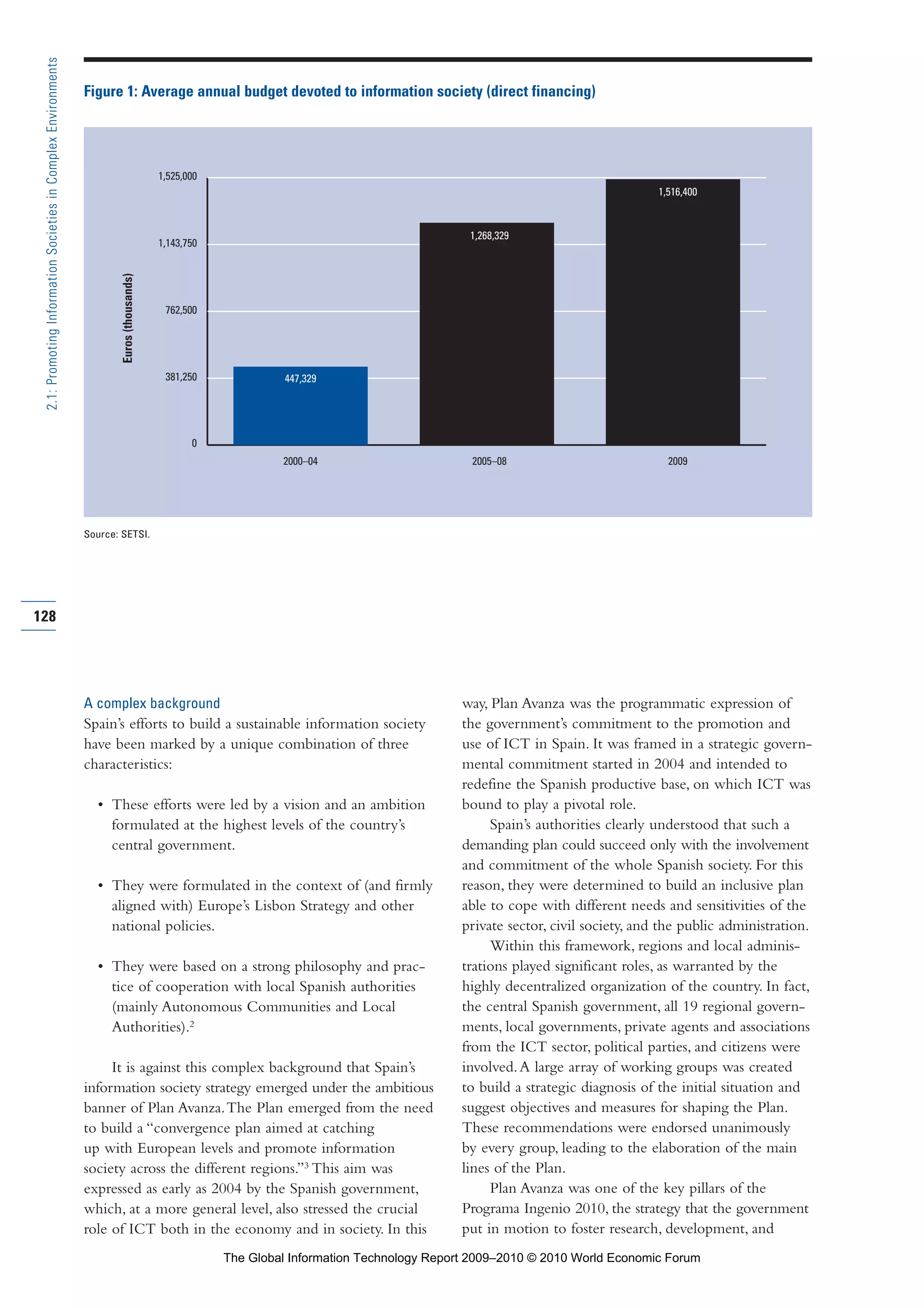 A complex background
Spain’s efforts to build a sustainable information society
have been marked by a unique combination of three
characteristics:
• These efforts were led by a vision and an ambition
formulated at the highest levels of the country’s
central government.
• They were formulated in the context of (and firmly
aligned with) Europe’s Lisbon Strategy and other
national policies.
• They were based on a strong philosophy and prac-
tice of cooperation with local Spanish authorities
(mainly Autonomous Communities and Local
Authorities).2
It is against this complex background that Spain’s
information society strategy emerged under the ambitious
banner of Plan Avanza.The Plan emerged from the need
to build a “convergence plan aimed at catching
up with European levels and promote information
society across the different regions.”3
This aim was
expressed as early as 2004 by the Spanish government,
which, at a more general level, also stressed the crucial
role of ICT both in the economy and in society. In this
way, Plan Avanza was the programmatic expression of
the government’s commitment to the promotion and
use of ICT in Spain. It was framed in a strategic govern-
mental commitment started in 2004 and intended to
redefine the Spanish productive base, on which ICT was
bound to play a pivotal role.
Spain’s authorities clearly understood that such a
demanding plan could succeed only with the involvement
and commitment of the whole Spanish society. For this
reason, they were determined to build an inclusive plan
able to cope with different needs and sensitivities of the
private sector, civil society, and the public administration.
Within this framework, regions and local adminis-
trations played significant roles, as warranted by the
highly decentralized organization of the country. In fact,
the central Spanish government, all 19 regional govern-
ments, local governments, private agents and associations
from the ICT sector, political parties, and citizens were
involved.A large array of working groups was created
to build a strategic diagnosis of the initial situation and
suggest objectives and measures for shaping the Plan.
These recommendations were endorsed unanimously
by every group, leading to the elaboration of the main
lines of the Plan.
Plan Avanza was one of the key pillars of the
Programa Ingenio 2010, the strategy that the government
put in motion to foster research, development, and
128
2.1:PromotingInformationSocietiesinComplexEnvironments
0
381,250
762,500
1,143,750
1,525,000
2009
447,329
2000–04 2005–08
1,268,329
1,516,400
Figure 1: Average annual budget devoted to information society (direct financing)
Source: SETSI.
Euros(thousands)
Part 2.r2 3/1/10 12:59 PM Page 128
The Global Information Technology Report 2009–2010 © 2010 World Economic Forum
 