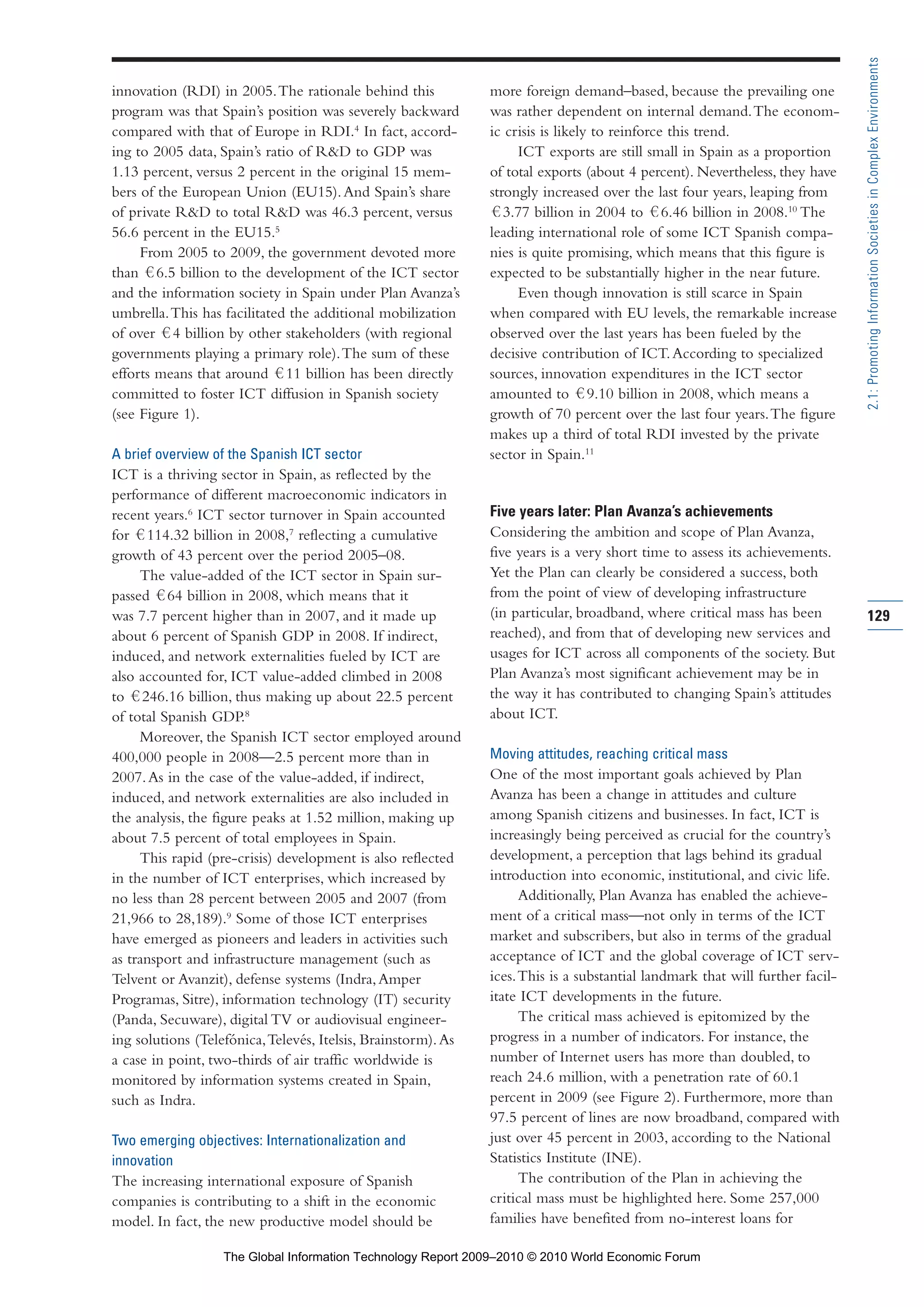 innovation (RDI) in 2005.The rationale behind this
program was that Spain’s position was severely backward
compared with that of Europe in RDI.4
In fact, accord-
ing to 2005 data, Spain’s ratio of R&D to GDP was
1.13 percent, versus 2 percent in the original 15 mem-
bers of the European Union (EU15).And Spain’s share
of private R&D to total R&D was 46.3 percent, versus
56.6 percent in the EU15.5
From 2005 to 2009, the government devoted more
than 6.5 billion to the development of the ICT sector
and the information society in Spain under Plan Avanza’s
umbrella.This has facilitated the additional mobilization
of over 4 billion by other stakeholders (with regional
governments playing a primary role).The sum of these
efforts means that around 11 billion has been directly
committed to foster ICT diffusion in Spanish society
(see Figure 1).
A brief overview of the Spanish ICT sector
ICT is a thriving sector in Spain, as reflected by the
performance of different macroeconomic indicators in
recent years.6
ICT sector turnover in Spain accounted
for 114.32 billion in 2008,7
reflecting a cumulative
growth of 43 percent over the period 2005–08.
The value-added of the ICT sector in Spain sur-
passed 64 billion in 2008, which means that it
was 7.7 percent higher than in 2007, and it made up
about 6 percent of Spanish GDP in 2008. If indirect,
induced, and network externalities fueled by ICT are
also accounted for, ICT value-added climbed in 2008
to 246.16 billion, thus making up about 22.5 percent
of total Spanish GDP.8
Moreover, the Spanish ICT sector employed around
400,000 people in 2008—2.5 percent more than in
2007.As in the case of the value-added, if indirect,
induced, and network externalities are also included in
the analysis, the figure peaks at 1.52 million, making up
about 7.5 percent of total employees in Spain.
This rapid (pre-crisis) development is also reflected
in the number of ICT enterprises, which increased by
no less than 28 percent between 2005 and 2007 (from
21,966 to 28,189).9
Some of those ICT enterprises
have emerged as pioneers and leaders in activities such
as transport and infrastructure management (such as
Telvent or Avanzit), defense systems (Indra,Amper
Programas, Sitre), information technology (IT) security
(Panda, Secuware), digital TV or audiovisual engineer-
ing solutions (Telefónica,Televés, Itelsis, Brainstorm).As
a case in point, two-thirds of air traffic worldwide is
monitored by information systems created in Spain,
such as Indra.
Two emerging objectives: Internationalization and
innovation
The increasing international exposure of Spanish
companies is contributing to a shift in the economic
model. In fact, the new productive model should be
more foreign demand–based, because the prevailing one
was rather dependent on internal demand.The econom-
ic crisis is likely to reinforce this trend.
ICT exports are still small in Spain as a proportion
of total exports (about 4 percent). Nevertheless, they have
strongly increased over the last four years, leaping from
3.77 billion in 2004 to 6.46 billion in 2008.10
The
leading international role of some ICT Spanish compa-
nies is quite promising, which means that this figure is
expected to be substantially higher in the near future.
Even though innovation is still scarce in Spain
when compared with EU levels, the remarkable increase
observed over the last years has been fueled by the
decisive contribution of ICT.According to specialized
sources, innovation expenditures in the ICT sector
amounted to 9.10 billion in 2008, which means a
growth of 70 percent over the last four years.The figure
makes up a third of total RDI invested by the private
sector in Spain.11
Five years later: Plan Avanza’s achievements
Considering the ambition and scope of Plan Avanza,
five years is a very short time to assess its achievements.
Yet the Plan can clearly be considered a success, both
from the point of view of developing infrastructure
(in particular, broadband, where critical mass has been
reached), and from that of developing new services and
usages for ICT across all components of the society. But
Plan Avanza’s most significant achievement may be in
the way it has contributed to changing Spain’s attitudes
about ICT.
Moving attitudes, reaching critical mass
One of the most important goals achieved by Plan
Avanza has been a change in attitudes and culture
among Spanish citizens and businesses. In fact, ICT is
increasingly being perceived as crucial for the country’s
development, a perception that lags behind its gradual
introduction into economic, institutional, and civic life.
Additionally, Plan Avanza has enabled the achieve-
ment of a critical mass—not only in terms of the ICT
market and subscribers, but also in terms of the gradual
acceptance of ICT and the global coverage of ICT serv-
ices.This is a substantial landmark that will further facil-
itate ICT developments in the future.
The critical mass achieved is epitomized by the
progress in a number of indicators. For instance, the
number of Internet users has more than doubled, to
reach 24.6 million, with a penetration rate of 60.1
percent in 2009 (see Figure 2). Furthermore, more than
97.5 percent of lines are now broadband, compared with
just over 45 percent in 2003, according to the National
Statistics Institute (INE).
The contribution of the Plan in achieving the
critical mass must be highlighted here. Some 257,000
families have benefited from no-interest loans for
129
2.1:PromotingInformationSocietiesinComplexEnvironments
Part 2.r2 3/1/10 12:59 PM Page 129
The Global Information Technology Report 2009–2010 © 2010 World Economic Forum
 