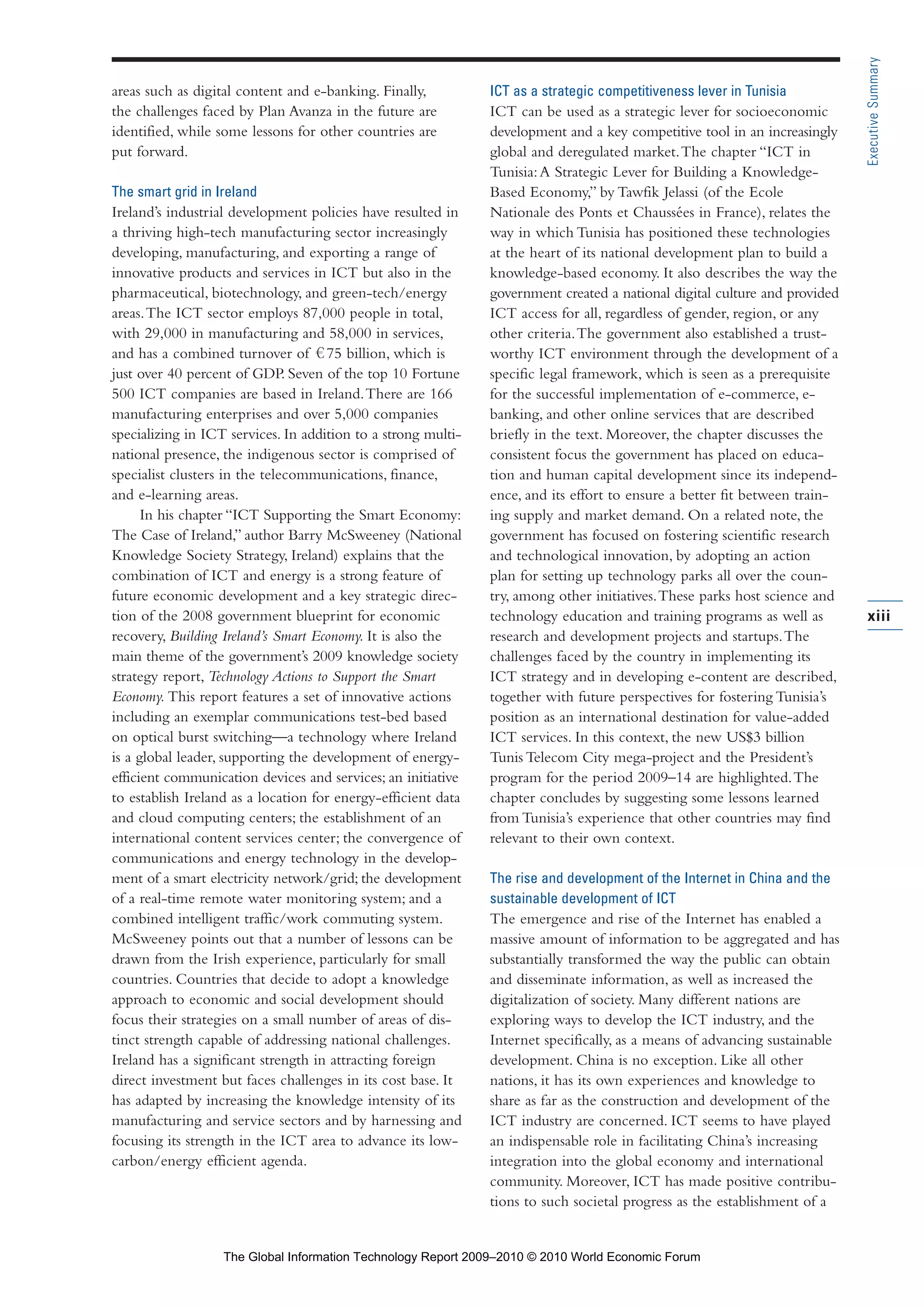 areas such as digital content and e-banking. Finally,
the challenges faced by Plan Avanza in the future are
identified, while some lessons for other countries are
put forward.
The smart grid in Ireland
Ireland’s industrial development policies have resulted in
a thriving high-tech manufacturing sector increasingly
developing, manufacturing, and exporting a range of
innovative products and services in ICT but also in the
pharmaceutical, biotechnology, and green-tech/energy
areas.The ICT sector employs 87,000 people in total,
with 29,000 in manufacturing and 58,000 in services,
and has a combined turnover of 75 billion, which is
just over 40 percent of GDP. Seven of the top 10 Fortune
500 ICT companies are based in Ireland.There are 166
manufacturing enterprises and over 5,000 companies
specializing in ICT services. In addition to a strong multi-
national presence, the indigenous sector is comprised of
specialist clusters in the telecommunications, finance,
and e-learning areas.
In his chapter “ICT Supporting the Smart Economy:
The Case of Ireland,” author Barry McSweeney (National
Knowledge Society Strategy, Ireland) explains that the
combination of ICT and energy is a strong feature of
future economic development and a key strategic direc-
tion of the 2008 government blueprint for economic
recovery, Building Ireland’s Smart Economy. It is also the
main theme of the government’s 2009 knowledge society
strategy report, Technology Actions to Support the Smart
Economy. This report features a set of innovative actions
including an exemplar communications test-bed based
on optical burst switching—a technology where Ireland
is a global leader, supporting the development of energy-
efficient communication devices and services; an initiative
to establish Ireland as a location for energy-efficient data
and cloud computing centers; the establishment of an
international content services center; the convergence of
communications and energy technology in the develop-
ment of a smart electricity network/grid; the development
of a real-time remote water monitoring system; and a
combined intelligent traffic/work commuting system.
McSweeney points out that a number of lessons can be
drawn from the Irish experience, particularly for small
countries. Countries that decide to adopt a knowledge
approach to economic and social development should
focus their strategies on a small number of areas of dis-
tinct strength capable of addressing national challenges.
Ireland has a significant strength in attracting foreign
direct investment but faces challenges in its cost base. It
has adapted by increasing the knowledge intensity of its
manufacturing and service sectors and by harnessing and
focusing its strength in the ICT area to advance its low-
carbon/energy efficient agenda.
ICT as a strategic competitiveness lever in Tunisia
ICT can be used as a strategic lever for socioeconomic
development and a key competitive tool in an increasingly
global and deregulated market.The chapter “ICT in
Tunisia:A Strategic Lever for Building a Knowledge-
Based Economy,” by Tawfik Jelassi (of the Ecole
Nationale des Ponts et Chaussées in France), relates the
way in which Tunisia has positioned these technologies
at the heart of its national development plan to build a
knowledge-based economy. It also describes the way the
government created a national digital culture and provided
ICT access for all, regardless of gender, region, or any
other criteria.The government also established a trust-
worthy ICT environment through the development of a
specific legal framework, which is seen as a prerequisite
for the successful implementation of e-commerce, e-
banking, and other online services that are described
briefly in the text. Moreover, the chapter discusses the
consistent focus the government has placed on educa-
tion and human capital development since its independ-
ence, and its effort to ensure a better fit between train-
ing supply and market demand. On a related note, the
government has focused on fostering scientific research
and technological innovation, by adopting an action
plan for setting up technology parks all over the coun-
try, among other initiatives.These parks host science and
technology education and training programs as well as
research and development projects and startups.The
challenges faced by the country in implementing its
ICT strategy and in developing e-content are described,
together with future perspectives for fostering Tunisia’s
position as an international destination for value-added
ICT services. In this context, the new US$3 billion
Tunis Telecom City mega-project and the President’s
program for the period 2009–14 are highlighted.The
chapter concludes by suggesting some lessons learned
from Tunisia’s experience that other countries may find
relevant to their own context.
The rise and development of the Internet in China and the
sustainable development of ICT
The emergence and rise of the Internet has enabled a
massive amount of information to be aggregated and has
substantially transformed the way the public can obtain
and disseminate information, as well as increased the
digitalization of society. Many different nations are
exploring ways to develop the ICT industry, and the
Internet specifically, as a means of advancing sustainable
development. China is no exception. Like all other
nations, it has its own experiences and knowledge to
share as far as the construction and development of the
ICT industry are concerned. ICT seems to have played
an indispensable role in facilitating China’s increasing
integration into the global economy and international
community. Moreover, ICT has made positive contribu-
tions to such societal progress as the establishment of a
xiii
ExecutiveSummary
Part 1.r2 3/2/10 4:40 AM Page xiii
The Global Information Technology Report 2009–2010 © 2010 World Economic Forum
 