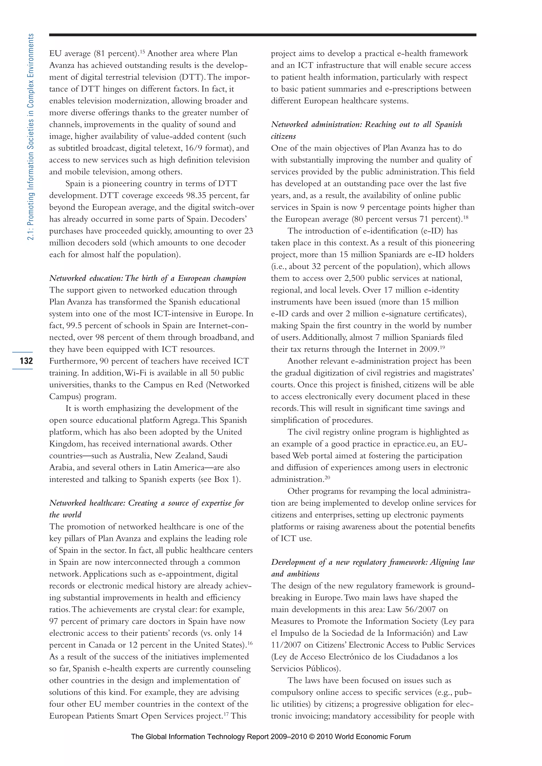 EU average (81 percent).15
Another area where Plan
Avanza has achieved outstanding results is the develop-
ment of digital terrestrial television (DTT).The impor-
tance of DTT hinges on different factors. In fact, it
enables television modernization, allowing broader and
more diverse offerings thanks to the greater number of
channels, improvements in the quality of sound and
image, higher availability of value-added content (such
as subtitled broadcast, digital teletext, 16/9 format), and
access to new services such as high definition television
and mobile television, among others.
Spain is a pioneering country in terms of DTT
development. DTT coverage exceeds 98.35 percent, far
beyond the European average, and the digital switch-over
has already occurred in some parts of Spain. Decoders’
purchases have proceeded quickly, amounting to over 23
million decoders sold (which amounts to one decoder
each for almost half the population).
Networked education:The birth of a European champion
The support given to networked education through
Plan Avanza has transformed the Spanish educational
system into one of the most ICT-intensive in Europe. In
fact, 99.5 percent of schools in Spain are Internet-con-
nected, over 98 percent of them through broadband, and
they have been equipped with ICT resources.
Furthermore, 90 percent of teachers have received ICT
training. In addition,Wi-Fi is available in all 50 public
universities, thanks to the Campus en Red (Networked
Campus) program.
It is worth emphasizing the development of the
open source educational platform Agrega.This Spanish
platform, which has also been adopted by the United
Kingdom, has received international awards. Other
countries—such as Australia, New Zealand, Saudi
Arabia, and several others in Latin America—are also
interested and talking to Spanish experts (see Box 1).
Networked healthcare: Creating a source of expertise for
the world
The promotion of networked healthcare is one of the
key pillars of Plan Avanza and explains the leading role
of Spain in the sector. In fact, all public healthcare centers
in Spain are now interconnected through a common
network.Applications such as e-appointment, digital
records or electronic medical history are already achiev-
ing substantial improvements in health and efficiency
ratios.The achievements are crystal clear: for example,
97 percent of primary care doctors in Spain have now
electronic access to their patients’ records (vs. only 14
percent in Canada or 12 percent in the United States).16
As a result of the success of the initiatives implemented
so far, Spanish e-health experts are currently counseling
other countries in the design and implementation of
solutions of this kind. For example, they are advising
four other EU member countries in the context of the
European Patients Smart Open Services project.17
This
project aims to develop a practical e-health framework
and an ICT infrastructure that will enable secure access
to patient health information, particularly with respect
to basic patient summaries and e-prescriptions between
different European healthcare systems.
Networked administration: Reaching out to all Spanish
citizens
One of the main objectives of Plan Avanza has to do
with substantially improving the number and quality of
services provided by the public administration.This field
has developed at an outstanding pace over the last five
years, and, as a result, the availability of online public
services in Spain is now 9 percentage points higher than
the European average (80 percent versus 71 percent).18
The introduction of e-identification (e-ID) has
taken place in this context.As a result of this pioneering
project, more than 15 million Spaniards are e-ID holders
(i.e., about 32 percent of the population), which allows
them to access over 2,500 public services at national,
regional, and local levels. Over 17 million e-identity
instruments have been issued (more than 15 million
e-ID cards and over 2 million e-signature certificates),
making Spain the first country in the world by number
of users.Additionally, almost 7 million Spaniards filed
their tax returns through the Internet in 2009.19
Another relevant e-administration project has been
the gradual digitization of civil registries and magistrates’
courts. Once this project is finished, citizens will be able
to access electronically every document placed in these
records.This will result in significant time savings and
simplification of procedures.
The civil registry online program is highlighted as
an example of a good practice in epractice.eu, an EU-
based Web portal aimed at fostering the participation
and diffusion of experiences among users in electronic
administration.20
Other programs for revamping the local administra-
tion are being implemented to develop online services for
citizens and enterprises, setting up electronic payments
platforms or raising awareness about the potential benefits
of ICT use.
Development of a new regulatory framework: Aligning law
and ambitions
The design of the new regulatory framework is ground-
breaking in Europe.Two main laws have shaped the
main developments in this area: Law 56/2007 on
Measures to Promote the Information Society (Ley para
el Impulso de la Sociedad de la Información) and Law
11/2007 on Citizens’ Electronic Access to Public Services
(Ley de Acceso Electrónico de los Ciudadanos a los
Servicios Públicos).
The laws have been focused on issues such as
compulsory online access to specific services (e.g., pub-
lic utilities) by citizens; a progressive obligation for elec-
tronic invoicing; mandatory accessibility for people with
132
2.1:PromotingInformationSocietiesinComplexEnvironments
Part 2.r2 3/1/10 12:59 PM Page 132
The Global Information Technology Report 2009–2010 © 2010 World Economic Forum
 