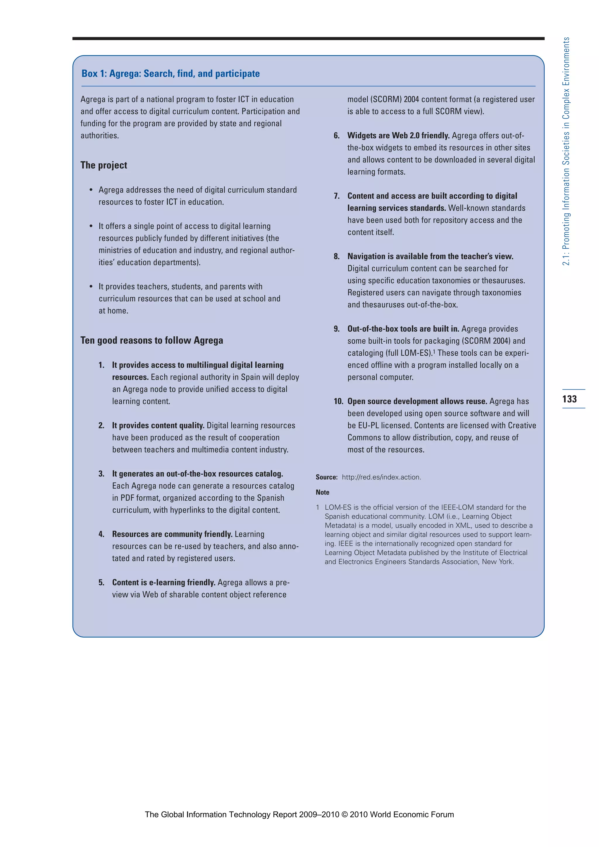 133
2.1:PromotingInformationSocietiesinComplexEnvironments
Agrega is part of a national program to foster ICT in education
and offer access to digital curriculum content. Participation and
funding for the program are provided by state and regional
authorities.
The project
• Agrega addresses the need of digital curriculum standard
resources to foster ICT in education.
• It offers a single point of access to digital learning
resources publicly funded by different initiatives (the
ministries of education and industry, and regional author-
ities’ education departments).
• It provides teachers, students, and parents with
curriculum resources that can be used at school and
at home.
Ten good reasons to follow Agrega
1. It provides access to multilingual digital learning
resources. Each regional authority in Spain will deploy
an Agrega node to provide unified access to digital
learning content.
2. It provides content quality. Digital learning resources
have been produced as the result of cooperation
between teachers and multimedia content industry.
3. It generates an out-of-the-box resources catalog.
Each Agrega node can generate a resources catalog
in PDF format, organized according to the Spanish
curriculum, with hyperlinks to the digital content.
4. Resources are community friendly. Learning
resources can be re-used by teachers, and also anno-
tated and rated by registered users.
5. Content is e-learning friendly. Agrega allows a pre-
view via Web of sharable content object reference
model (SCORM) 2004 content format (a registered user
is able to access to a full SCORM view).
6. Widgets are Web 2.0 friendly. Agrega offers out-of-
the-box widgets to embed its resources in other sites
and allows content to be downloaded in several digital
learning formats.
7. Content and access are built according to digital
learning services standards. Well-known standards
have been used both for repository access and the
content itself.
8. Navigation is available from the teacher’s view.
Digital curriculum content can be searched for
using specific education taxonomies or thesauruses.
Registered users can navigate through taxonomies
and thesauruses out-of-the-box.
9. Out-of-the-box tools are built in. Agrega provides
some built-in tools for packaging (SCORM 2004) and
cataloging (full LOM-ES).1 These tools can be experi-
enced offline with a program installed locally on a
personal computer.
10. Open source development allows reuse. Agrega has
been developed using open source software and will
be EU-PL licensed. Contents are licensed with Creative
Commons to allow distribution, copy, and reuse of
most of the resources.
Source: http://red.es/index.action.
Note
1 LOM-ES is the official version of the IEEE-LOM standard for the
Spanish educational community. LOM (i.e., Learning Object
Metadata) is a model, usually encoded in XML, used to describe a
learning object and similar digital resources used to support learn-
ing. IEEE is the internationally recognized open standard for
Learning Object Metadata published by the Institute of Electrical
and Electronics Engineers Standards Association, New York.
Box 1: Agrega: Search, find, and participate
Part 2.r2 3/1/10 12:59 PM Page 133
The Global Information Technology Report 2009–2010 © 2010 World Economic Forum
 