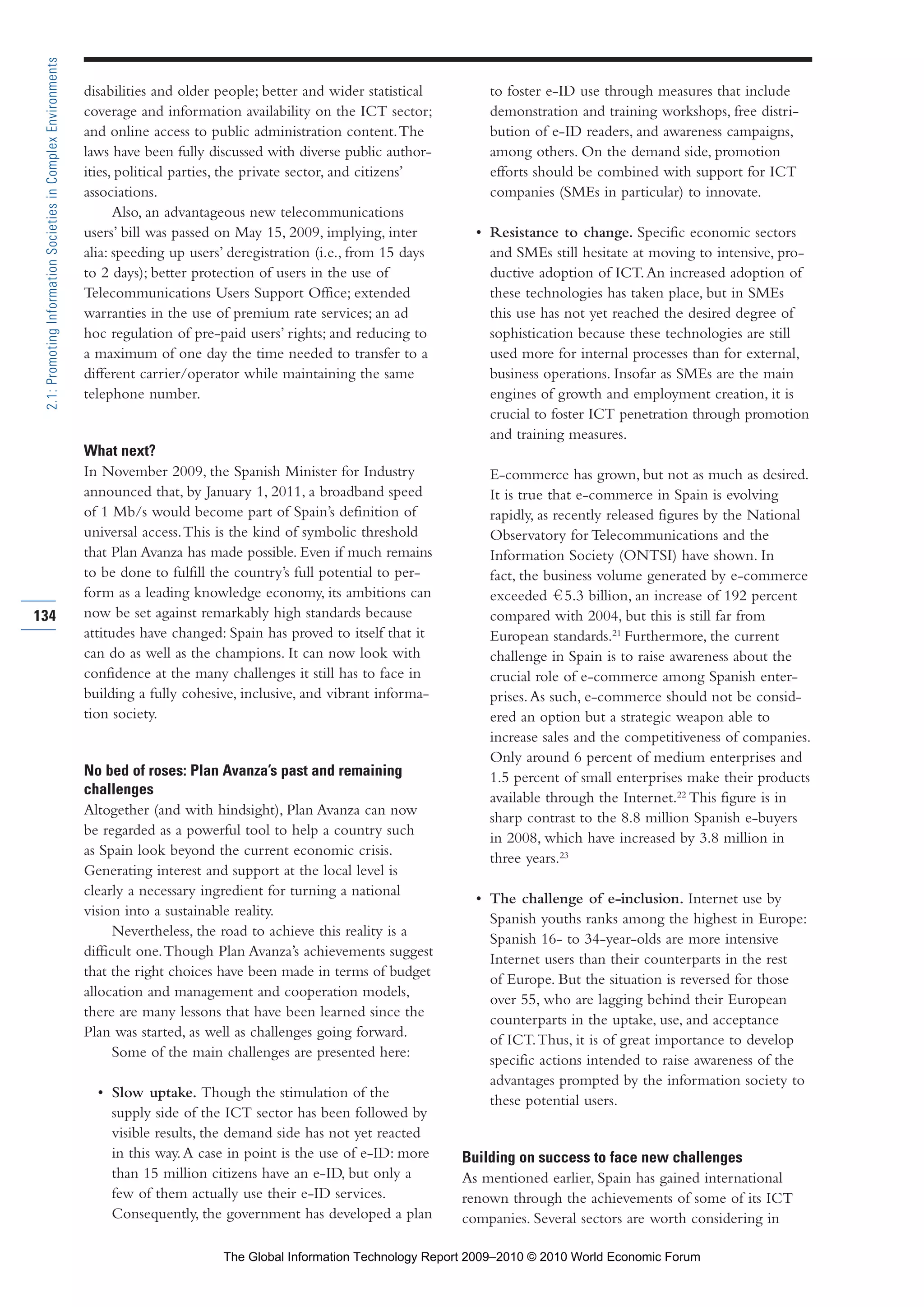 disabilities and older people; better and wider statistical
coverage and information availability on the ICT sector;
and online access to public administration content.The
laws have been fully discussed with diverse public author-
ities, political parties, the private sector, and citizens’
associations.
Also, an advantageous new telecommunications
users’ bill was passed on May 15, 2009, implying, inter
alia: speeding up users’ deregistration (i.e., from 15 days
to 2 days); better protection of users in the use of
Telecommunications Users Support Office; extended
warranties in the use of premium rate services; an ad
hoc regulation of pre-paid users’ rights; and reducing to
a maximum of one day the time needed to transfer to a
different carrier/operator while maintaining the same
telephone number.
What next?
In November 2009, the Spanish Minister for Industry
announced that, by January 1, 2011, a broadband speed
of 1 Mb/s would become part of Spain’s definition of
universal access.This is the kind of symbolic threshold
that Plan Avanza has made possible. Even if much remains
to be done to fulfill the country’s full potential to per-
form as a leading knowledge economy, its ambitions can
now be set against remarkably high standards because
attitudes have changed: Spain has proved to itself that it
can do as well as the champions. It can now look with
confidence at the many challenges it still has to face in
building a fully cohesive, inclusive, and vibrant informa-
tion society.
No bed of roses: Plan Avanza’s past and remaining
challenges
Altogether (and with hindsight), Plan Avanza can now
be regarded as a powerful tool to help a country such
as Spain look beyond the current economic crisis.
Generating interest and support at the local level is
clearly a necessary ingredient for turning a national
vision into a sustainable reality.
Nevertheless, the road to achieve this reality is a
difficult one.Though Plan Avanza’s achievements suggest
that the right choices have been made in terms of budget
allocation and management and cooperation models,
there are many lessons that have been learned since the
Plan was started, as well as challenges going forward.
Some of the main challenges are presented here:
• Slow uptake. Though the stimulation of the
supply side of the ICT sector has been followed by
visible results, the demand side has not yet reacted
in this way.A case in point is the use of e-ID: more
than 15 million citizens have an e-ID, but only a
few of them actually use their e-ID services.
Consequently, the government has developed a plan
to foster e-ID use through measures that include
demonstration and training workshops, free distri-
bution of e-ID readers, and awareness campaigns,
among others. On the demand side, promotion
efforts should be combined with support for ICT
companies (SMEs in particular) to innovate.
• Resistance to change. Specific economic sectors
and SMEs still hesitate at moving to intensive, pro-
ductive adoption of ICT.An increased adoption of
these technologies has taken place, but in SMEs
this use has not yet reached the desired degree of
sophistication because these technologies are still
used more for internal processes than for external,
business operations. Insofar as SMEs are the main
engines of growth and employment creation, it is
crucial to foster ICT penetration through promotion
and training measures.
E-commerce has grown, but not as much as desired.
It is true that e-commerce in Spain is evolving
rapidly, as recently released figures by the National
Observatory for Telecommunications and the
Information Society (ONTSI) have shown. In
fact, the business volume generated by e-commerce
exceeded 5.3 billion, an increase of 192 percent
compared with 2004, but this is still far from
European standards.21
Furthermore, the current
challenge in Spain is to raise awareness about the
crucial role of e-commerce among Spanish enter-
prises.As such, e-commerce should not be consid-
ered an option but a strategic weapon able to
increase sales and the competitiveness of companies.
Only around 6 percent of medium enterprises and
1.5 percent of small enterprises make their products
available through the Internet.22
This figure is in
sharp contrast to the 8.8 million Spanish e-buyers
in 2008, which have increased by 3.8 million in
three years.23
• The challenge of e-inclusion. Internet use by
Spanish youths ranks among the highest in Europe:
Spanish 16- to 34-year-olds are more intensive
Internet users than their counterparts in the rest
of Europe. But the situation is reversed for those
over 55, who are lagging behind their European
counterparts in the uptake, use, and acceptance
of ICT.Thus, it is of great importance to develop
specific actions intended to raise awareness of the
advantages prompted by the information society to
these potential users.
Building on success to face new challenges
As mentioned earlier, Spain has gained international
renown through the achievements of some of its ICT
companies. Several sectors are worth considering in
134
2.1:PromotingInformationSocietiesinComplexEnvironments
Part 2.r2 3/1/10 12:59 PM Page 134
The Global Information Technology Report 2009–2010 © 2010 World Economic Forum
 