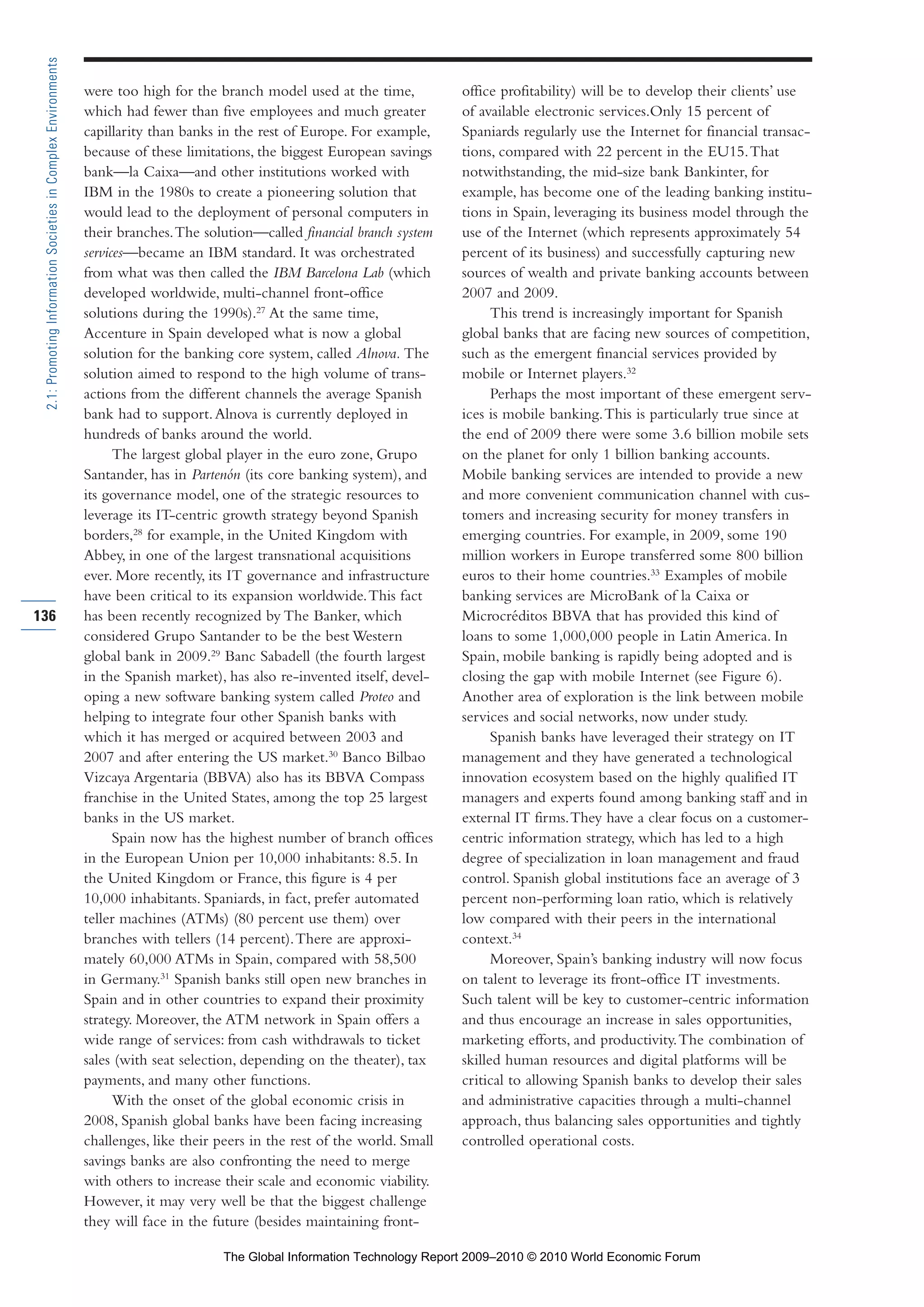 were too high for the branch model used at the time,
which had fewer than five employees and much greater
capillarity than banks in the rest of Europe. For example,
because of these limitations, the biggest European savings
bank—la Caixa—and other institutions worked with
IBM in the 1980s to create a pioneering solution that
would lead to the deployment of personal computers in
their branches.The solution—called financial branch system
services—became an IBM standard. It was orchestrated
from what was then called the IBM Barcelona Lab (which
developed worldwide, multi-channel front-office
solutions during the 1990s).27
At the same time,
Accenture in Spain developed what is now a global
solution for the banking core system, called Alnova. The
solution aimed to respond to the high volume of trans-
actions from the different channels the average Spanish
bank had to support.Alnova is currently deployed in
hundreds of banks around the world.
The largest global player in the euro zone, Grupo
Santander, has in Partenón (its core banking system), and
its governance model, one of the strategic resources to
leverage its IT-centric growth strategy beyond Spanish
borders,28
for example, in the United Kingdom with
Abbey, in one of the largest transnational acquisitions
ever. More recently, its IT governance and infrastructure
have been critical to its expansion worldwide.This fact
has been recently recognized by The Banker, which
considered Grupo Santander to be the best Western
global bank in 2009.29
Banc Sabadell (the fourth largest
in the Spanish market), has also re-invented itself, devel-
oping a new software banking system called Proteo and
helping to integrate four other Spanish banks with
which it has merged or acquired between 2003 and
2007 and after entering the US market.30
Banco Bilbao
Vizcaya Argentaria (BBVA) also has its BBVA Compass
franchise in the United States, among the top 25 largest
banks in the US market.
Spain now has the highest number of branch offices
in the European Union per 10,000 inhabitants: 8.5. In
the United Kingdom or France, this figure is 4 per
10,000 inhabitants. Spaniards, in fact, prefer automated
teller machines (ATMs) (80 percent use them) over
branches with tellers (14 percent).There are approxi-
mately 60,000 ATMs in Spain, compared with 58,500
in Germany.31
Spanish banks still open new branches in
Spain and in other countries to expand their proximity
strategy. Moreover, the ATM network in Spain offers a
wide range of services: from cash withdrawals to ticket
sales (with seat selection, depending on the theater), tax
payments, and many other functions.
With the onset of the global economic crisis in
2008, Spanish global banks have been facing increasing
challenges, like their peers in the rest of the world. Small
savings banks are also confronting the need to merge
with others to increase their scale and economic viability.
However, it may very well be that the biggest challenge
they will face in the future (besides maintaining front-
office profitability) will be to develop their clients’ use
of available electronic services.Only 15 percent of
Spaniards regularly use the Internet for financial transac-
tions, compared with 22 percent in the EU15.That
notwithstanding, the mid-size bank Bankinter, for
example, has become one of the leading banking institu-
tions in Spain, leveraging its business model through the
use of the Internet (which represents approximately 54
percent of its business) and successfully capturing new
sources of wealth and private banking accounts between
2007 and 2009.
This trend is increasingly important for Spanish
global banks that are facing new sources of competition,
such as the emergent financial services provided by
mobile or Internet players.32
Perhaps the most important of these emergent serv-
ices is mobile banking.This is particularly true since at
the end of 2009 there were some 3.6 billion mobile sets
on the planet for only 1 billion banking accounts.
Mobile banking services are intended to provide a new
and more convenient communication channel with cus-
tomers and increasing security for money transfers in
emerging countries. For example, in 2009, some 190
million workers in Europe transferred some 800 billion
euros to their home countries.33
Examples of mobile
banking services are MicroBank of la Caixa or
Microcréditos BBVA that has provided this kind of
loans to some 1,000,000 people in Latin America. In
Spain, mobile banking is rapidly being adopted and is
closing the gap with mobile Internet (see Figure 6).
Another area of exploration is the link between mobile
services and social networks, now under study.
Spanish banks have leveraged their strategy on IT
management and they have generated a technological
innovation ecosystem based on the highly qualified IT
managers and experts found among banking staff and in
external IT firms.They have a clear focus on a customer-
centric information strategy, which has led to a high
degree of specialization in loan management and fraud
control. Spanish global institutions face an average of 3
percent non-performing loan ratio, which is relatively
low compared with their peers in the international
context.34
Moreover, Spain’s banking industry will now focus
on talent to leverage its front-office IT investments.
Such talent will be key to customer-centric information
and thus encourage an increase in sales opportunities,
marketing efforts, and productivity.The combination of
skilled human resources and digital platforms will be
critical to allowing Spanish banks to develop their sales
and administrative capacities through a multi-channel
approach, thus balancing sales opportunities and tightly
controlled operational costs.
136
2.1:PromotingInformationSocietiesinComplexEnvironments
Part 2.r2 3/1/10 12:59 PM Page 136
The Global Information Technology Report 2009–2010 © 2010 World Economic Forum
 