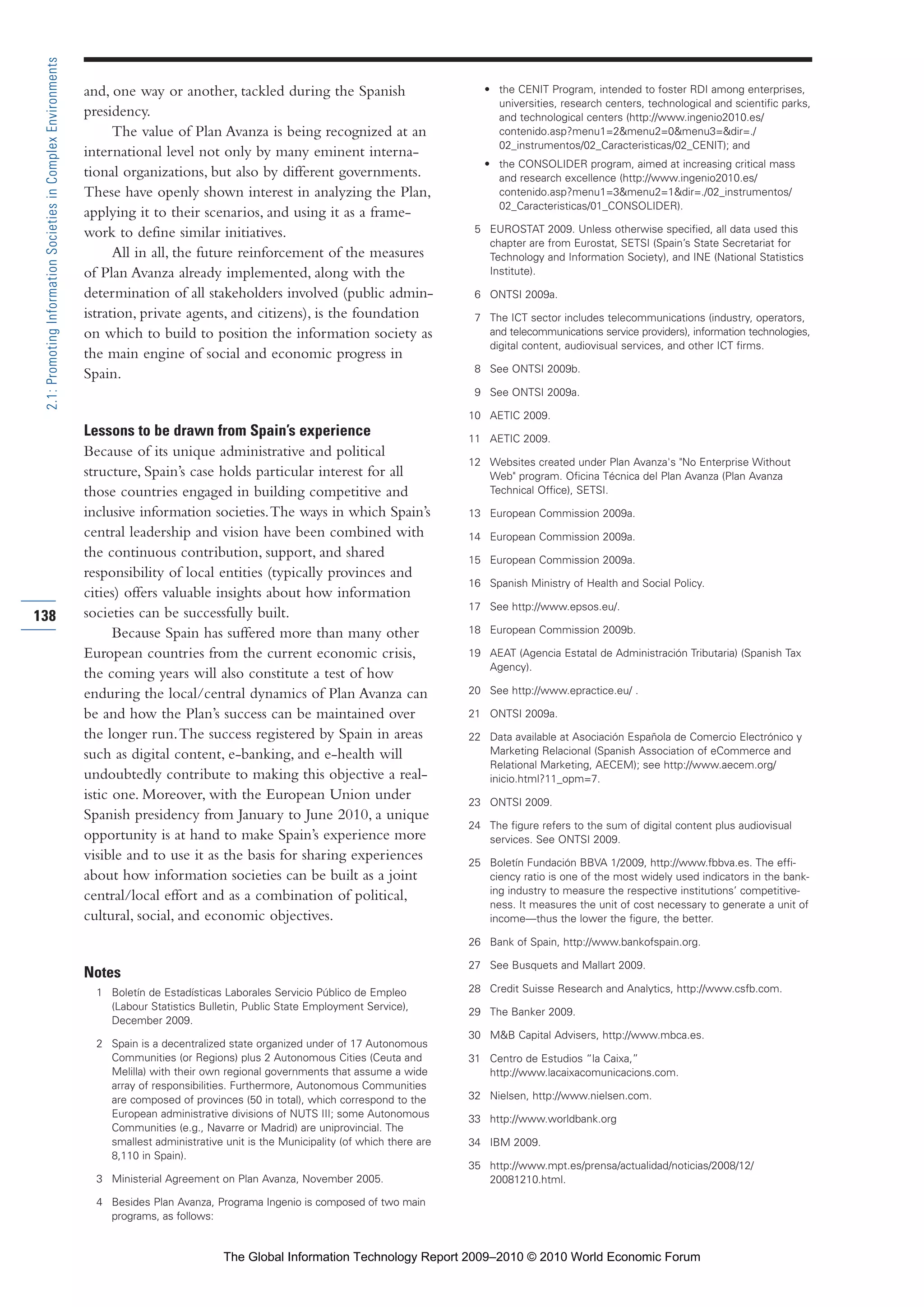 and, one way or another, tackled during the Spanish
presidency.
The value of Plan Avanza is being recognized at an
international level not only by many eminent interna-
tional organizations, but also by different governments.
These have openly shown interest in analyzing the Plan,
applying it to their scenarios, and using it as a frame-
work to define similar initiatives.
All in all, the future reinforcement of the measures
of Plan Avanza already implemented, along with the
determination of all stakeholders involved (public admin-
istration, private agents, and citizens), is the foundation
on which to build to position the information society as
the main engine of social and economic progress in
Spain.
Lessons to be drawn from Spain’s experience
Because of its unique administrative and political
structure, Spain’s case holds particular interest for all
those countries engaged in building competitive and
inclusive information societies.The ways in which Spain’s
central leadership and vision have been combined with
the continuous contribution, support, and shared
responsibility of local entities (typically provinces and
cities) offers valuable insights about how information
societies can be successfully built.
Because Spain has suffered more than many other
European countries from the current economic crisis,
the coming years will also constitute a test of how
enduring the local/central dynamics of Plan Avanza can
be and how the Plan’s success can be maintained over
the longer run.The success registered by Spain in areas
such as digital content, e-banking, and e-health will
undoubtedly contribute to making this objective a real-
istic one. Moreover, with the European Union under
Spanish presidency from January to June 2010, a unique
opportunity is at hand to make Spain’s experience more
visible and to use it as the basis for sharing experiences
about how information societies can be built as a joint
central/local effort and as a combination of political,
cultural, social, and economic objectives.
Notes
1 Boletín de Estadísticas Laborales Servicio Público de Empleo
(Labour Statistics Bulletin, Public State Employment Service),
December 2009.
2 Spain is a decentralized state organized under of 17 Autonomous
Communities (or Regions) plus 2 Autonomous Cities (Ceuta and
Melilla) with their own regional governments that assume a wide
array of responsibilities. Furthermore, Autonomous Communities
are composed of provinces (50 in total), which correspond to the
European administrative divisions of NUTS III; some Autonomous
Communities (e.g., Navarre or Madrid) are uniprovincial. The
smallest administrative unit is the Municipality (of which there are
8,110 in Spain).
3 Ministerial Agreement on Plan Avanza, November 2005.
4 Besides Plan Avanza, Programa Ingenio is composed of two main
programs, as follows:
• the CENIT Program, intended to foster RDI among enterprises,
universities, research centers, technological and scientific parks,
and technological centers (http://www.ingenio2010.es/
contenido.asp?menu1=2&menu2=0&menu3=&dir=./
02_instrumentos/02_Caracteristicas/02_CENIT); and
• the CONSOLIDER program, aimed at increasing critical mass
and research excellence (http://www.ingenio2010.es/
contenido.asp?menu1=3&menu2=1&dir=./02_instrumentos/
02_Caracteristicas/01_CONSOLIDER).
5 EUROSTAT 2009. Unless otherwise specified, all data used this
chapter are from Eurostat, SETSI (Spain’s State Secretariat for
Technology and Information Society), and INE (National Statistics
Institute).
6 ONTSI 2009a.
7 The ICT sector includes telecommunications (industry, operators,
and telecommunications service providers), information technologies,
digital content, audiovisual services, and other ICT firms.
8 See ONTSI 2009b.
9 See ONTSI 2009a.
10 AETIC 2009.
11 AETIC 2009.
12 Websites created under Plan Avanza's "No Enterprise Without
Web" program. Oficina Técnica del Plan Avanza (Plan Avanza
Technical Office), SETSI.
13 European Commission 2009a.
14 European Commission 2009a.
15 European Commission 2009a.
16 Spanish Ministry of Health and Social Policy.
17 See http://www.epsos.eu/.
18 European Commission 2009b.
19 AEAT (Agencia Estatal de Administración Tributaria) (Spanish Tax
Agency).
20 See http://www.epractice.eu/ .
21 ONTSI 2009a.
22 Data available at Asociación Española de Comercio Electrónico y
Marketing Relacional (Spanish Association of eCommerce and
Relational Marketing, AECEM); see http://www.aecem.org/
inicio.html?11_opm=7.
23 ONTSI 2009.
24 The figure refers to the sum of digital content plus audiovisual
services. See ONTSI 2009.
25 Boletín Fundación BBVA 1/2009, http://www.fbbva.es. The effi-
ciency ratio is one of the most widely used indicators in the bank-
ing industry to measure the respective institutions’ competitive-
ness. It measures the unit of cost necessary to generate a unit of
income—thus the lower the figure, the better.
26 Bank of Spain, http://www.bankofspain.org.
27 See Busquets and Mallart 2009.
28 Credit Suisse Research and Analytics, http://www.csfb.com.
29 The Banker 2009.
30 M&B Capital Advisers, http://www.mbca.es.
31 Centro de Estudios “la Caixa,”
http://www.lacaixacomunicacions.com.
32 Nielsen, http://www.nielsen.com.
33 http://www.worldbank.org
34 IBM 2009.
35 http://www.mpt.es/prensa/actualidad/noticias/2008/12/
20081210.html.
138
2.1:PromotingInformationSocietiesinComplexEnvironments
Part 2.r2 3/1/10 12:59 PM Page 138
The Global Information Technology Report 2009–2010 © 2010 World Economic Forum
 