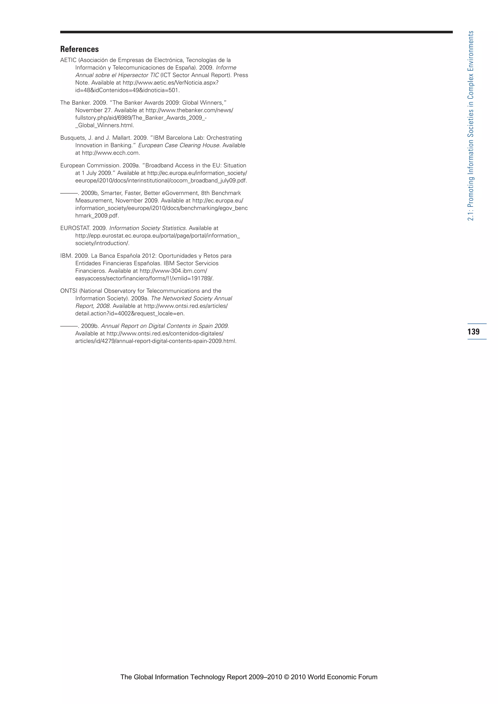 References
AETIC (Asociación de Empresas de Electrónica, Tecnologías de la
Información y Telecomunicaciones de España). 2009. Informe
Annual sobre el Hipersector TIC (ICT Sector Annual Report). Press
Note. Available at http://www.aetic.es/VerNoticia.aspx?
id=48&idContenidos=49&idnoticia=501.
The Banker. 2009. “The Banker Awards 2009: Global Winners,”
November 27. Available at http://www.thebanker.com/news/
fullstory.php/aid/6989/The_Banker_Awards_2009_-
_Global_Winners.html.
Busquets, J. and J. Mallart. 2009. ”IBM Barcelona Lab: Orchestrating
Innovation in Banking.” European Case Clearing House. Available
at http://www.ecch.com.
European Commission. 2009a. “Broadband Access in the EU: Situation
at 1 July 2009.” Available at http://ec.europa.eu/information_society/
eeurope/i2010/docs/interinstitutional/cocom_broadband_july09.pdf.
———. 2009b, Smarter, Faster, Better eGovernment, 8th Benchmark
Measurement, November 2009. Available at http://ec.europa.eu/
information_society/eeurope/i2010/docs/benchmarking/egov_benc
hmark_2009.pdf.
EUROSTAT. 2009. Information Society Statistics. Available at
http://epp.eurostat.ec.europa.eu/portal/page/portal/information_
society/introduction/.
IBM. 2009. La Banca Española 2012: Oportunidades y Retos para
Entidades Financieras Españolas. IBM Sector Servicios
Financieros. Available at http://www-304.ibm.com/
easyaccess/sectorfinanciero/forms/!!/xmlid=191789/.
ONTSI (National Observatory for Telecommunications and the
Information Society). 2009a. The Networked Society Annual
Report, 2008. Available at http://www.ontsi.red.es/articles/
detail.action?id=4002&request_locale=en.
———. 2009b. Annual Report on Digital Contents in Spain 2009.
Available at http://www.ontsi.red.es/contenidos-digitales/
articles/id/4279/annual-report-digital-contents-spain-2009.html.
139
2.1:PromotingInformationSocietiesinComplexEnvironments
Part 2.r2 3/1/10 12:59 PM Page 139
The Global Information Technology Report 2009–2010 © 2010 World Economic Forum
 