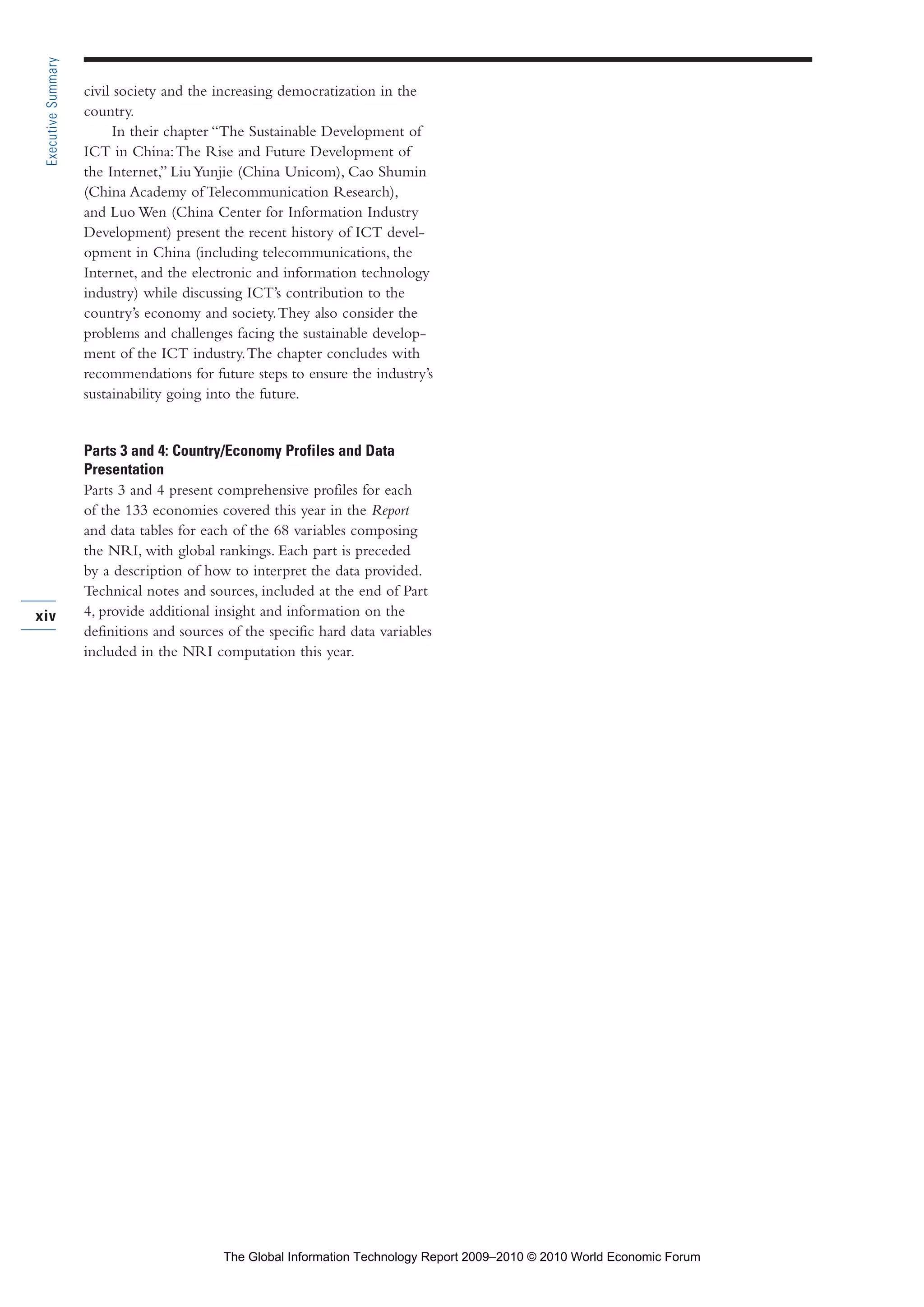civil society and the increasing democratization in the
country.
In their chapter “The Sustainable Development of
ICT in China:The Rise and Future Development of
the Internet,” LiuYunjie (China Unicom), Cao Shumin
(China Academy of Telecommunication Research),
and Luo Wen (China Center for Information Industry
Development) present the recent history of ICT devel-
opment in China (including telecommunications, the
Internet, and the electronic and information technology
industry) while discussing ICT’s contribution to the
country’s economy and society.They also consider the
problems and challenges facing the sustainable develop-
ment of the ICT industry.The chapter concludes with
recommendations for future steps to ensure the industry’s
sustainability going into the future.
Parts 3 and 4: Country/Economy Profiles and Data
Presentation
Parts 3 and 4 present comprehensive profiles for each
of the 133 economies covered this year in the Report
and data tables for each of the 68 variables composing
the NRI, with global rankings. Each part is preceded
by a description of how to interpret the data provided.
Technical notes and sources, included at the end of Part
4, provide additional insight and information on the
definitions and sources of the specific hard data variables
included in the NRI computation this year.
xiv
ExecutiveSummary
Part 1.r2 3/2/10 4:40 AM Page xiv
The Global Information Technology Report 2009–2010 © 2010 World Economic Forum
 