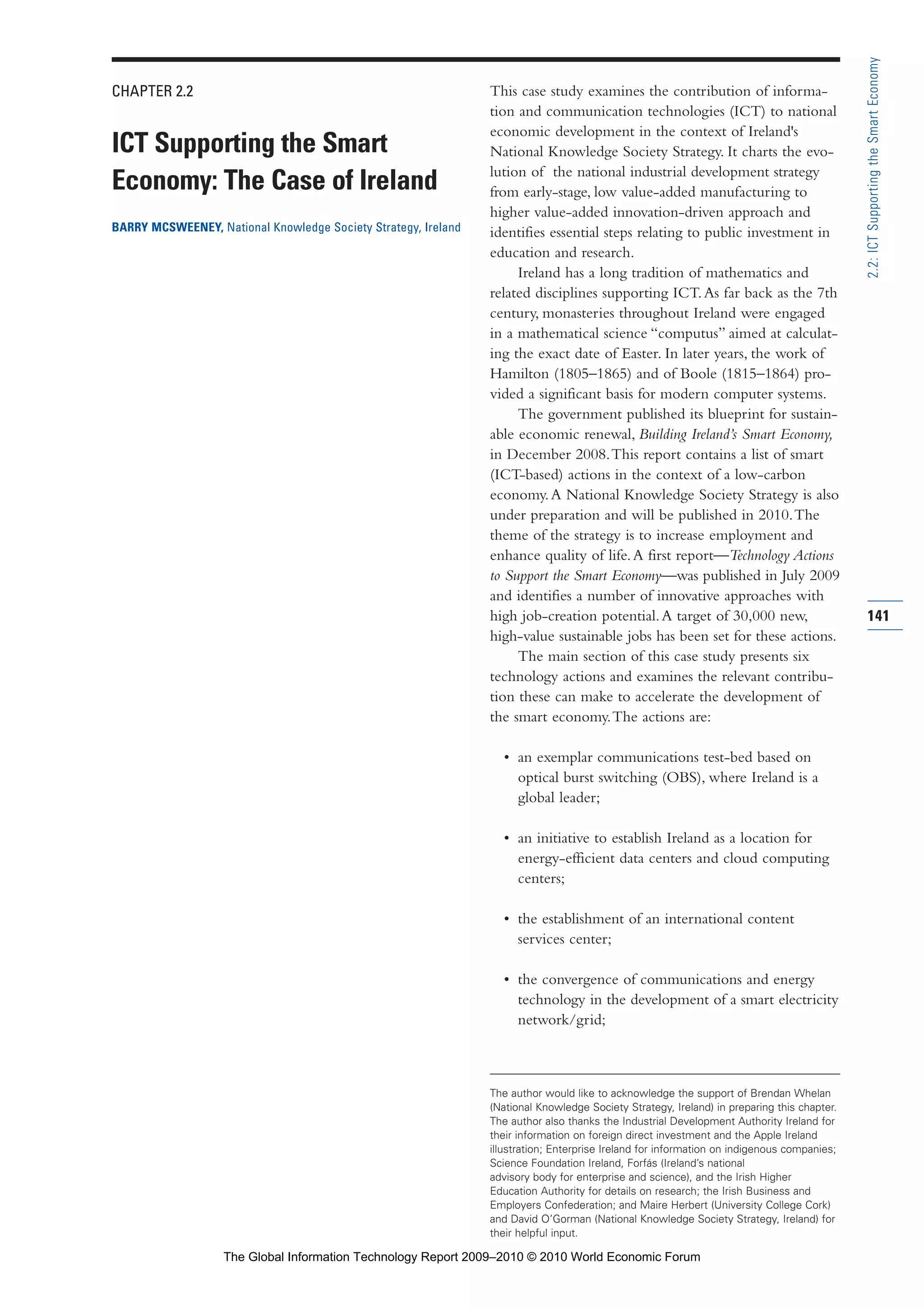CHAPTER 2.2
ICT Supporting the Smart
Economy: The Case of Ireland
BARRY MCSWEENEY, National Knowledge Society Strategy, Ireland
This case study examines the contribution of informa-
tion and communication technologies (ICT) to national
economic development in the context of Ireland's
National Knowledge Society Strategy. It charts the evo-
lution of the national industrial development strategy
from early-stage, low value-added manufacturing to
higher value-added innovation-driven approach and
identifies essential steps relating to public investment in
education and research.
Ireland has a long tradition of mathematics and
related disciplines supporting ICT.As far back as the 7th
century, monasteries throughout Ireland were engaged
in a mathematical science “computus” aimed at calculat-
ing the exact date of Easter. In later years, the work of
Hamilton (1805–1865) and of Boole (1815–1864) pro-
vided a significant basis for modern computer systems.
The government published its blueprint for sustain-
able economic renewal, Building Ireland’s Smart Economy,
in December 2008.This report contains a list of smart
(ICT-based) actions in the context of a low-carbon
economy.A National Knowledge Society Strategy is also
under preparation and will be published in 2010.The
theme of the strategy is to increase employment and
enhance quality of life.A first report—Technology Actions
to Support the Smart Economy—was published in July 2009
and identifies a number of innovative approaches with
high job-creation potential.A target of 30,000 new,
high-value sustainable jobs has been set for these actions.
The main section of this case study presents six
technology actions and examines the relevant contribu-
tion these can make to accelerate the development of
the smart economy.The actions are:
• an exemplar communications test-bed based on
optical burst switching (OBS), where Ireland is a
global leader;
• an initiative to establish Ireland as a location for
energy-efficient data centers and cloud computing
centers;
• the establishment of an international content
services center;
• the convergence of communications and energy
technology in the development of a smart electricity
network/grid;
141
2.2:ICTSupportingtheSmartEconomy
The author would like to acknowledge the support of Brendan Whelan
(National Knowledge Society Strategy, Ireland) in preparing this chapter.
The author also thanks the Industrial Development Authority Ireland for
their information on foreign direct investment and the Apple Ireland
illustration; Enterprise Ireland for information on indigenous companies;
Science Foundation Ireland, Forfás (Ireland’s national
advisory body for enterprise and science), and the Irish Higher
Education Authority for details on research; the Irish Business and
Employers Confederation; and Maire Herbert (University College Cork)
and David O’Gorman (National Knowledge Society Strategy, Ireland) for
their helpful input.
Part 2.r2 3/10/10 10:43 PM Page 141
The Global Information Technology Report 2009–2010 © 2010 World Economic Forum
 