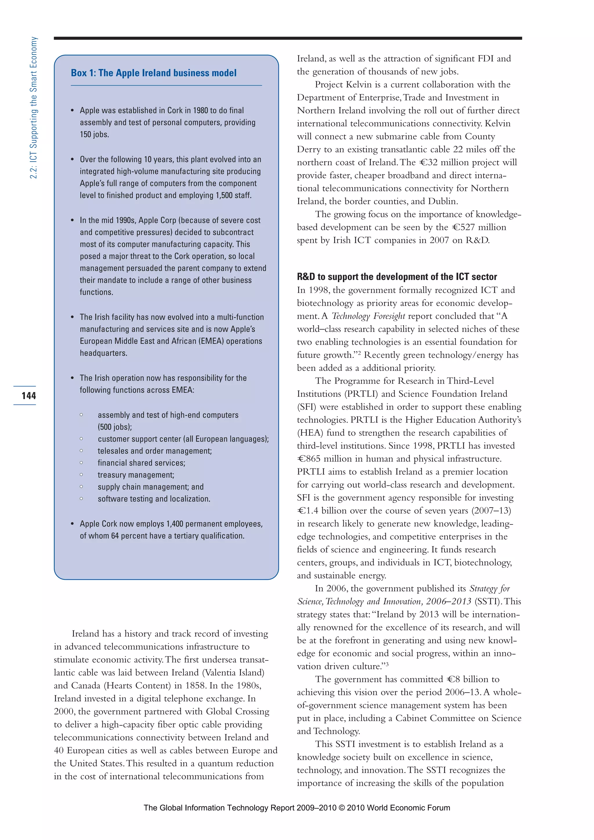 Ireland has a history and track record of investing
in advanced telecommunications infrastructure to
stimulate economic activity.The first undersea transat-
lantic cable was laid between Ireland (Valentia Island)
and Canada (Hearts Content) in 1858. In the 1980s,
Ireland invested in a digital telephone exchange. In
2000, the government partnered with Global Crossing
to deliver a high-capacity fiber optic cable providing
telecommunications connectivity between Ireland and
40 European cities as well as cables between Europe and
the United States.This resulted in a quantum reduction
in the cost of international telecommunications from
Ireland, as well as the attraction of significant FDI and
the generation of thousands of new jobs.
Project Kelvin is a current collaboration with the
Department of Enterprise,Trade and Investment in
Northern Ireland involving the roll out of further direct
international telecommunications connectivity. Kelvin
will connect a new submarine cable from County
Derry to an existing transatlantic cable 22 miles off the
northern coast of Ireland.The =C32 million project will
provide faster, cheaper broadband and direct interna-
tional telecommunications connectivity for Northern
Ireland, the border counties, and Dublin.
The growing focus on the importance of knowledge-
based development can be seen by the =C527 million
spent by Irish ICT companies in 2007 on R&D.
R&D to support the development of the ICT sector
In 1998, the government formally recognized ICT and
biotechnology as priority areas for economic develop-
ment.A Technology Foresight report concluded that “A
world–class research capability in selected niches of these
two enabling technologies is an essential foundation for
future growth.”2
Recently green technology/energy has
been added as a additional priority.
The Programme for Research in Third-Level
Institutions (PRTLI) and Science Foundation Ireland
(SFI) were established in order to support these enabling
technologies. PRTLI is the Higher Education Authority’s
(HEA) fund to strengthen the research capabilities of
third-level institutions. Since 1998, PRTLI has invested
=C865 million in human and physical infrastructure.
PRTLI aims to establish Ireland as a premier location
for carrying out world-class research and development.
SFI is the government agency responsible for investing
=C1.4 billion over the course of seven years (2007–13)
in research likely to generate new knowledge, leading-
edge technologies, and competitive enterprises in the
fields of science and engineering. It funds research
centers, groups, and individuals in ICT, biotechnology,
and sustainable energy.
In 2006, the government published its Strategy for
Science,Technology and Innovation, 2006–2013 (SSTI).This
strategy states that:“Ireland by 2013 will be internation-
ally renowned for the excellence of its research, and will
be at the forefront in generating and using new knowl-
edge for economic and social progress, within an inno-
vation driven culture.”3
The government has committed =C8 billion to
achieving this vision over the period 2006–13.A whole-
of-government science management system has been
put in place, including a Cabinet Committee on Science
and Technology.
This SSTI investment is to establish Ireland as a
knowledge society built on excellence in science,
technology, and innovation.The SSTI recognizes the
importance of increasing the skills of the population
144
2.2:ICTSupportingtheSmartEconomy
Box 1: The Apple Ireland business model
• Apple was established in Cork in 1980 to do final
assembly and test of personal computers, providing
150 jobs.
• Over the following 10 years, this plant evolved into an
integrated high-volume manufacturing site producing
Apple’s full range of computers from the component
level to finished product and employing 1,500 staff.
• In the mid 1990s, Apple Corp (because of severe cost
and competitive pressures) decided to subcontract
most of its computer manufacturing capacity. This
posed a major threat to the Cork operation, so local
management persuaded the parent company to extend
their mandate to include a range of other business
functions.
• The Irish facility has now evolved into a multi-function
manufacturing and services site and is now Apple’s
European Middle East and African (EMEA) operations
headquarters.
• The Irish operation now has responsibility for the
following functions across EMEA:
•• assembly and test of high-end computers
(500 jobs);
•• customer support center (all European languages);
•• telesales and order management;
•• financial shared services;
•• treasury management;
•• supply chain management; and
•• software testing and localization.
• Apple Cork now employs 1,400 permanent employees,
of whom 64 percent have a tertiary qualification.
Part 2.r2 3/10/10 10:43 PM Page 144
The Global Information Technology Report 2009–2010 © 2010 World Economic Forum
 
