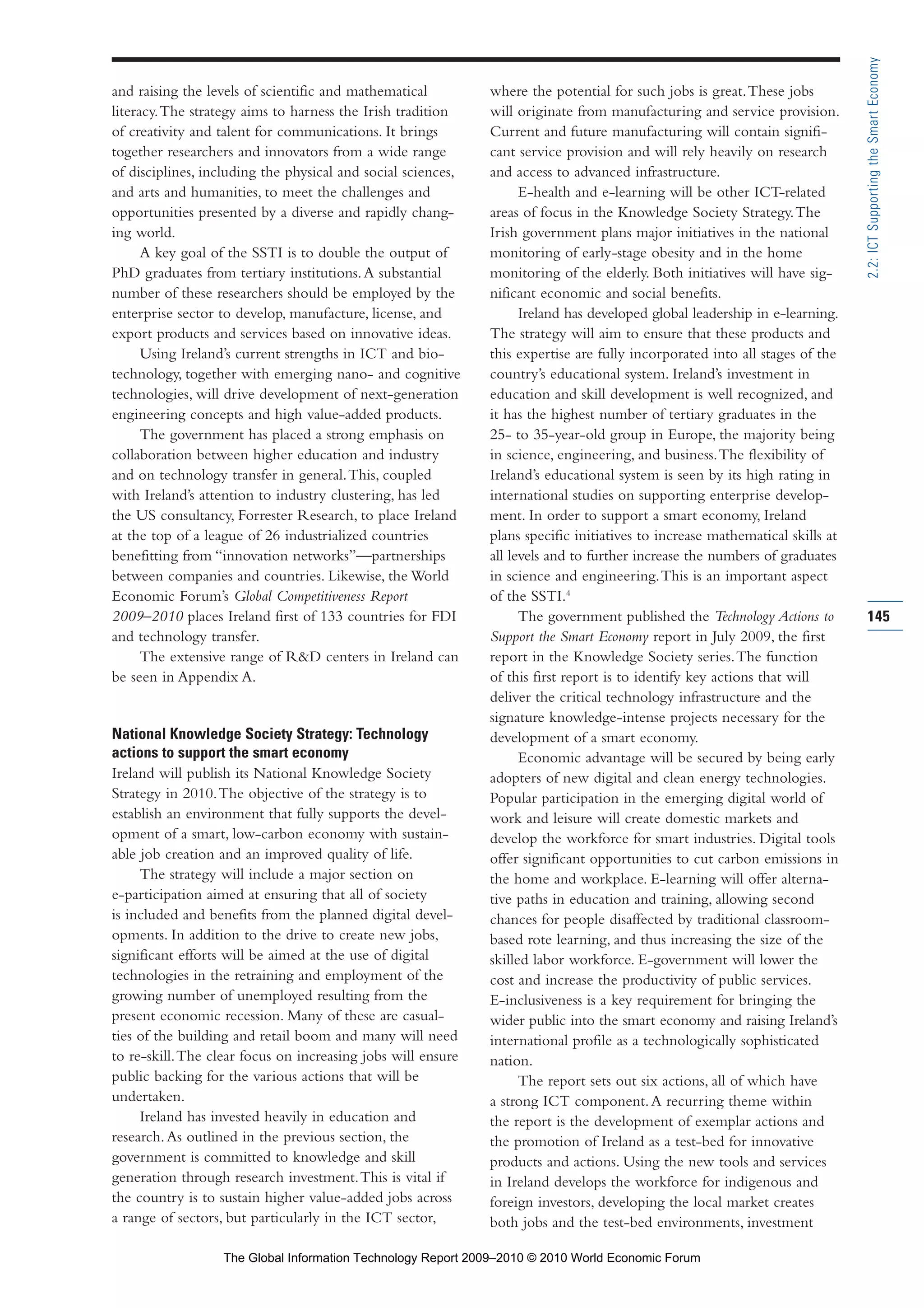 and raising the levels of scientific and mathematical
literacy.The strategy aims to harness the Irish tradition
of creativity and talent for communications. It brings
together researchers and innovators from a wide range
of disciplines, including the physical and social sciences,
and arts and humanities, to meet the challenges and
opportunities presented by a diverse and rapidly chang-
ing world.
A key goal of the SSTI is to double the output of
PhD graduates from tertiary institutions.A substantial
number of these researchers should be employed by the
enterprise sector to develop, manufacture, license, and
export products and services based on innovative ideas.
Using Ireland’s current strengths in ICT and bio-
technology, together with emerging nano- and cognitive
technologies, will drive development of next-generation
engineering concepts and high value-added products.
The government has placed a strong emphasis on
collaboration between higher education and industry
and on technology transfer in general.This, coupled
with Ireland’s attention to industry clustering, has led
the US consultancy, Forrester Research, to place Ireland
at the top of a league of 26 industrialized countries
benefitting from “innovation networks”—partnerships
between companies and countries. Likewise, the World
Economic Forum’s Global Competitiveness Report
2009–2010 places Ireland first of 133 countries for FDI
and technology transfer.
The extensive range of R&D centers in Ireland can
be seen in Appendix A.
National Knowledge Society Strategy: Technology
actions to support the smart economy
Ireland will publish its National Knowledge Society
Strategy in 2010.The objective of the strategy is to
establish an environment that fully supports the devel-
opment of a smart, low-carbon economy with sustain-
able job creation and an improved quality of life.
The strategy will include a major section on
e-participation aimed at ensuring that all of society
is included and benefits from the planned digital devel-
opments. In addition to the drive to create new jobs,
significant efforts will be aimed at the use of digital
technologies in the retraining and employment of the
growing number of unemployed resulting from the
present economic recession. Many of these are casual-
ties of the building and retail boom and many will need
to re-skill.The clear focus on increasing jobs will ensure
public backing for the various actions that will be
undertaken.
Ireland has invested heavily in education and
research.As outlined in the previous section, the
government is committed to knowledge and skill
generation through research investment.This is vital if
the country is to sustain higher value-added jobs across
a range of sectors, but particularly in the ICT sector,
where the potential for such jobs is great.These jobs
will originate from manufacturing and service provision.
Current and future manufacturing will contain signifi-
cant service provision and will rely heavily on research
and access to advanced infrastructure.
E-health and e-learning will be other ICT-related
areas of focus in the Knowledge Society Strategy.The
Irish government plans major initiatives in the national
monitoring of early-stage obesity and in the home
monitoring of the elderly. Both initiatives will have sig-
nificant economic and social benefits.
Ireland has developed global leadership in e-learning.
The strategy will aim to ensure that these products and
this expertise are fully incorporated into all stages of the
country’s educational system. Ireland’s investment in
education and skill development is well recognized, and
it has the highest number of tertiary graduates in the
25- to 35-year-old group in Europe, the majority being
in science, engineering, and business.The flexibility of
Ireland’s educational system is seen by its high rating in
international studies on supporting enterprise develop-
ment. In order to support a smart economy, Ireland
plans specific initiatives to increase mathematical skills at
all levels and to further increase the numbers of graduates
in science and engineering.This is an important aspect
of the SSTI.4
The government published the Technology Actions to
Support the Smart Economy report in July 2009, the first
report in the Knowledge Society series.The function
of this first report is to identify key actions that will
deliver the critical technology infrastructure and the
signature knowledge-intense projects necessary for the
development of a smart economy.
Economic advantage will be secured by being early
adopters of new digital and clean energy technologies.
Popular participation in the emerging digital world of
work and leisure will create domestic markets and
develop the workforce for smart industries. Digital tools
offer significant opportunities to cut carbon emissions in
the home and workplace. E-learning will offer alterna-
tive paths in education and training, allowing second
chances for people disaffected by traditional classroom-
based rote learning, and thus increasing the size of the
skilled labor workforce. E-government will lower the
cost and increase the productivity of public services.
E-inclusiveness is a key requirement for bringing the
wider public into the smart economy and raising Ireland’s
international profile as a technologically sophisticated
nation.
The report sets out six actions, all of which have
a strong ICT component.A recurring theme within
the report is the development of exemplar actions and
the promotion of Ireland as a test-bed for innovative
products and actions. Using the new tools and services
in Ireland develops the workforce for indigenous and
foreign investors, developing the local market creates
both jobs and the test-bed environments, investment
145
2.2:ICTSupportingtheSmartEconomy
Part 2.r2 3/10/10 10:43 PM Page 145
The Global Information Technology Report 2009–2010 © 2010 World Economic Forum
 