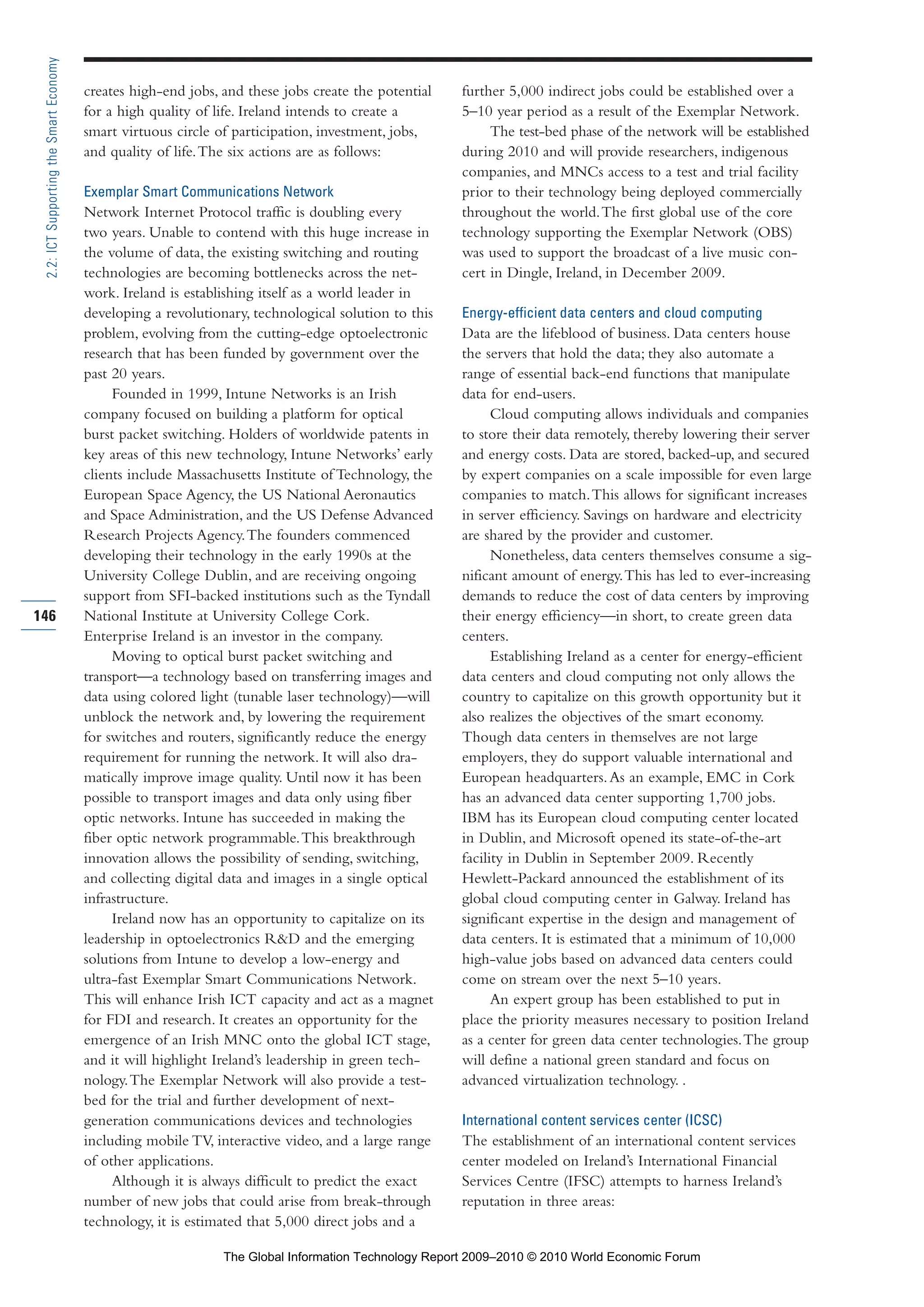 creates high-end jobs, and these jobs create the potential
for a high quality of life. Ireland intends to create a
smart virtuous circle of participation, investment, jobs,
and quality of life.The six actions are as follows:
Exemplar Smart Communications Network
Network Internet Protocol traffic is doubling every
two years. Unable to contend with this huge increase in
the volume of data, the existing switching and routing
technologies are becoming bottlenecks across the net-
work. Ireland is establishing itself as a world leader in
developing a revolutionary, technological solution to this
problem, evolving from the cutting-edge optoelectronic
research that has been funded by government over the
past 20 years.
Founded in 1999, Intune Networks is an Irish
company focused on building a platform for optical
burst packet switching. Holders of worldwide patents in
key areas of this new technology, Intune Networks’ early
clients include Massachusetts Institute of Technology, the
European Space Agency, the US National Aeronautics
and Space Administration, and the US Defense Advanced
Research Projects Agency.The founders commenced
developing their technology in the early 1990s at the
University College Dublin, and are receiving ongoing
support from SFI-backed institutions such as the Tyndall
National Institute at University College Cork.
Enterprise Ireland is an investor in the company.
Moving to optical burst packet switching and
transport—a technology based on transferring images and
data using colored light (tunable laser technology)—will
unblock the network and, by lowering the requirement
for switches and routers, significantly reduce the energy
requirement for running the network. It will also dra-
matically improve image quality. Until now it has been
possible to transport images and data only using fiber
optic networks. Intune has succeeded in making the
fiber optic network programmable.This breakthrough
innovation allows the possibility of sending, switching,
and collecting digital data and images in a single optical
infrastructure.
Ireland now has an opportunity to capitalize on its
leadership in optoelectronics R&D and the emerging
solutions from Intune to develop a low-energy and
ultra-fast Exemplar Smart Communications Network.
This will enhance Irish ICT capacity and act as a magnet
for FDI and research. It creates an opportunity for the
emergence of an Irish MNC onto the global ICT stage,
and it will highlight Ireland’s leadership in green tech-
nology.The Exemplar Network will also provide a test-
bed for the trial and further development of next-
generation communications devices and technologies
including mobile TV, interactive video, and a large range
of other applications.
Although it is always difficult to predict the exact
number of new jobs that could arise from break-through
technology, it is estimated that 5,000 direct jobs and a
further 5,000 indirect jobs could be established over a
5–10 year period as a result of the Exemplar Network.
The test-bed phase of the network will be established
during 2010 and will provide researchers, indigenous
companies, and MNCs access to a test and trial facility
prior to their technology being deployed commercially
throughout the world.The first global use of the core
technology supporting the Exemplar Network (OBS)
was used to support the broadcast of a live music con-
cert in Dingle, Ireland, in December 2009.
Energy-efficient data centers and cloud computing
Data are the lifeblood of business. Data centers house
the servers that hold the data; they also automate a
range of essential back-end functions that manipulate
data for end-users.
Cloud computing allows individuals and companies
to store their data remotely, thereby lowering their server
and energy costs. Data are stored, backed-up, and secured
by expert companies on a scale impossible for even large
companies to match.This allows for significant increases
in server efficiency. Savings on hardware and electricity
are shared by the provider and customer.
Nonetheless, data centers themselves consume a sig-
nificant amount of energy.This has led to ever-increasing
demands to reduce the cost of data centers by improving
their energy efficiency—in short, to create green data
centers.
Establishing Ireland as a center for energy-efficient
data centers and cloud computing not only allows the
country to capitalize on this growth opportunity but it
also realizes the objectives of the smart economy.
Though data centers in themselves are not large
employers, they do support valuable international and
European headquarters.As an example, EMC in Cork
has an advanced data center supporting 1,700 jobs.
IBM has its European cloud computing center located
in Dublin, and Microsoft opened its state-of-the-art
facility in Dublin in September 2009. Recently
Hewlett-Packard announced the establishment of its
global cloud computing center in Galway. Ireland has
significant expertise in the design and management of
data centers. It is estimated that a minimum of 10,000
high-value jobs based on advanced data centers could
come on stream over the next 5–10 years.
An expert group has been established to put in
place the priority measures necessary to position Ireland
as a center for green data center technologies.The group
will define a national green standard and focus on
advanced virtualization technology. .
International content services center (ICSC)
The establishment of an international content services
center modeled on Ireland’s International Financial
Services Centre (IFSC) attempts to harness Ireland’s
reputation in three areas:
146
2.2:ICTSupportingtheSmartEconomy
Part 2.r2 3/10/10 10:43 PM Page 146
The Global Information Technology Report 2009–2010 © 2010 World Economic Forum
 