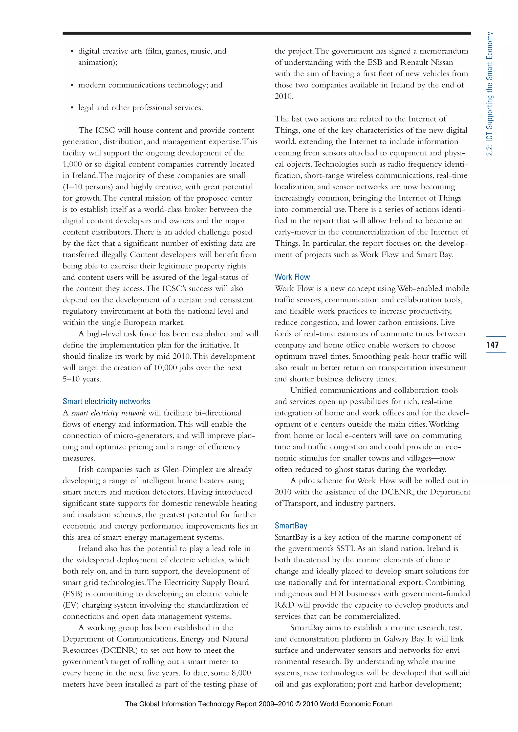 • digital creative arts (film, games, music, and
animation);
• modern communications technology; and
• legal and other professional services.
The ICSC will house content and provide content
generation, distribution, and management expertise.This
facility will support the ongoing development of the
1,000 or so digital content companies currently located
in Ireland.The majority of these companies are small
(1–10 persons) and highly creative, with great potential
for growth.The central mission of the proposed center
is to establish itself as a world-class broker between the
digital content developers and owners and the major
content distributors.There is an added challenge posed
by the fact that a significant number of existing data are
transferred illegally. Content developers will benefit from
being able to exercise their legitimate property rights
and content users will be assured of the legal status of
the content they access.The ICSC’s success will also
depend on the development of a certain and consistent
regulatory environment at both the national level and
within the single European market.
A high-level task force has been established and will
define the implementation plan for the initiative. It
should finalize its work by mid 2010.This development
will target the creation of 10,000 jobs over the next
5–10 years.
Smart electricity networks
A smart electricity network will facilitate bi-directional
flows of energy and information.This will enable the
connection of micro-generators, and will improve plan-
ning and optimize pricing and a range of efficiency
measures.
Irish companies such as Glen-Dimplex are already
developing a range of intelligent home heaters using
smart meters and motion detectors. Having introduced
significant state supports for domestic renewable heating
and insulation schemes, the greatest potential for further
economic and energy performance improvements lies in
this area of smart energy management systems.
Ireland also has the potential to play a lead role in
the widespread deployment of electric vehicles, which
both rely on, and in turn support, the development of
smart grid technologies.The Electricity Supply Board
(ESB) is committing to developing an electric vehicle
(EV) charging system involving the standardization of
connections and open data management systems.
A working group has been established in the
Department of Communications, Energy and Natural
Resources (DCENR) to set out how to meet the
government’s target of rolling out a smart meter to
every home in the next five years.To date, some 8,000
meters have been installed as part of the testing phase of
the project.The government has signed a memorandum
of understanding with the ESB and Renault Nissan
with the aim of having a first fleet of new vehicles from
those two companies available in Ireland by the end of
2010.
The last two actions are related to the Internet of
Things, one of the key characteristics of the new digital
world, extending the Internet to include information
coming from sensors attached to equipment and physi-
cal objects.Technologies such as radio frequency identi-
fication, short-range wireless communications, real-time
localization, and sensor networks are now becoming
increasingly common, bringing the Internet of Things
into commercial use.There is a series of actions identi-
fied in the report that will allow Ireland to become an
early-mover in the commercialization of the Internet of
Things. In particular, the report focuses on the develop-
ment of projects such as Work Flow and Smart Bay.
Work Flow
Work Flow is a new concept using Web-enabled mobile
traffic sensors, communication and collaboration tools,
and flexible work practices to increase productivity,
reduce congestion, and lower carbon emissions. Live
feeds of real-time estimates of commute times between
company and home office enable workers to choose
optimum travel times. Smoothing peak-hour traffic will
also result in better return on transportation investment
and shorter business delivery times.
Unified communications and collaboration tools
and services open up possibilities for rich, real-time
integration of home and work offices and for the devel-
opment of e-centers outside the main cities.Working
from home or local e-centers will save on commuting
time and traffic congestion and could provide an eco-
nomic stimulus for smaller towns and villages—now
often reduced to ghost status during the workday.
A pilot scheme for Work Flow will be rolled out in
2010 with the assistance of the DCENR, the Department
of Transport, and industry partners.
SmartBay
SmartBay is a key action of the marine component of
the government’s SSTI.As an island nation, Ireland is
both threatened by the marine elements of climate
change and ideally placed to develop smart solutions for
use nationally and for international export. Combining
indigenous and FDI businesses with government-funded
R&D will provide the capacity to develop products and
services that can be commercialized.
SmartBay aims to establish a marine research, test,
and demonstration platform in Galway Bay. It will link
surface and underwater sensors and networks for envi-
ronmental research. By understanding whole marine
systems, new technologies will be developed that will aid
oil and gas exploration; port and harbor development;
147
2.2:ICTSupportingtheSmartEconomy
Part 2.r2 3/10/10 10:43 PM Page 147
The Global Information Technology Report 2009–2010 © 2010 World Economic Forum
 