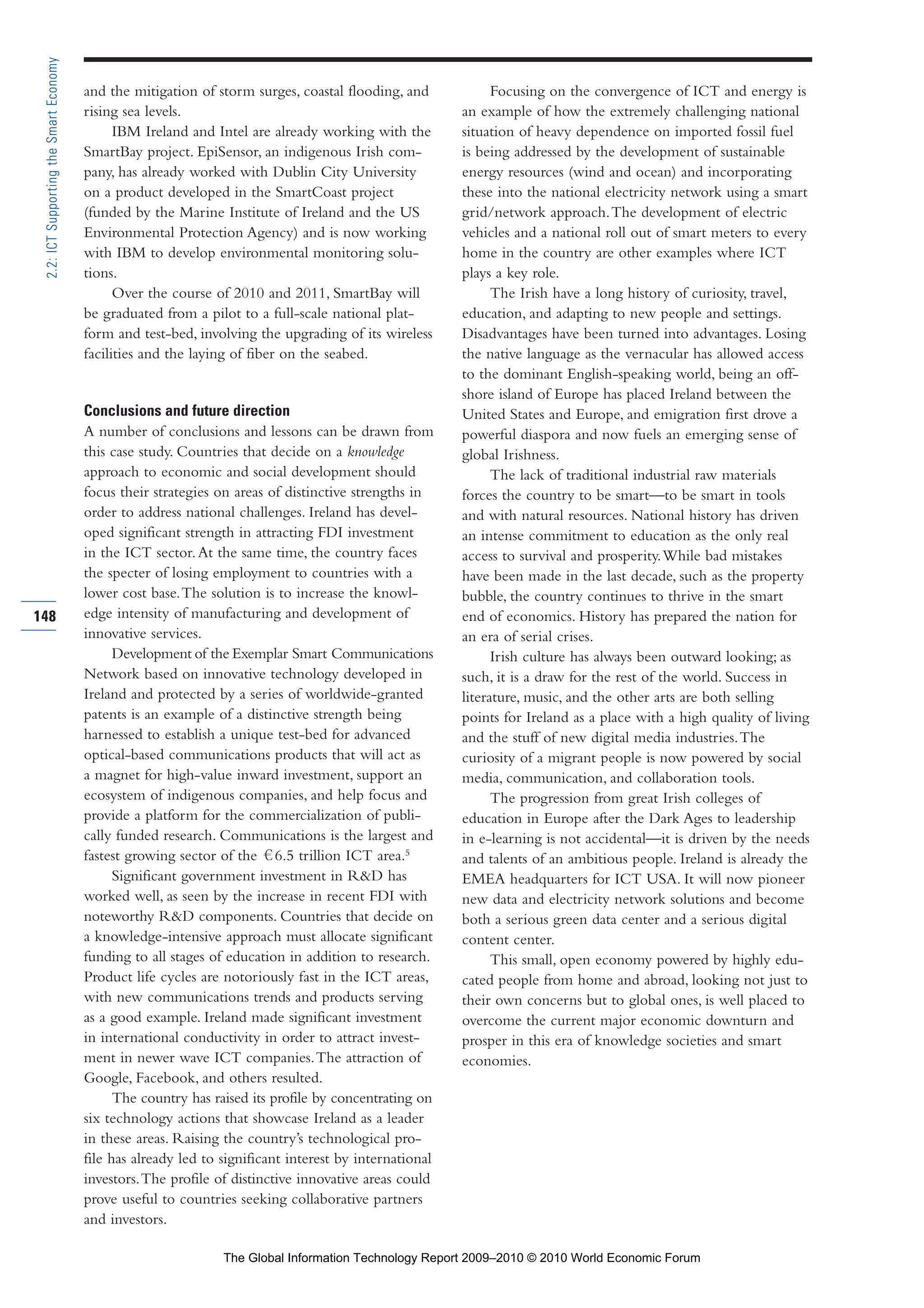 and the mitigation of storm surges, coastal flooding, and
rising sea levels.
IBM Ireland and Intel are already working with the
SmartBay project. EpiSensor, an indigenous Irish com-
pany, has already worked with Dublin City University
on a product developed in the SmartCoast project
(funded by the Marine Institute of Ireland and the US
Environmental Protection Agency) and is now working
with IBM to develop environmental monitoring solu-
tions.
Over the course of 2010 and 2011, SmartBay will
be graduated from a pilot to a full-scale national plat-
form and test-bed, involving the upgrading of its wireless
facilities and the laying of fiber on the seabed.
Conclusions and future direction
A number of conclusions and lessons can be drawn from
this case study. Countries that decide on a knowledge
approach to economic and social development should
focus their strategies on areas of distinctive strengths in
order to address national challenges. Ireland has devel-
oped significant strength in attracting FDI investment
in the ICT sector.At the same time, the country faces
the specter of losing employment to countries with a
lower cost base.The solution is to increase the knowl-
edge intensity of manufacturing and development of
innovative services.
Development of the Exemplar Smart Communications
Network based on innovative technology developed in
Ireland and protected by a series of worldwide-granted
patents is an example of a distinctive strength being
harnessed to establish a unique test-bed for advanced
optical-based communications products that will act as
a magnet for high-value inward investment, support an
ecosystem of indigenous companies, and help focus and
provide a platform for the commercialization of publi-
cally funded research. Communications is the largest and
fastest growing sector of the 6.5 trillion ICT area.5
Significant government investment in R&D has
worked well, as seen by the increase in recent FDI with
noteworthy R&D components. Countries that decide on
a knowledge-intensive approach must allocate significant
funding to all stages of education in addition to research.
Product life cycles are notoriously fast in the ICT areas,
with new communications trends and products serving
as a good example. Ireland made significant investment
in international conductivity in order to attract invest-
ment in newer wave ICT companies.The attraction of
Google, Facebook, and others resulted.
The country has raised its profile by concentrating on
six technology actions that showcase Ireland as a leader
in these areas. Raising the country’s technological pro-
file has already led to significant interest by international
investors.The profile of distinctive innovative areas could
prove useful to countries seeking collaborative partners
and investors.
Focusing on the convergence of ICT and energy is
an example of how the extremely challenging national
situation of heavy dependence on imported fossil fuel
is being addressed by the development of sustainable
energy resources (wind and ocean) and incorporating
these into the national electricity network using a smart
grid/network approach.The development of electric
vehicles and a national roll out of smart meters to every
home in the country are other examples where ICT
plays a key role.
The Irish have a long history of curiosity, travel,
education, and adapting to new people and settings.
Disadvantages have been turned into advantages. Losing
the native language as the vernacular has allowed access
to the dominant English-speaking world, being an off-
shore island of Europe has placed Ireland between the
United States and Europe, and emigration first drove a
powerful diaspora and now fuels an emerging sense of
global Irishness.
The lack of traditional industrial raw materials
forces the country to be smart—to be smart in tools
and with natural resources. National history has driven
an intense commitment to education as the only real
access to survival and prosperity.While bad mistakes
have been made in the last decade, such as the property
bubble, the country continues to thrive in the smart
end of economics. History has prepared the nation for
an era of serial crises.
Irish culture has always been outward looking; as
such, it is a draw for the rest of the world. Success in
literature, music, and the other arts are both selling
points for Ireland as a place with a high quality of living
and the stuff of new digital media industries.The
curiosity of a migrant people is now powered by social
media, communication, and collaboration tools.
The progression from great Irish colleges of
education in Europe after the Dark Ages to leadership
in e-learning is not accidental—it is driven by the needs
and talents of an ambitious people. Ireland is already the
EMEA headquarters for ICT USA. It will now pioneer
new data and electricity network solutions and become
both a serious green data center and a serious digital
content center.
This small, open economy powered by highly edu-
cated people from home and abroad, looking not just to
their own concerns but to global ones, is well placed to
overcome the current major economic downturn and
prosper in this era of knowledge societies and smart
economies.
148
2.2:ICTSupportingtheSmartEconomy
Part 2.r2 3/10/10 10:43 PM Page 148
The Global Information Technology Report 2009–2010 © 2010 World Economic Forum
 