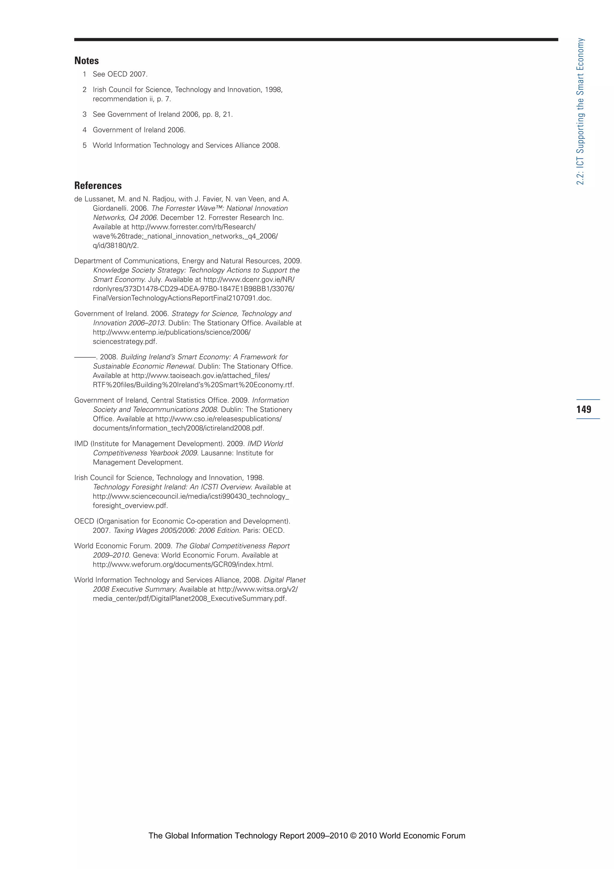 Notes
1 See OECD 2007.
2 Irish Council for Science, Technology and Innovation, 1998,
recommendation ii, p. 7.
3 See Government of Ireland 2006, pp. 8, 21.
4 Government of Ireland 2006.
5 World Information Technology and Services Alliance 2008.
References
de Lussanet, M. and N. Radjou, with J. Favier, N. van Veen, and A.
Giordanelli. 2006. The Forrester Wave™: National Innovation
Networks, Q4 2006. December 12. Forrester Research Inc.
Available at http://www.forrester.com/rb/Research/
wave%26trade;_national_innovation_networks,_q4_2006/
q/id/38180/t/2.
Department of Communications, Energy and Natural Resources, 2009.
Knowledge Society Strategy: Technology Actions to Support the
Smart Economy. July. Available at http://www.dcenr.gov.ie/NR/
rdonlyres/373D1478-CD29-4DEA-97B0-1847E1B98BB1/33076/
FinalVersionTechnologyActionsReportFinal2107091.doc.
Government of Ireland. 2006. Strategy for Science, Technology and
Innovation 2006–2013. Dublin: The Stationary Office. Available at
http://www.entemp.ie/publications/science/2006/
sciencestrategy.pdf.
———. 2008. Building Ireland’s Smart Economy: A Framework for
Sustainable Economic Renewal. Dublin: The Stationary Office.
Available at http://www.taoiseach.gov.ie/attached_files/
RTF%20files/Building%20Ireland’s%20Smart%20Economy.rtf.
Government of Ireland, Central Statistics Office. 2009. Information
Society and Telecommunications 2008. Dublin: The Stationery
Office. Available at http://www.cso.ie/releasespublications/
documents/information_tech/2008/ictireland2008.pdf.
IMD (Institute for Management Development). 2009. IMD World
Competitiveness Yearbook 2009. Lausanne: Institute for
Management Development.
Irish Council for Science, Technology and Innovation, 1998.
Technology Foresight Ireland: An ICSTI Overview. Available at
http://www.sciencecouncil.ie/media/icsti990430_technology_
foresight_overview.pdf.
OECD (Organisation for Economic Co-operation and Development).
2007. Taxing Wages 2005/2006: 2006 Edition. Paris: OECD.
World Economic Forum. 2009. The Global Competitiveness Report
2009–2010. Geneva: World Economic Forum. Available at
http://www.weforum.org/documents/GCR09/index.html.
World Information Technology and Services Alliance, 2008. Digital Planet
2008 Executive Summary. Available at http://www.witsa.org/v2/
media_center/pdf/DigitalPlanet2008_ExecutiveSummary.pdf.
149
2.2:ICTSupportingtheSmartEconomy
Part 2.r2 3/10/10 10:43 PM Page 149
The Global Information Technology Report 2009–2010 © 2010 World Economic Forum
 