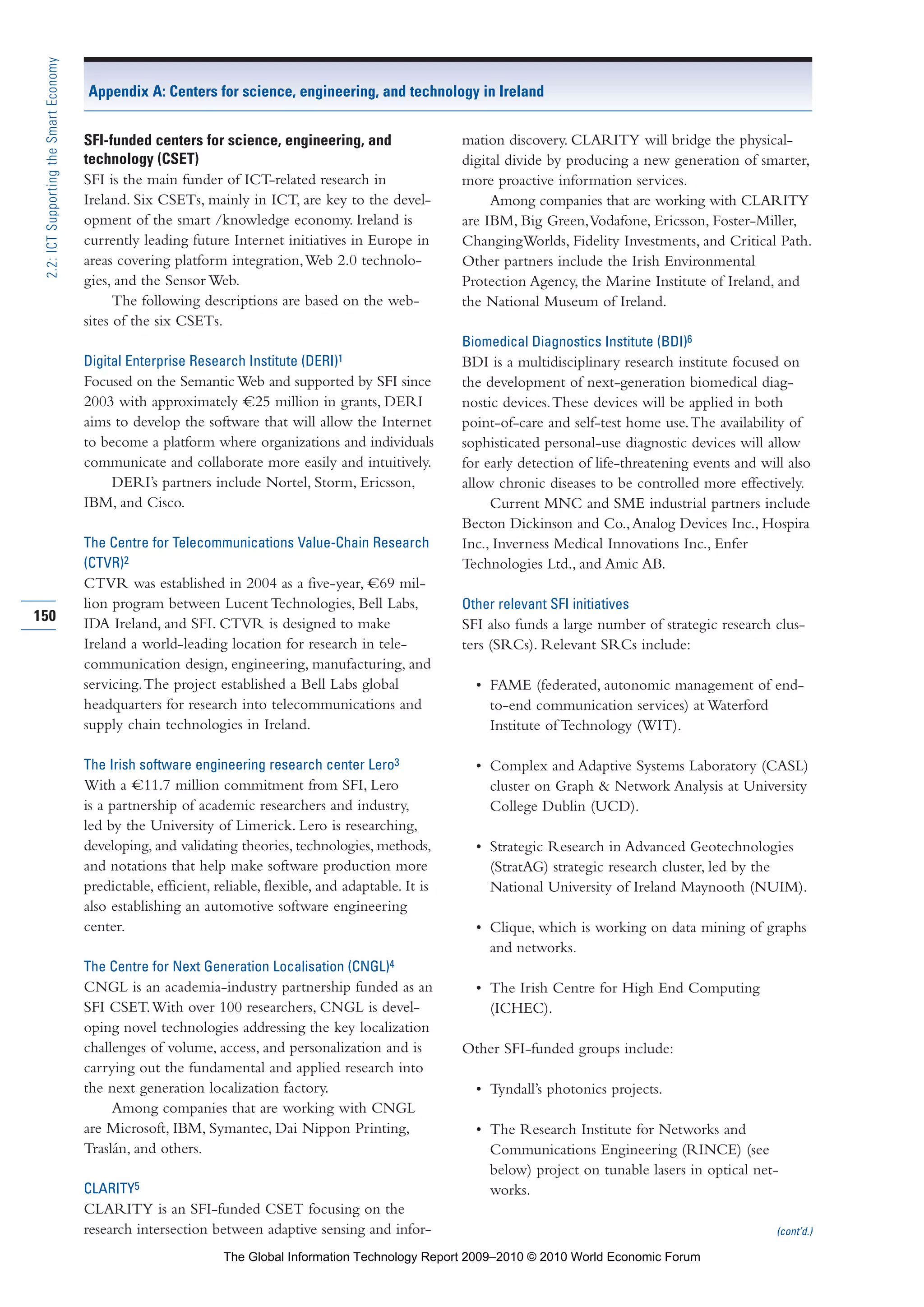 SFI-funded centers for science, engineering, and
technology (CSET)
SFI is the main funder of ICT-related research in
Ireland. Six CSETs, mainly in ICT, are key to the devel-
opment of the smart /knowledge economy. Ireland is
currently leading future Internet initiatives in Europe in
areas covering platform integration,Web 2.0 technolo-
gies, and the Sensor Web.
The following descriptions are based on the web-
sites of the six CSETs.
Digital Enterprise Research Institute (DERI)1
Focused on the Semantic Web and supported by SFI since
2003 with approximately =C25 million in grants, DERI
aims to develop the software that will allow the Internet
to become a platform where organizations and individuals
communicate and collaborate more easily and intuitively.
DERI’s partners include Nortel, Storm, Ericsson,
IBM, and Cisco.
The Centre for Telecommunications Value-Chain Research
(CTVR)2
CTVR was established in 2004 as a five-year, =C69 mil-
lion program between Lucent Technologies, Bell Labs,
IDA Ireland, and SFI. CTVR is designed to make
Ireland a world-leading location for research in tele-
communication design, engineering, manufacturing, and
servicing.The project established a Bell Labs global
headquarters for research into telecommunications and
supply chain technologies in Ireland.
The Irish software engineering research center Lero3
With a =C11.7 million commitment from SFI, Lero
is a partnership of academic researchers and industry,
led by the University of Limerick. Lero is researching,
developing, and validating theories, technologies, methods,
and notations that help make software production more
predictable, efficient, reliable, flexible, and adaptable. It is
also establishing an automotive software engineering
center.
The Centre for Next Generation Localisation (CNGL)4
CNGL is an academia-industry partnership funded as an
SFI CSET.With over 100 researchers, CNGL is devel-
oping novel technologies addressing the key localization
challenges of volume, access, and personalization and is
carrying out the fundamental and applied research into
the next generation localization factory.
Among companies that are working with CNGL
are Microsoft, IBM, Symantec, Dai Nippon Printing,
Traslán, and others.
CLARITY5
CLARITY is an SFI-funded CSET focusing on the
research intersection between adaptive sensing and infor-
mation discovery. CLARITY will bridge the physical-
digital divide by producing a new generation of smarter,
more proactive information services.
Among companies that are working with CLARITY
are IBM, Big Green,Vodafone, Ericsson, Foster-Miller,
ChangingWorlds, Fidelity Investments, and Critical Path.
Other partners include the Irish Environmental
Protection Agency, the Marine Institute of Ireland, and
the National Museum of Ireland.
Biomedical Diagnostics Institute (BDI)6
BDI is a multidisciplinary research institute focused on
the development of next-generation biomedical diag-
nostic devices.These devices will be applied in both
point-of-care and self-test home use.The availability of
sophisticated personal-use diagnostic devices will allow
for early detection of life-threatening events and will also
allow chronic diseases to be controlled more effectively.
Current MNC and SME industrial partners include
Becton Dickinson and Co.,Analog Devices Inc., Hospira
Inc., Inverness Medical Innovations Inc., Enfer
Technologies Ltd., and Amic AB.
Other relevant SFI initiatives
SFI also funds a large number of strategic research clus-
ters (SRCs). Relevant SRCs include:
• FAME (federated, autonomic management of end-
to-end communication services) at Waterford
Institute of Technology (WIT).
• Complex and Adaptive Systems Laboratory (CASL)
cluster on Graph & Network Analysis at University
College Dublin (UCD).
• Strategic Research in Advanced Geotechnologies
(StratAG) strategic research cluster, led by the
National University of Ireland Maynooth (NUIM).
• Clique, which is working on data mining of graphs
and networks.
• The Irish Centre for High End Computing
(ICHEC).
Other SFI-funded groups include:
• Tyndall’s photonics projects.
• The Research Institute for Networks and
Communications Engineering (RINCE) (see
below) project on tunable lasers in optical net-
works.
(cont’d.)
150
2.2:ICTSupportingtheSmartEconomy
Appendix A: Centers for science, engineering, and technology in Ireland
Part 2.r2 3/1/10 12:59 PM Page 150
The Global Information Technology Report 2009–2010 © 2010 World Economic Forum
 