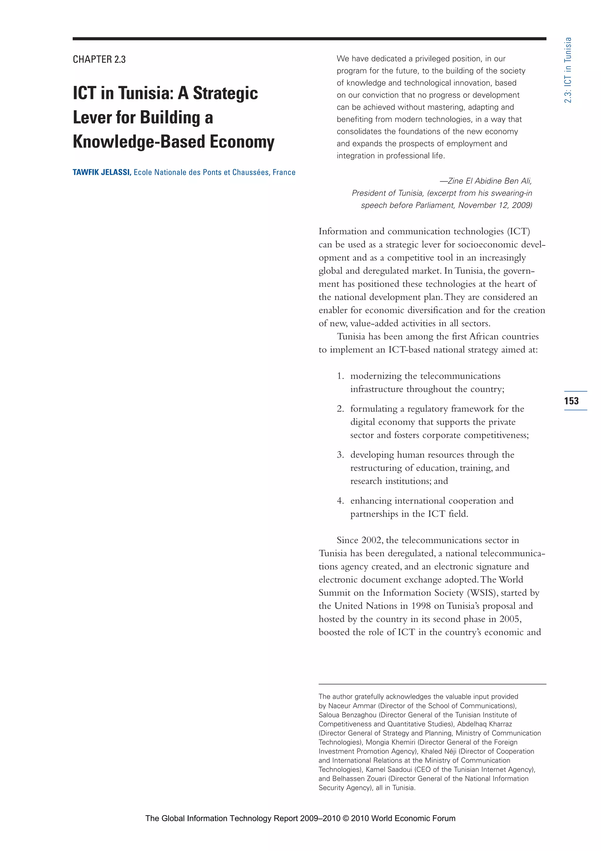 CHAPTER 2.3
ICT in Tunisia: A Strategic
Lever for Building a
Knowledge-Based Economy
TAWFIK JELASSI, Ecole Nationale des Ponts et Chaussées, France
We have dedicated a privileged position, in our
program for the future, to the building of the society
of knowledge and technological innovation, based
on our conviction that no progress or development
can be achieved without mastering, adapting and
benefiting from modern technologies, in a way that
consolidates the foundations of the new economy
and expands the prospects of employment and
integration in professional life.
—Zine El Abidine Ben Ali,
President of Tunisia, (excerpt from his swearing-in
speech before Parliament, November 12, 2009)
Information and communication technologies (ICT)
can be used as a strategic lever for socioeconomic devel-
opment and as a competitive tool in an increasingly
global and deregulated market. In Tunisia, the govern-
ment has positioned these technologies at the heart of
the national development plan.They are considered an
enabler for economic diversification and for the creation
of new, value-added activities in all sectors.
Tunisia has been among the first African countries
to implement an ICT-based national strategy aimed at:
1. modernizing the telecommunications
infrastructure throughout the country;
2. formulating a regulatory framework for the
digital economy that supports the private
sector and fosters corporate competitiveness;
3. developing human resources through the
restructuring of education, training, and
research institutions; and
4. enhancing international cooperation and
partnerships in the ICT field.
Since 2002, the telecommunications sector in
Tunisia has been deregulated, a national telecommunica-
tions agency created, and an electronic signature and
electronic document exchange adopted.The World
Summit on the Information Society (WSIS), started by
the United Nations in 1998 on Tunisia’s proposal and
hosted by the country in its second phase in 2005,
boosted the role of ICT in the country’s economic and
153
2.3:ICTinTunisia
The author gratefully acknowledges the valuable input provided
by Naceur Ammar (Director of the School of Communications),
Saloua Benzaghou (Director General of the Tunisian Institute of
Competitiveness and Quantitative Studies), Abdelhaq Kharraz
(Director General of Strategy and Planning, Ministry of Communication
Technologies), Mongia Khemiri (Director General of the Foreign
Investment Promotion Agency), Khaled Néji (Director of Cooperation
and International Relations at the Ministry of Communication
Technologies), Kamel Saadoui (CEO of the Tunisian Internet Agency),
and Belhassen Zouari (Director General of the National Information
Security Agency), all in Tunisia.
Part 2.r2 3/1/10 12:59 PM Page 153
The Global Information Technology Report 2009–2010 © 2010 World Economic Forum
 