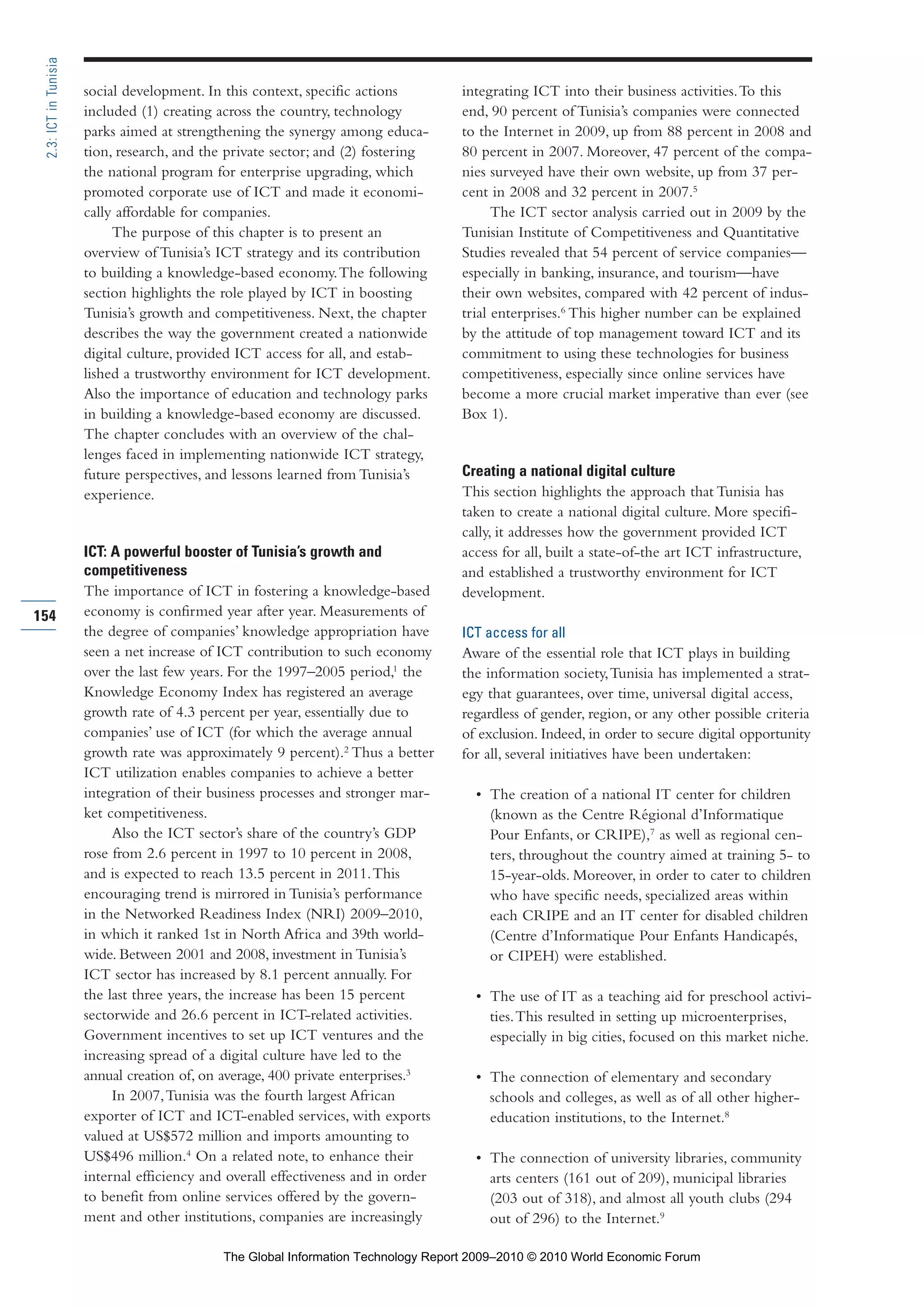 social development. In this context, specific actions
included (1) creating across the country, technology
parks aimed at strengthening the synergy among educa-
tion, research, and the private sector; and (2) fostering
the national program for enterprise upgrading, which
promoted corporate use of ICT and made it economi-
cally affordable for companies.
The purpose of this chapter is to present an
overview of Tunisia’s ICT strategy and its contribution
to building a knowledge-based economy.The following
section highlights the role played by ICT in boosting
Tunisia’s growth and competitiveness. Next, the chapter
describes the way the government created a nationwide
digital culture, provided ICT access for all, and estab-
lished a trustworthy environment for ICT development.
Also the importance of education and technology parks
in building a knowledge-based economy are discussed.
The chapter concludes with an overview of the chal-
lenges faced in implementing nationwide ICT strategy,
future perspectives, and lessons learned from Tunisia’s
experience.
ICT: A powerful booster of Tunisia’s growth and
competitiveness
The importance of ICT in fostering a knowledge-based
economy is confirmed year after year. Measurements of
the degree of companies’ knowledge appropriation have
seen a net increase of ICT contribution to such economy
over the last few years. For the 1997–2005 period,1
the
Knowledge Economy Index has registered an average
growth rate of 4.3 percent per year, essentially due to
companies’ use of ICT (for which the average annual
growth rate was approximately 9 percent).2
Thus a better
ICT utilization enables companies to achieve a better
integration of their business processes and stronger mar-
ket competitiveness.
Also the ICT sector’s share of the country’s GDP
rose from 2.6 percent in 1997 to 10 percent in 2008,
and is expected to reach 13.5 percent in 2011.This
encouraging trend is mirrored in Tunisia’s performance
in the Networked Readiness Index (NRI) 2009–2010,
in which it ranked 1st in North Africa and 39th world-
wide. Between 2001 and 2008, investment in Tunisia’s
ICT sector has increased by 8.1 percent annually. For
the last three years, the increase has been 15 percent
sectorwide and 26.6 percent in ICT-related activities.
Government incentives to set up ICT ventures and the
increasing spread of a digital culture have led to the
annual creation of, on average, 400 private enterprises.3
In 2007,Tunisia was the fourth largest African
exporter of ICT and ICT-enabled services, with exports
valued at US$572 million and imports amounting to
US$496 million.4
On a related note, to enhance their
internal efficiency and overall effectiveness and in order
to benefit from online services offered by the govern-
ment and other institutions, companies are increasingly
integrating ICT into their business activities.To this
end, 90 percent of Tunisia’s companies were connected
to the Internet in 2009, up from 88 percent in 2008 and
80 percent in 2007. Moreover, 47 percent of the compa-
nies surveyed have their own website, up from 37 per-
cent in 2008 and 32 percent in 2007.5
The ICT sector analysis carried out in 2009 by the
Tunisian Institute of Competitiveness and Quantitative
Studies revealed that 54 percent of service companies—
especially in banking, insurance, and tourism—have
their own websites, compared with 42 percent of indus-
trial enterprises.6
This higher number can be explained
by the attitude of top management toward ICT and its
commitment to using these technologies for business
competitiveness, especially since online services have
become a more crucial market imperative than ever (see
Box 1).
Creating a national digital culture
This section highlights the approach that Tunisia has
taken to create a national digital culture. More specifi-
cally, it addresses how the government provided ICT
access for all, built a state-of-the art ICT infrastructure,
and established a trustworthy environment for ICT
development.
ICT access for all
Aware of the essential role that ICT plays in building
the information society,Tunisia has implemented a strat-
egy that guarantees, over time, universal digital access,
regardless of gender, region, or any other possible criteria
of exclusion. Indeed, in order to secure digital opportunity
for all, several initiatives have been undertaken:
• The creation of a national IT center for children
(known as the Centre Régional d’Informatique
Pour Enfants, or CRIPE),7
as well as regional cen-
ters, throughout the country aimed at training 5- to
15-year-olds. Moreover, in order to cater to children
who have specific needs, specialized areas within
each CRIPE and an IT center for disabled children
(Centre d’Informatique Pour Enfants Handicapés,
or CIPEH) were established.
• The use of IT as a teaching aid for preschool activi-
ties.This resulted in setting up microenterprises,
especially in big cities, focused on this market niche.
• The connection of elementary and secondary
schools and colleges, as well as of all other higher-
education institutions, to the Internet.8
• The connection of university libraries, community
arts centers (161 out of 209), municipal libraries
(203 out of 318), and almost all youth clubs (294
out of 296) to the Internet.9
154
2.3:ICTinTunisia
Part 2.r2 3/1/10 12:59 PM Page 154
The Global Information Technology Report 2009–2010 © 2010 World Economic Forum
 