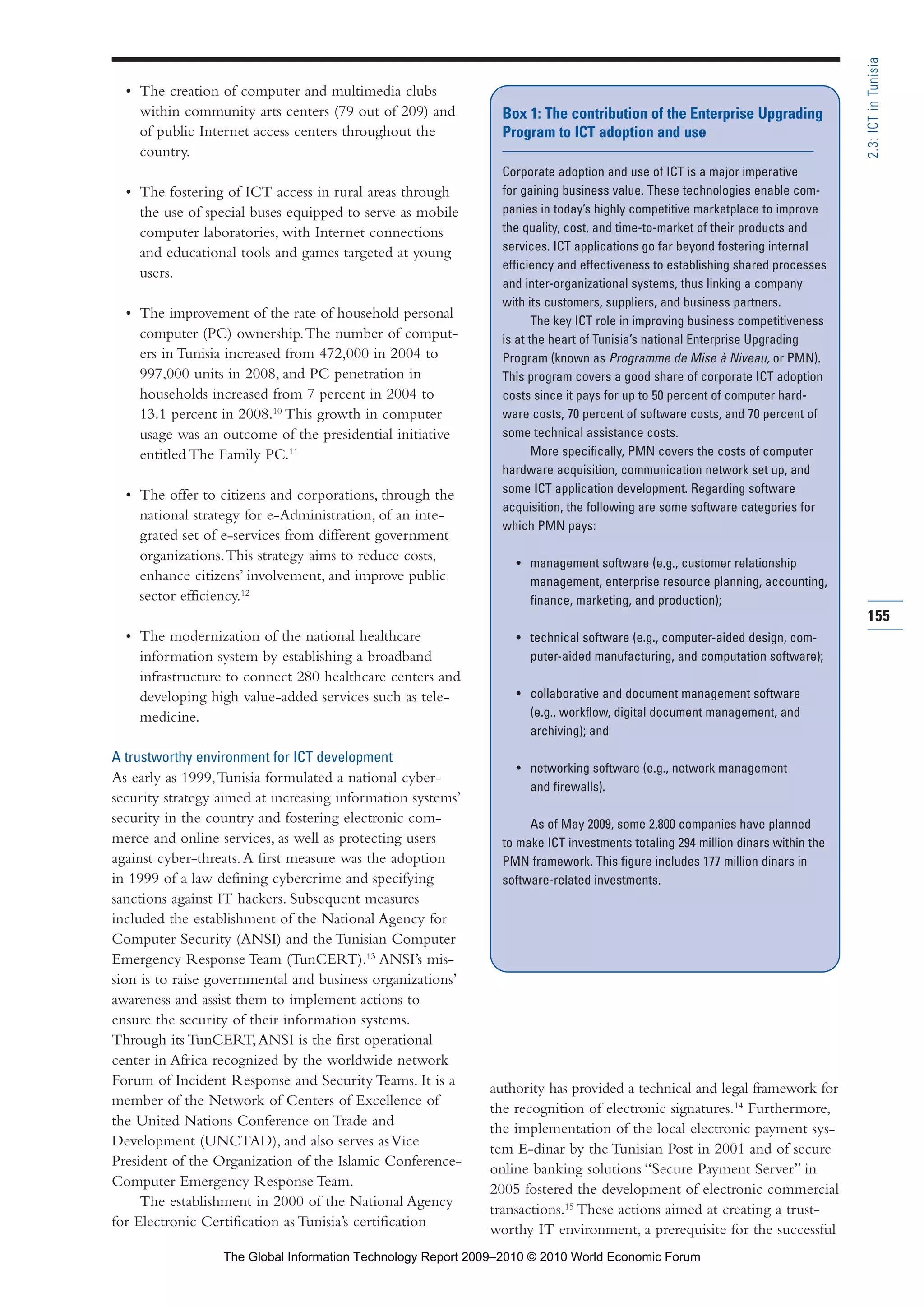 • The creation of computer and multimedia clubs
within community arts centers (79 out of 209) and
of public Internet access centers throughout the
country.
• The fostering of ICT access in rural areas through
the use of special buses equipped to serve as mobile
computer laboratories, with Internet connections
and educational tools and games targeted at young
users.
• The improvement of the rate of household personal
computer (PC) ownership.The number of comput-
ers in Tunisia increased from 472,000 in 2004 to
997,000 units in 2008, and PC penetration in
households increased from 7 percent in 2004 to
13.1 percent in 2008.10
This growth in computer
usage was an outcome of the presidential initiative
entitled The Family PC.11
• The offer to citizens and corporations, through the
national strategy for e-Administration, of an inte-
grated set of e-services from different government
organizations.This strategy aims to reduce costs,
enhance citizens’ involvement, and improve public
sector efficiency.12
• The modernization of the national healthcare
information system by establishing a broadband
infrastructure to connect 280 healthcare centers and
developing high value-added services such as tele-
medicine.
A trustworthy environment for ICT development
As early as 1999,Tunisia formulated a national cyber-
security strategy aimed at increasing information systems’
security in the country and fostering electronic com-
merce and online services, as well as protecting users
against cyber-threats.A first measure was the adoption
in 1999 of a law defining cybercrime and specifying
sanctions against IT hackers. Subsequent measures
included the establishment of the National Agency for
Computer Security (ANSI) and the Tunisian Computer
Emergency Response Team (TunCERT).13
ANSI’s mis-
sion is to raise governmental and business organizations’
awareness and assist them to implement actions to
ensure the security of their information systems.
Through its TunCERT,ANSI is the first operational
center in Africa recognized by the worldwide network
Forum of Incident Response and Security Teams. It is a
member of the Network of Centers of Excellence of
the United Nations Conference on Trade and
Development (UNCTAD), and also serves asVice
President of the Organization of the Islamic Conference-
Computer Emergency Response Team.
The establishment in 2000 of the National Agency
for Electronic Certification as Tunisia’s certification
authority has provided a technical and legal framework for
the recognition of electronic signatures.14
Furthermore,
the implementation of the local electronic payment sys-
tem E-dinar by the Tunisian Post in 2001 and of secure
online banking solutions “Secure Payment Server” in
2005 fostered the development of electronic commercial
transactions.15
These actions aimed at creating a trust-
worthy IT environment, a prerequisite for the successful
155
2.3:ICTinTunisia
Box 1: The contribution of the Enterprise Upgrading
Program to ICT adoption and use
Corporate adoption and use of ICT is a major imperative
for gaining business value. These technologies enable com-
panies in today’s highly competitive marketplace to improve
the quality, cost, and time-to-market of their products and
services. ICT applications go far beyond fostering internal
efficiency and effectiveness to establishing shared processes
and inter-organizational systems, thus linking a company
with its customers, suppliers, and business partners.
The key ICT role in improving business competitiveness
is at the heart of Tunisia’s national Enterprise Upgrading
Program (known as Programme de Mise à Niveau, or PMN).
This program covers a good share of corporate ICT adoption
costs since it pays for up to 50 percent of computer hard-
ware costs, 70 percent of software costs, and 70 percent of
some technical assistance costs.
More specifically, PMN covers the costs of computer
hardware acquisition, communication network set up, and
some ICT application development. Regarding software
acquisition, the following are some software categories for
which PMN pays:
• management software (e.g., customer relationship
management, enterprise resource planning, accounting,
finance, marketing, and production);
• technical software (e.g., computer-aided design, com-
puter-aided manufacturing, and computation software);
• collaborative and document management software
(e.g., workflow, digital document management, and
archiving); and
• networking software (e.g., network management
and firewalls).
As of May 2009, some 2,800 companies have planned
to make ICT investments totaling 294 million dinars within the
PMN framework. This figure includes 177 million dinars in
software-related investments.
Part 2.r2 3/1/10 12:59 PM Page 155
The Global Information Technology Report 2009–2010 © 2010 World Economic Forum
 